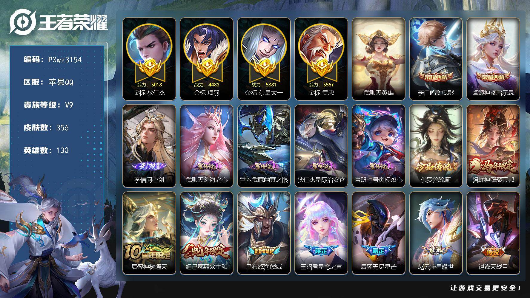 4金标15银标12铜标V9-130英雄-356皮肤-2典藏皮肤-1典藏英雄-1无双-1珍品传说-17传说-96史诗
【荣耀典藏】：武则天英雄，李白-鸣剑曳影，虞姬-神鉴启示录
【无双皮肤】：李信-问心剑
【珍品传说】：伽罗-沧流箭
【传说皮肤】：貂蝉-神骥聚万邦，后羿-神树通天，妲己-愿照众生和，吕布-怒海麟威，王昭君-星穹之声，后羿-无尽星芒，赵云-淬星耀世，铠-绛天战甲，虞姬-启明星使，刘备-时之恋人，后羿-黄金射手座，李白-凤求凰，孙尚香-末日机甲，宫本武藏-地狱之眼，孙悟空-地狱火，武则天-海洋之心，狄仁杰-超时空战士
【限定皮肤】：白起-狰，蔡文姬-夏日便利店，大乔-绒语心约，虞姬-夏日便利店，姜子牙-天穹之誓，狄仁杰-阴阳师，虞姬-凯尔特女王，赵云-皇家上将，赵云-引擎之心，赵云-龙胆，墨子-神迹守卫，嬴政-优雅恋人，嬴政-白昼王子，孙尚香-蔷薇恋人，庄周-高山流水，高渐离-死亡摇滚，阿轲-迷踪丽影，钟无艳-超时空战士，孙膑-妖精王，扁鹊-炼金王，白起-夜都怪侠，芈月-重明，芈月-幻夜卜梦，吕布-猎兽之王，元歌-云间偶戏，元歌-无心，甄姬-女儿国国王，甄姬-游园惊梦，甄姬-落雪兰心，曹操-烛龙，典韦-穷奇，狄仁杰-魔术师，狄仁杰-万华元夜，达摩-星际陆战队，达摩-沙漠行僧，项羽-海滩派对，项羽-霸王别姬，老夫子-醍醐杖，老夫子-航海奇遇记，程咬金-演武夺筹，刘邦-夺宝奇兵，韩信-逐梦之影，王昭君-午后时光，王昭君-星穹之声，兰陵王-驯魔猎人，兰陵王-金庭之子，花木兰-青春决赛季，亚瑟-潮玩骑士王，孙悟空-美猴王，孙悟空-至尊宝，孙悟空-孙行者，牛魔-御旌，后羿-辉光之辰，后羿-圣弓游侠，后羿-无尽星芒，李元芳-云中旅人，虞姬-启明星使，钟馗-驱傩正仪，杨玉环-遇见飞天，干将莫邪-真爱魔法，雅典娜-单词大作战，雅典娜-黎明之约，太乙真人-饕餮，太乙真人-华丽摇滚，鬼谷子-原初探秘者，鬼谷子-五谷丰年，黄忠-烈魂，黄忠-火炮绅士，苏烈-千军破阵，百里玄策-原初追逐者，弈星-混沌棋，梦奇-顽趣，沈梦溪-大漠名商，明世隐-疑决卦，明世隐-吟游魔法，裴擒虎-李小龙，裴擒虎-擒涛扼浪，狂铁-御狮，米莱狄-御霄，米莱狄-胡桃异想国，云中君-纤云弄巧，盾山-御銮，上官婉儿-梁祝，嫦娥-暖冬兔眠，蒙犽-狂想玩偶喵，鲁班大师-探海日志，桑启-海盐诗旅，艾琳-女武神，阿古朵-江河有灵，张良-古海寻踪，蒙恬-荣光圣徽，鬼谷子-天穹祈灯，沈梦溪-龙舞盛年，刘邦-剑破天穹，项羽-苍威无极，周瑜-熔金海岸
【年限皮肤】：孙悟空-美猴王，李白-凤求凰，后羿-辉光之辰，妲己-愿照众生和，貂蝉-神骥聚万邦
【赛季限定】：孙膑-妖精王，扁鹊-炼金王，虞姬-凯尔特女王，白起-狰，太乙真人-饕餮，曹操-烛龙，芈月-重明，典韦-穷奇，狂铁-御狮，米莱狄-御霄，牛魔-御旌，盾山-御銮，弈星-混沌棋，明世隐-疑决卦，老夫子-醍醐杖，鬼谷子-原初探秘者，狄仁杰-万华元夜，程咬金-演武夺筹，钟馗-驱傩正仪，苏烈-千军破阵，达摩-沙漠行僧，兰陵王-金庭之子，沈梦溪-大漠名商，李元芳-云中旅人，桑启-海盐诗旅，裴擒虎-擒涛扼浪，鲁班大师-探海日志，张良-古海寻踪，鬼谷子-天穹祈灯，刘邦-剑破天穹，姜子牙-天穹之誓，东皇太一-噬灭天穹，太乙真人-谧流熔炉，钟馗-虚灵犬护，甄姬-逆浪荇歌，亚瑟-荣光之誓，百里玄策-原初追逐者，雅典娜-黎明之约，梦奇-顽趣，蒙恬-荣光圣徽，牛魔-星界战将，项羽-九幽镇关
【战令限定】：嬴政-白昼王子，吕布-猎兽之王，兰陵王-驯魔猎人，阿轲-迷踪丽影，刘邦-夺宝奇兵，蒙犽-狂想玩偶喵，雅典娜-单词大作战，元歌-云间偶戏，亚瑟-潮玩骑士王，米莱狄-胡桃异想国，达摩-星际陆战队，老夫子-航海奇遇记，墨子-神迹守卫，干将莫邪-真爱魔法，后羿-圣弓游侠，黄忠-火炮绅士，芈月-幻夜卜梦，明世隐-吟游魔法，白起-夜都怪侠，王昭君-午后时光，钟无艳-超时空战士，甄姬-落雪兰心，嫦娥-暖冬兔眠，项羽-苍威无极，蔡文姬-夏日便利店，虞姬-夏日便利店，亚连-破空之剑，孙悟空-神迹守卫，孙膑-茶境仙，马超-访茗客，莱西奥-光弋星穹，明世隐-往忆晖光，周瑜-线条小狗，海月-海之女神
【史诗皮肤】：海月-海之女神，周瑜-线条小狗，项羽-九幽镇关，少司缘-巫礼祀神，女娲-万灵启世，百里玄策-罗小黑战记，莱西奥-光弋星穹，百里守约-雪豹霜爪，狂铁-龙之律动，阿轲-化蝶舞，孙膑-茶境仙，牛魔-星界战将，亚连-破空之剑，蔡文姬-夏日便利店，蒙恬-荣光圣徽，阿古朵-江河有灵，百里守约-真我赫兹，梦奇-顽趣，元歌-无心，鬼谷子-五谷丰年，钟无艳-超时空战士，庄周-天秀幻梦，明世隐-吟游魔法，哪吒-雪上飞焰，甄姬-女儿国国王，雅典娜-黎明之约，黄忠-火炮绅士，庄周-高山流水，孙悟空-孙行者，安琪拉-时之奇旅，干将莫邪-真爱魔法，杨戬-天秀启明，老夫子-航海奇遇记，米莱狄-胡桃异想国，元歌-云间偶戏，云中君-纤云弄巧，裴擒虎-李小龙，百里玄策-原初追逐者，蒙犽-狂想玩偶喵，孙尚香-时之恋人，黄忠-烈魂，赵云-龙胆，阿轲-迷踪丽影，娜可露露-晚萤，上官婉儿-梁祝，兰陵王-驯魔猎人，狄仁杰-鹰眼统帅，大乔-猫狗日记，嬴政-白昼王子，杨玉环-遇见飞天，阿轲-节奏热浪，白起-星夜王子，程咬金-功夫厨神，李元芳-逐浪之夏，刘禅-天才门将，蔡文姬-舞动绿茵，百里守约-特工魅影，花木兰-青春决赛季，后羿-辉光之辰，安琪拉-心灵骇客，雅典娜-冰冠公主，亚瑟-心灵战警，甄姬-游园惊梦，兰陵王-暗隐猎兽者，小乔-缤纷独角兽，夏侯惇-乘风破浪，韩信-逐梦之影，刘邦-德古拉伯爵，花木兰-水晶猎龙者，赵云-引擎之心，孙悟空-至尊宝，项羽-霸王别姬，张飞-乱世虎臣，吕布-末日机甲，李白-千年之狐，曹操-幽灵船长，刘禅-绅士熊喵，吕布-圣诞狂欢，墨子-金属风暴，妲己-女仆咖啡，妲己-魅力维加斯，嬴政-摇滚巨星，嬴政-暗夜贵公子，嬴政-优雅恋人，孙尚香-水果甜心，孙尚香-蔷薇恋人，宫本武藏-鬼剑武藏，廉颇-地狱岩魂，狄仁杰-魔术师，王昭君-偶像歌手，甄姬-冰雪圆舞曲，貂蝉-圣诞恋歌，赵云-未来纪元，赵云-皇家上将，赵云-嘻哈天王，露娜-紫霞仙子，项羽-苍穹之光，鲁班七号-电玩小子
【其他皮肤】：兰陵王-雾影缉谜，艾琳-鹤鸣心笺，张良-罗小黑战记，明世隐-往忆晖光，亚瑟-荣光之誓，甄姬-逆浪荇歌，白起-死霸装，姬小满-小满鸭，露娜-命运加冕，阿古朵-布丁狗之约，张良-灵野札记，钟馗-虚灵犬护，戈娅-玫蓝誓约，明世隐-景韶洛都，少司缘-灵卦秘语，姜子牙-星梦巡礼，西施-雪境奇遇，马超-访茗客，太乙真人-谧流熔炉，东皇太一-噬灭天穹，孙悟空-神迹守卫，大乔-绒语心约，虞姬-夏日便利店，周瑜-熔金海岸，姜子牙-天穹之誓，貂蝉-长夏之忆，大司命-暗都幽影，项羽-苍威无极，刘邦-剑破天穹，沈梦溪-龙舞盛年，廉颇-功夫炙烤，朵莉亚-金色潮汐，海诺-时空谍影，鬼谷子-天穹祈灯，亚连-破局者，张良-古海寻踪，李元芳-妄想特派，姬小满-零食大作战，鲁班大师-探海日志，莱西奥-西部游侠，太乙真人-劲辣红锅，裴擒虎-擒涛扼浪，赵怀真-太极少年，白起-乐园追猎者，牛魔-牛运亨通，猪八戒-潮玩探月行，海月-幻泉雾影，嫦娥-暖冬兔眠，桑启-海盐诗旅，戈娅-危途狂花，刘备-潮玩造梦师，李元芳-云中旅人，甄姬-落雪兰心，沈梦溪-大漠名商，王昭君-午后时光，米莱狄-契约魔法，刘禅-唤灵魔甲，兰陵王-金庭之子，白起-夜都怪侠，程咬金-无双福将，芈月-幻夜卜梦，达摩-沙漠行僧，妲己-紫罗兰之誓，典韦-铁甲之心，后羿-圣弓游侠，苏烈-千军破阵，鲁班大师-乓乓大师，墨子-神迹守卫，钟馗-驱傩正仪，盘古-重装意志，张良-缤纷绘卷，程咬金-演武夺筹，达摩-星际陆战队，刘禅-秘密基地，亚瑟-潮玩骑士王，狄仁杰-万华元夜，雅典娜-单词大作战，鬼谷子-原初探秘者，狂铁-特工战影，老夫子-醍醐杖，盾山-圆桌骑士，刘邦-夺宝奇兵，明世隐-疑决卦，哪吒-次元突破，弈星-混沌棋，姜子牙-炽热元素使，沈梦溪-鲨炮海盗猫，孙膑-归虚梦演，盾山-御銮，吕布-野性能量，小乔-丁香结，牛魔-御旌，庄周-奇妙博物学，明世隐-虹云星官，吕布-猎兽之王，米莱狄-御霄，项羽-科学大爆炸，大乔-守护之力，苏烈-坚韧之力，太乙真人-华丽摇滚，安琪拉-如懿，狂铁-御狮，鬼谷子-幻乐之宴，李白-敏锐之力，诸葛亮-掌控之力，典韦-穷奇，孙尚香-沉稳之力，老夫子-功夫老勺，狂铁-命运角斗场，芈月-重明，王昭君-幻想奇妙夜，曹操-烛龙，宫本武藏-霸王丸，太乙真人-饕餮，钟无艳-海滩丽影，白起-狰，墨子-进击墨子号，虞姬-凯尔特女王，关羽-龙腾万里，扁鹊-炼金王，刘备-汉昭烈帝，孙膑-妖精王，高渐离-死亡摇滚，刘备-纽约教父，狄仁杰-阴阳师，后羿-阿尔法小队，宫本武藏-万象初新，刘备-万事如意，甄姬-花好人间，张飞-五福同心，花木兰-兔女郎，孙悟空-美猴王，达摩-拳王，亚瑟-死亡骑士，典韦-黄金武士，妲己-少女阿狸，姜子牙-时尚教父，孙膑-天使之翼，安琪拉-玩偶对对碰，宫本武藏-未来纪元，庄周-鲤鱼之梦，扁鹊-救世之瞳，扁鹊-化身博士，牛魔-西部大镖客，白起-白色死神，程咬金-爱与正义，程咬金-星际陆战队，艾琳-女武神，芈月-红桃皇后，赵云-忍炎影，赵云-白执事，达摩-大发明家，阿轲-爱心护理，露娜-哥特玫瑰，韩信-街头霸王，韩信-教廷特使，项羽-海滩派对，桑启-画中游，暃-碧珀绯影，金蝉-前尘，云缨-赤焰之缨，司空震-启蛰，澜-孤猎，阿古朵-熊喵少女，蒙恬-秩序猎龙将，镜-冰刃幻境，蒙犽-归虚梦演，鲁班大师-归虚梦演，西施-归虚梦演，马超-幸存者，曜-归虚梦演，云中君-荷鲁斯之眼，瑶-森，盘古-创世神祝，猪八戒-年年有余，嫦娥-露花倒影，上官婉儿-修竹墨客，李信-灼热之刃，沈梦溪-棒球奇才，伽罗-花见巫女，盾山-极冰防御线，司马懿-魇语军师，孙策-海之征途，元歌-午夜歌剧院，米莱狄-精准探案法，弈星-踏雪寻梅，裴擒虎-街头旋风，杨玉环-霓裳曲，公孙离-花间舞，明世隐-占星师，女娲-尼罗河女神，梦奇-美梦成真，苏烈-爱与和平，百里玄策-威尼斯狂欢，百里守约-绝影神枪，铠-龙域领主，鬼谷子-阿摩司公爵，干将莫邪-第七人偶，东皇太一-东海龙王，大乔-伊势巫女，黄忠-芝加哥教父，诸葛亮-星航指挥官，哪吒-三太子，太乙真人-圆桌骑士，杨戬-埃及法老，苍-维京掠夺者，马可波罗-激情绿茵，雅典娜-战争女神，夏侯惇-战争骑士，蔡文姬-蔷薇王座，关羽-天启骑士，虞姬-加勒比小姐，刘邦-圣殿之光，李元芳-特种部队，钟馗-地府判官，李白-范海辛，兰陵王-隐刃，刘禅-英喵野望，后羿-精灵王，周瑜-海军大将，孙悟空-西部大镖客，孙膑-未来旅行，小乔-万圣前夜，张良-一千零一夜，曹操-超能战警，曹操-死神来了，狄仁杰-锦衣卫，王昭君-精灵公主，老夫子-潮流仙人，花木兰-剑舞者，貂蝉-异域舞娘，钟无艳-生化警戒，露娜-绯红之刃，项羽-帝国元帅，高渐离-金属狂潮，鲁班七号-木偶奇遇记，鲁班七号-福禄兄弟
【内测皮肤】：孙尚香-蔷薇恋人，嬴政-优雅恋人，艾琳-女武神，狂铁-特工战影
【营地ID】：341879638
【金标】：金标项羽，金标黄忠，金标狄仁杰，金标东皇太一
【星元皮肤】：鲁班七号-寅虎焰心，武则天-幻海之心，宫本武藏-幽冥之眼，狄仁杰-星际治安官
