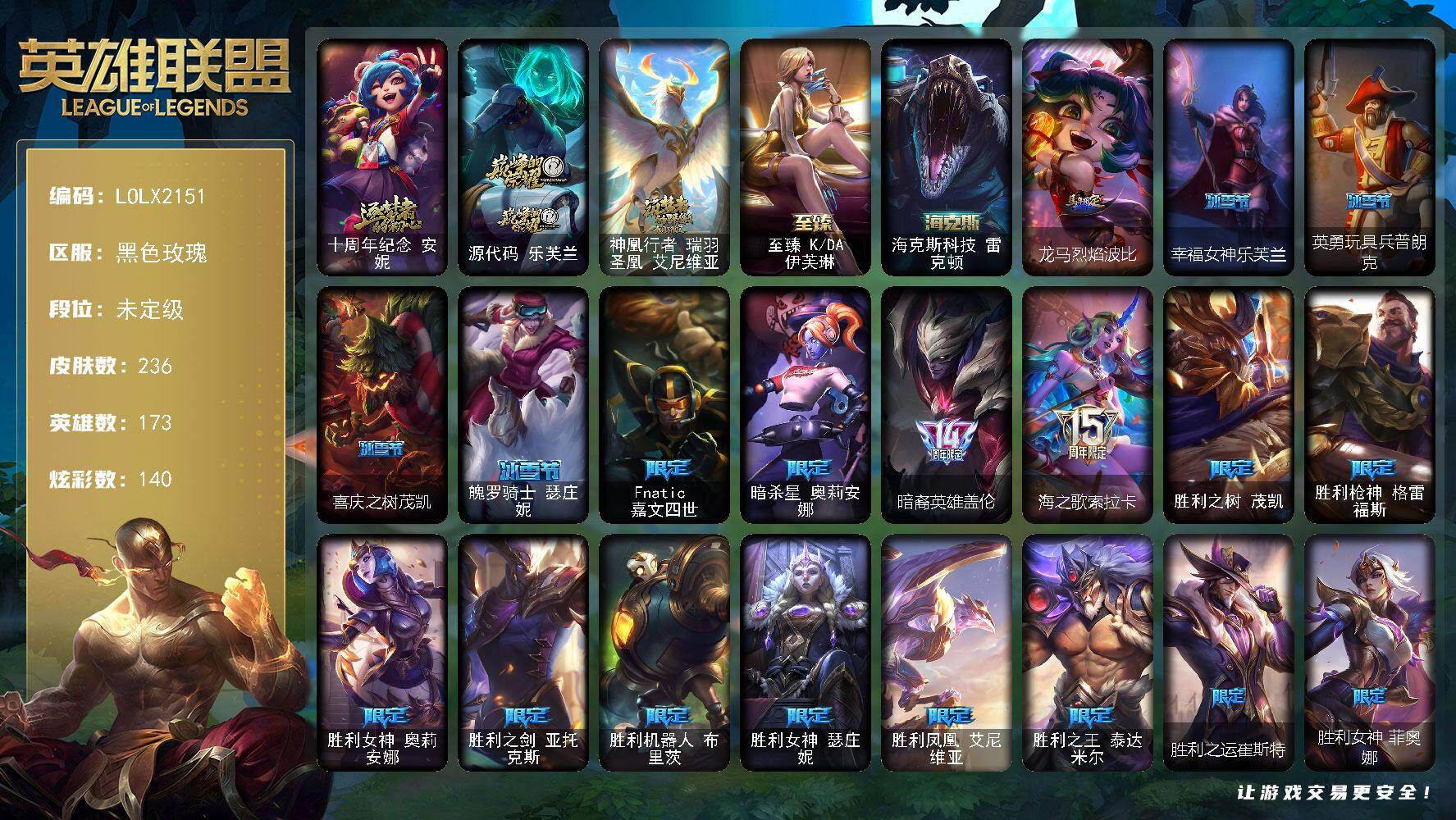 【LOLX2151】173英雄/236皮肤/5神话/26限定/11臻彩/140炫彩/13传说/51史诗/未定级/十周年纪念安妮/源代码乐芙兰/神凰行者瑞羽圣凰艾尼维亚/Fnatic嘉文四世/暗杀星奥莉安娜/暗裔英雄盖伦/海之歌索拉卡/胜利之树茂凯/胜利枪神格雷福斯/胜利女神奥莉安娜/胜利之剑亚托克斯/胜利机器人布里茨/胜利女神瑟庄妮/胜利凤凰艾尼维亚/胜利之王泰达米尔/胜利之运崔斯特/胜利女神菲奥娜/胜利之心布隆/泳池派对嘉文四世/蒙多蒙多/暗影沃里克/玉剑传说舞龙卫/防暴天使凯尔/冰霜烈焰安妮/圣光审判凯尔/地狱火阿利斯塔/战场公主希维尔/黑帮狂花厄运小姐/少林武僧贾克斯/刀锋女王莫甘娜/侏罗纪化石科加斯/小小骑士阿木木/贵族血统萨科/飞越疯人院萨科/战争血统蒙多/五杀摇滚键盘手娑娜/掠星魔刃卡萨丁/恐惧新星普朗克/抵抗军天使凯特琳/霸天巨兽墨菲特/暗夜猫女卡特琳娜/前线指挥官卡特琳娜/蓝焰梦魔魔腾/枯萎之壤雷克顿/冰晶之核布兰德/地下拳王李青/苍穹之光薇恩/艳后奈德丽/血色之锤波比/大夏武士潘森/银色之牙阿卡丽/孤高游侠盖伦/至高君王玛尔扎哈/刺客信条锐雯/血色精锐锐雯/深海怪鱼克格莫/银河魔装机神希瓦娜/永恒之森赫卡里姆/勇敢的心奎因/亚特兰蒂斯辛德拉/最后一只恐龙纳尔/萌侦探喵尔摩斯/源计划风亚索/腥红之月亚索/战地机甲维克兹/西部牛仔烬/腥红之月烬/黑帮狂花金克丝/冲击之刃劫/仲裁圣骑亚托克斯/霸天剑魔亚托克斯/锦鲤娜美/幽冥领主阿兹尔/上古战魂雷克塞/血石领主弗拉基米尔/战场女武神凯尔/约德尔国队长提莫/欧米伽小队幽灵特工/绅士科加斯/冰霜之刃艾瑞莉娅/最终BOSS维迦/冰川巨兽墨菲特/神龙尊者圣龙李青/月蚀骑士蕾欧娜/星之守护者拉克丝/冰霜亚龙希瓦娜/黑夜使者亚索/爱情之歌头像/无畏骑士 瑟庄妮 赤子初心/冠军掠夺者 卡兹克 凯旋圣装/冠军之矛 卡莉丝塔 凯旋圣装/斗魂觉醒 拉克丝 无限斗志/幻灵战斗队长 厄运小姐 勇气赞歌/玉剑传说 苍鸾 丁香/魔女 阿卡丽 虚荣/幽梦玫瑰 泰隆 浪漫花蕾/玉剑传说 舞龙卫 珠光/源计划：火 菲奥娜 惩戒/玉剑传说 神机花火 青竹/五杀摇滚鼓手奥拉夫/死亡骑士内瑟斯/战地之王加里奥/海克斯科技雷克顿/龙马烈焰波比/至臻KDA伊芙琳/冰河时代奥拉夫/亮丽女神希维尔/小红帽安妮/银河魔装机神安妮/黑暗骑士奥拉夫/风执事加里奥/皇家守卫赵信/赵云子龙/深渊巨蟹厄加特/幻执事乐芙兰/幽魂费德提克/无极执事易/金牛座阿利斯塔/斗牛士阿利斯塔/荒野镖客阿利斯塔/哞利斯塔/部落精神瑞兹/创世之神赛恩/光明骑士希维尔/奥德赛希维尔/灵魂莲华索拉卡/约德尔海贼团崔丝塔娜/我羽饰骑士崔丝塔娜/黑暗骑士沃里克/荒野巨兽努努和威朗普/攻城巨兽努努和威朗普/星界圣骑双子努努和威朗普/西部牛仔厄运小姐/勇敢的心艾希/魔女艾希/勇敢的心泰达米尔/关羽云长/宗师级钓鱼训练师贾克斯/复仇武神贾克斯/光明骑士贾克斯/地狱厨房莫甘娜/遗迹守护者基兰/时间机器基兰/机械污染辛吉德/探戈灵魂伊芙琳/KDAALLOUT伊芙琳/图奇影足/奶酪首领图奇/五杀摇滚主唱卡尔萨斯/梦魇科加斯/情绪摇滚阿木木/王子不是我阿木木/极度深寒拉莫斯/翼龙艾尼维亚/恐怖之源萨科/战栗之毒蒙多/硬汉蒙多/虚空前世卡萨丁/凌云之翼艾瑞莉娅/莲花之令艾瑞莉娅/玉剑传说风仙子/日冕女神卡尔玛/樱花乱舞卡尔玛/光明骑士卡尔玛/灰胡子魔法师维迦/创世之神特朗德尔/电玩女神凯特琳/钢铁之门布里茨/戴一个表布里茨/暮色枪骑布里茨/珊瑚礁墨菲特/红牌退场卡特琳娜/幻影梦魔魔腾/恶咒亡魂魔腾/烈焰古树茂凯/猛龙雷克顿/银河魔装机神伊莉丝/末日余生布兰德/传统僧侣李青/灵魂莲华薇恩/远土之灵斯卡纳/创世之神内瑟斯/枭姬孙尚香/这货不是乌迪尔/宇航员波比/品酒大师古拉加斯/英仙座珀尔修斯潘森/足球先生伊泽瑞尔/地狱火莫德凯撒/梅花国王莫德凯撒/五杀摇滚贝斯手约里克/源计划暗影阿卡丽/战神阿瑞斯盖伦/黄金骑士盖伦/烧烤女神蕾欧娜/暗影王子玛尔扎哈/魔灵玛尔扎哈/泰隆黑木/未来战士锐雯/光明哨兵锐雯/伏虎之力锐雯/毛毛虫克格莫/主治医师慎/宇航员泽拉斯/破败军团希瓦娜/怒之火炮格雷福斯/杀出重围格雷福斯/怒熊沃利贝尔/霸天战士雷恩加尔/夜魔水晶韦鲁斯/地底迷城诺提勒斯/禁魔石巨像诺提勒斯/全金属狂潮维克托/初号机维克托/机械先驱维克托/糖果女巫璐璐/邪恶女巫璐璐/破败军团德莱文/刃执事德莱文/血石骑士赫卡里姆/创世之神赫卡里姆/热血班长德莱厄斯/杰斯光明之锤/光明哨兵黛安娜/方块王后辛德拉/奥术师佐伊/电玩女神卡莎/神龙尊者玉境灵龙卡莎/泳池派对扎克/灵魂莲华亚索/莫测之影卡蜜尔/源计划升华烬/五杀摇滚之噪音佛耶戈/德玛西亚警官卢锡安/狂鲨亚托克斯/鲛妮座人娜美/海皇姬娜美/源代码娜美/深渊恐惧锤石/腥红之月卡莉丝塔/绝息圣堂洛/黑夜使者厄斐琉斯/神龙尊者炎龙瑟提/幸福女神乐芙兰/英勇玩具兵普朗克/喜庆之树茂凯/魄罗骑士瑟庄妮