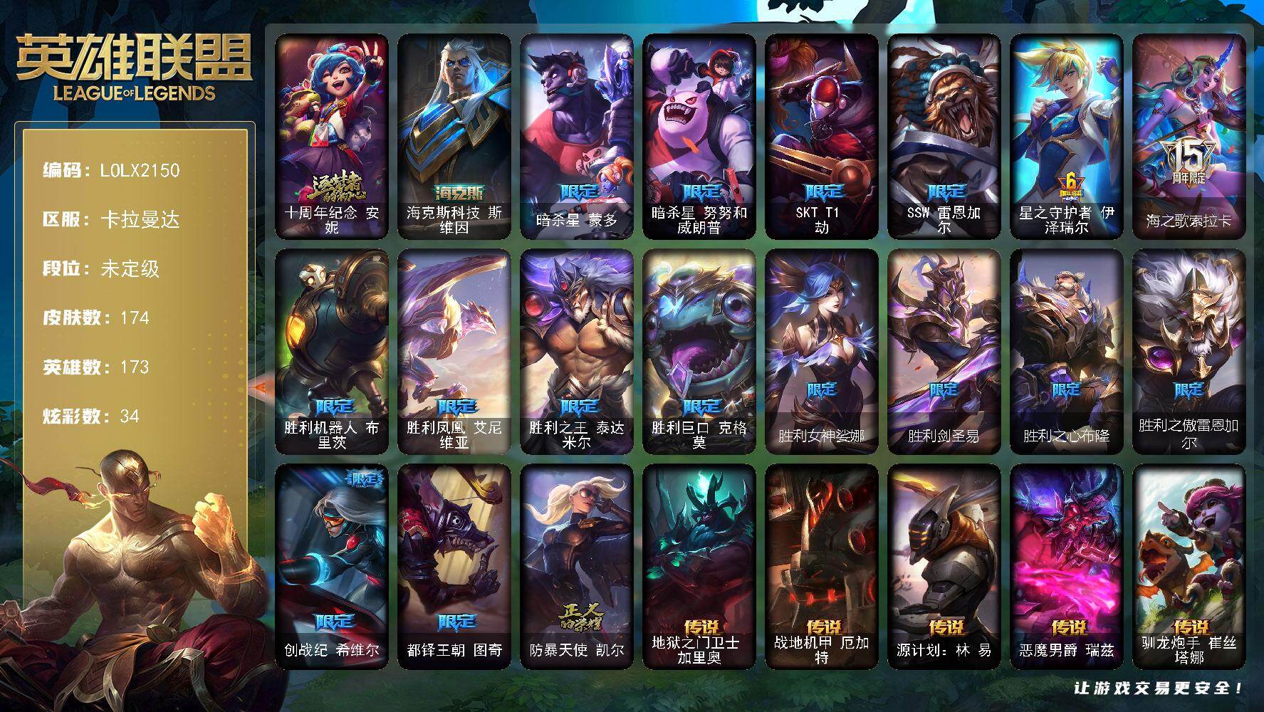 【LOLX2150】173英雄/174皮肤/2神话/17限定/2臻彩/34炫彩/19传说/45史诗/未定级/十周年纪念安妮/暗杀星蒙多/暗杀星努努和威朗普/SKTT1劫/SSW雷恩加尔/星之守护者伊泽瑞尔/海之歌索拉卡/胜利机器人布里茨/胜利凤凰艾尼维亚/胜利之王泰达米尔/胜利巨口克格莫/胜利女神娑娜/胜利剑圣易/胜利之心布隆/胜利之傲雷恩加尔/创战纪希维尔/都铎王朝图奇/防暴天使凯尔/安伯斯与提妮/圣光审判凯尔/天人合一易/铁血剑豪易/战场公主希维尔/月光女神阿忒弥斯索拉卡/兔宝宝提莫/小小骑士阿木木/贵族血统萨科/战争血统蒙多/掠星魔刃卡萨丁/海克斯科技迦娜/绝代智将斯维因/霸天巨兽墨菲特/暗夜猫女卡特琳娜/前线指挥官卡特琳娜/符文战神雷克顿/枯萎之壤雷克顿/灵魂烈焰布兰德/屠龙勇士薇恩/死亡领主莫德凯撒/刺客信条凯南/至高君王玛尔扎哈/兔女郎锐雯/沙之守护泽拉斯/银河魔装机神希瓦娜/银河魔装机神菲兹/暗黑武士雷恩加尔/暗星韦鲁斯/源计划火菲奥娜/绞肉机刽子手德莱文/仲裁圣女辛德拉/亚特兰蒂斯辛德拉/驯龙女巫婕拉/战地机甲维克兹/源代码卡蜜尔/银河魔装机神千珏/源计划雷卢锡安/冲击之刃劫/源计划阴劫/时之砂艾克/源计划自由艾克/幽冥领主阿兹尔/冰雪游神巴德/晨星之翎洛/地狱之门卫士加里奥/战地机甲厄加特/源计划林易/恶魔男爵瑞兹/驯龙炮手崔丝塔娜/合金巨兽努努和威朗普/西部天使艾希/冰霜之刃艾瑞莉娅/灵魂莲华卡尔玛/神龙尊者圣龙李青/炼狱魔犬内瑟斯/神王盖伦/枯萎之壤泽拉斯/冰霜亚龙希瓦娜/苍穹之光韦鲁斯/泳池派对吉格斯/灌篮高手德莱厄斯/神王德莱厄斯/源计划毁灭派克/无畏骑士 瑟庄妮 赤子初心/春晖神女 艾希 玉露金风/五杀摇滚鼓手奥拉夫/霹雳游侠弗拉基米尔/海克斯科技斯维因/黑暗骑士奥拉夫/龙族卫士加里奥/地下都市梦魇崔斯特/黑暗骑士赵信/弗拉基米尔伯爵/弗拉基米尔侯爵/黑潮弗拉基米尔/幽魂费德提克/屠龙勇士凯尔/部落精神瑞兹/武仙座海格力斯赛恩/黯晶战神赛恩/光明骑士希维尔/灵魂莲华提莫/脏兮兮努努和威朗普/攻城巨兽努努和威朗普/复仇武神贾克斯/嘻哈精神基兰/遗迹守护者基兰/黑色天灾辛吉德/探戈灵魂伊芙琳/糖果大战伊芙琳/北风冻原图奇/五杀摇滚主唱卡尔萨斯/五杀摇滚III遗失的章节卡尔萨斯/梦魇科加斯/尼斯巨兽科加斯/深海一号卡萨丁/海珀利安小队X09星环灵风迦娜/幽灵船长普朗克/急速前进库奇/海牛骑手库奇/破败军团卡尔玛/神龙尊者宁静之龙卡尔玛/垃圾场特朗德尔/擂台皇帝布里茨/戴一个表布里茨/荒野之咬雷克顿/血石战神雷克顿/猛龙雷克顿/独眼海盗兰博/废土男爵兰博/蛇发女妖卡西奥佩娅/战地机甲内瑟斯/法国女仆奈德丽/光明骑士古拉加斯/斯巴达之魂潘森/丧尸杀手潘森/苍穹之光约里克/源计划暗影阿卡丽/银色闪电凯南/空手道凯南/超级英雄凯南/未来战士锐雯/极寒慎/炎爆慎/奈落之炎慎/杀出重围格雷福斯/战斗教授格雷福斯/雷霆领主沃利贝尔/坚韧不屈沃利贝尔/失落大陆诺提勒斯/禁魔石巨像诺提勒斯/造物主维克托/野兽女王瑟庄妮/瑟庄妮逐晓者/小蜜蜂吉格斯/灵魂收割者德莱文/血石骑士赫卡里姆/西部魔影赫卡里姆/人马星神赫卡里姆/战斗学院杰斯/神龙尊者玉境灵龙卡莎/银河魔装机神纳尔/幻灵孤狼亚索/魔女卡蜜尔/荣誉使者阿克尚/至高天烬/源计划疯狂金克丝/正义之枪卢锡安/源计划裁决蔚/腥红之月亚托克斯/源代码娜美/灵能特工莎弥拉/绝息圣堂洛/窃魂修罗塞拉斯/星之守护者妮蔻/山海绘卷妮蔻/女帝芮尔