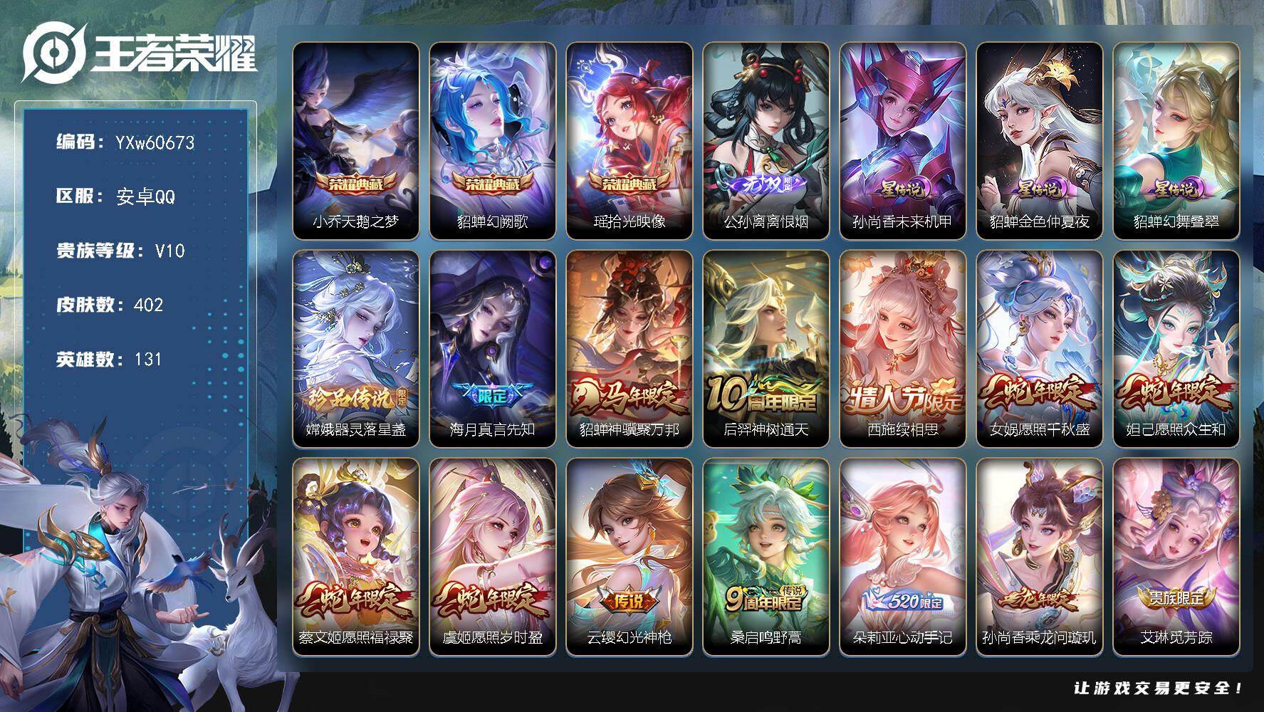 可换绑·【清一色女皮漂亮v10·嫦娥全皮·离恨烟·器灵落星盏·天鹅之梦·幻阙歌·拾光映像·3典藏·1无双·1珍品·3星传说·42传说·3天幕·春韵弦音天幕·金虎啸春天幕·满虎年限定·无二次】YXw60673-安卓Q-131英雄-402皮肤-12王者印记-160铭文-贵族积分19w【贵族10】【3典藏·1无双·1珍品·3星传说·42传说·3天幕·16按键·58个性戳戳】【因赛季更新游戏段付以上号为准!】
【英雄全皮】：娜可露露全皮，大禹全皮，嫦娥全皮，金蝉全皮，影全皮，少司缘全皮
【荣耀典藏】：小乔-天鹅之梦，貂蝉-幻阙歌，瑶-拾光映像
【无双皮肤】：公孙离-离恨烟
【珍品传说】：嫦娥-器灵落星盏
【星元皮肤】：貂蝉-幻舞叠翠，孙尚香-未来机甲，貂蝉-金色仲夏夜
【天幕】：春韵弦音天幕，金虎啸春天幕，共赏芳华天幕
【传说皮肤】：海月-真言先知，貂蝉-神骥聚万邦，后羿-神树通天，西施-续相思，女娲-愿照千秋盛，妲己-愿照众生和，蔡文姬-愿照福禄聚，虞姬-愿照岁时盈，云缨-幻光神枪，桑启-鸣野蒿，朵莉亚-心动手记，孙尚香-乘龙问璇玑，艾琳-觅芳踪，露娜-霜月吟，孙膑-小动物乐团，公孙离-记忆之芯，不知火舞-绯月行，王昭君-星穹之声，娜可露露-前尘镜，大乔-挚爱花嫁，露娜-启示之音，蔡文姬-花朝如约，裴擒虎-寅虎赤拳，鲁班七号-寅虎瑞焰，赵云-淬星耀世，王昭君-乞巧织情，西施-游龙清影，曜-李逍遥 ，小乔-音你心动，李元芳-飞鸢探春，诸葛亮-时雨天司，镜-炽阳神光，虞姬-启明星使，貂蝉-猫影幻舞，张良-黄金白羊座，干将莫邪-久胜战神，虞姬-云霓雀翎，花木兰-冠军飞将，梦奇-胖达荣荣，貂蝉-仲夏夜之梦，孙尚香-末日机甲，宫本武藏-地狱之眼
【限定皮肤】：公孙离-离恨烟，蒙犽-顽岩魄，蔡文姬-夏日便利店，大乔-绒语心约，虞姬-夏日便利店，姜子牙-天穹之誓，杨戬-破阵退雄兵，狄仁杰-阴阳师，廉颇-寅虎御盾，赵云-皇家上将，妲己-热情桑巴，妲己-时之彼端，妲己-时之奇旅，孙尚香-蔷薇恋人，鲁班七号-乒乒小将，鲁班七号-寅虎瑞焰，庄周-高山流水，阿轲-迷踪丽影，钟无艳-超时空战士，孙膑-寅虎展翼，扁鹊-奇幻香踪，白起-夜都怪侠，芈月-白晶晶，芈月-幻夜卜梦，吕布-猎兽之王，周瑜-赤莲之焰，甄姬-女儿国国王，甄姬-落雪兰心，狄仁杰-魔术师，达摩-沙漠行僧，项羽-海滩派对，貂蝉-逐梦之音，安琪拉-魔法小厨娘，露娜-一生所爱，露娜-启示之音，韩信-傲雪梅枪，王昭君-凤凰于飞，王昭君-午后时光，王昭君-星穹之声，兰陵王-金庭之子，不知火舞-绯月行，娜可露露-前尘镜，孙悟空-孙行者，后羿-如梦令，李元芳-匿光侦查者，李元芳-云中旅人，虞姬-启明星使，钟馗-驱傩正仪，杨玉环-遇见飞天，杨玉环-寅虎心曲，杨戬-潮玩骑兵，女娲-朔望之晖，雅典娜-黎明之约，蔡文姬-奇迹圣诞，鬼谷子-五谷丰年，诸葛亮-时雨天司，大乔-白鹤梁神女，大乔-挚爱花嫁，黄忠-火炮绅士，铠-青龙志，苏烈-千军破阵，百里玄策-原初追逐者，公孙离-蜜橘之夏，公孙离-玉兔公主，沈梦溪-大漠名商，明世隐-吟游魔法，裴擒虎-寅虎赤拳，裴擒虎-擒涛扼浪，狂铁-电玩高手，瑶-山海碧波行，云中君-纤云弄巧，猪八戒-猪悟能，上官婉儿-梁祝，上官婉儿-天狼绘梦者，嫦娥-如梦令，嫦娥-拒霜思，嫦娥-暖冬兔眠，曜-李逍遥，西施-玲珑珍味，西施-至美乘鲤谣，蒙犽-狂想玩偶喵，鲁班大师-探海日志，镜-匿光追影者，桑启-海盐诗旅，金蝉-唐三藏，戈娅-驭风魔法，艾琳-流音漫舞，司空震-地狱燃心，阿古朵-江河有灵，张良-古海寻踪，蒙犽-百解令，艾琳-觅芳踪，高渐离-燃音魔法，妲己-灵卜魔法，鬼谷子-天穹祈灯，伽罗-琥珀纪元，姬小满-妄想食味，大乔-乘龙忆丹青，安琪拉-乘龙聚宝船，孙尚香-乘龙问璇玑，沈梦溪-龙舞盛年，鲁班七号-蔬乡物语，李元芳-蔬乡物语，刘邦-剑破天穹，程咬金-群星魔术团，镜-青焰无极，项羽-苍威无极，朵莉亚-心动手记，海诺-心动手记，刘备-异域游侠，芈月-浮光幕影，周瑜-熔金海岸
【年限皮肤】：王昭君-凤凰于飞，铠-青龙志，诸葛亮-时雨天司，裴擒虎-寅虎赤拳，鲁班七号-寅虎瑞焰，孙膑-寅虎展翼，廉颇-寅虎御盾，杨玉环-寅虎心曲，瑶-山海碧波行，孙尚香-乘龙问璇玑，大乔-乘龙忆丹青，安琪拉-乘龙聚宝船，女娲-愿照千秋盛，妲己-愿照众生和，蔡文姬-愿照福禄聚，虞姬-愿照岁时盈，貂蝉-神骥聚万邦
【赛季限定】：钟馗-驱傩正仪，苏烈-千军破阵，达摩-沙漠行僧，兰陵王-金庭之子，沈梦溪-大漠名商，李元芳-云中旅人，桑启-海盐诗旅，裴擒虎-擒涛扼浪，鲁班大师-探海日志，张良-古海寻踪，鬼谷子-天穹祈灯，刘邦-剑破天穹，姜子牙-天穹之誓，东皇太一-噬灭天穹，太乙真人-谧流熔炉，钟馗-虚灵犬护，甄姬-逆浪荇歌，亚瑟-荣光之誓，百里玄策-原初追逐者，雅典娜-黎明之约，牛魔-星界战将，项羽-九幽镇关
【战令限定】：吕布-猎兽之王，女娲-朔望之晖，周瑜-赤莲之焰，阿轲-迷踪丽影，蒙犽-狂想玩偶喵，黄忠-火炮绅士，芈月-幻夜卜梦，明世隐-吟游魔法，白起-夜都怪侠，狂铁-电玩高手，王昭君-午后时光，钟无艳-超时空战士，甄姬-落雪兰心，嫦娥-暖冬兔眠，扁鹊-奇幻香踪，杨戬-潮玩骑兵，戈娅-驭风魔法，西施-玲珑珍味，司空震-地狱燃心，艾琳-流音漫舞，高渐离-燃音魔法，妲己-灵卜魔法，鲁班七号-蔬乡物语，李元芳-蔬乡物语，镜-青焰无极，项羽-苍威无极，蔡文姬-夏日便利店，虞姬-夏日便利店，刘禅-鸭鸭历险记，沈梦溪-鸭鸭历险记，周瑜-线条小狗，小乔-线条小狗，海月-海之女神，赵怀真-逢春序，艾琳-繁夏笺，亚瑟-旅行日记
【史诗皮肤】：亚瑟-旅行日记，扁鹊-双面药师，艾琳-繁夏笺，赵怀真-逢春序，金蝉-济世禅心，姜子牙-弘道录，海月-海之女神，周瑜-线条小狗，小乔-线条小狗，项羽-九幽镇关，少司缘-巫礼祀神，女娲-万灵启世，百里玄策-罗小黑战记，公孙离-涂山容容，扁鹊-灵蛊蚀心，刘禅-鸭鸭历险记，阿轲-化蝶舞，弈星-万物之道，牛魔-星界战将，大司命-东方月初，少司缘-涂山红红，蒙犽-顽岩魄，蔡文姬-夏日便利店，芈月-浮光幕影，黄忠-怒海争锋，海诺-心动手记，镜-青焰无极，鲁班七号-蔬乡物语，大乔-乘龙忆丹青，安琪拉-乘龙聚宝船，姬小满-妄想食味，伽罗-琥珀纪元，高渐离-燃音魔法，蒙犽-百解令，西施-至美乘鲤谣，阿古朵-江河有灵，司空震-地狱燃心，李元芳-匿光侦查者，戈娅-驭风魔法，扁鹊-奇幻香踪，杨玉环-银翎春语，瑶-山海碧波行，鬼谷子-五谷丰年，妲己-时之奇旅，钟无艳-超时空战士，金蝉-唐三藏，狂铁-电玩高手，貂蝉-唤灵魅影，明世隐-吟游魔法，公孙离-玉兔公主，夏洛特-永昼，哪吒-雪上飞焰，孙膑-寅虎展翼，廉颇-寅虎御盾，杨玉环-寅虎心曲，韩信-傲雪梅枪，甄姬-女儿国国王，雅典娜-黎明之约，黄忠-火炮绅士，镜-匿光追影者，嫦娥-拒霜思，庄周-高山流水，猪八戒-猪悟能，孙悟空-孙行者，安琪拉-时之奇旅，沈梦溪-月团寄思，鲁班七号-乒乒小将，大乔-白鹤梁神女，蒙犽-龙鼓争鸣，西施-诗语江南，芈月-白晶晶，云中君-纤云弄巧，百里玄策-原初追逐者，蒙犽-狂想玩偶喵，上官婉儿-天狼绘梦者，孙尚香-时之恋人，瑶-遇见神鹿，橘右京-修罗，阿轲-迷踪丽影，不知火舞-魅语，小乔-青蛇，大乔-白蛇，后羿-如梦令，嫦娥-如梦令，妲己-时之彼端，娜可露露-晚萤，上官婉儿-梁祝，公孙离-无限星赏官，狄仁杰-鹰眼统帅，伽罗-箭羽风息，露娜-一生所爱，铠-青龙志，大乔-猫狗日记，孙策-猫狗日记，蔡文姬-奇迹圣诞，杨玉环-遇见飞天，阿轲-节奏热浪，白起-星夜王子，程咬金-功夫厨神，李元芳-逐浪之夏，公孙离-蜜橘之夏，刘禅-天才门将，蔡文姬-舞动绿茵，铠-曙光守护者，百里守约-特工魅影，安琪拉-心灵骇客，雅典娜-冰冠公主，亚瑟-心灵战警，诸葛亮-黄金分割率，兰陵王-暗隐猎兽者，小乔-缤纷独角兽，夏侯惇-乘风破浪，刘邦-德古拉伯爵，花木兰-水晶猎龙者，王昭君-凤凰于飞，貂蝉-逐梦之音，张飞-乱世虎臣，妲己-热情桑巴，安琪拉-魔法小厨娘，吕布-末日机甲，李白-千年之狐，曹操-幽灵船长，刘禅-绅士熊喵，吕布-圣诞狂欢，墨子-金属风暴，妲己-女仆咖啡，妲己-魅力维加斯，嬴政-摇滚巨星，嬴政-暗夜贵公子，孙尚香-水果甜心，孙尚香-蔷薇恋人，宫本武藏-鬼剑武藏，廉颇-地狱岩魂，狄仁杰-魔术师，王昭君-偶像歌手，甄姬-冰雪圆舞曲，貂蝉-圣诞恋歌，赵云-未来纪元，赵云-皇家上将，阿轲-暗夜猫娘，露娜-紫霞仙子，鲁班七号-电玩小子
【其他皮肤】：大禹-翡翠华章，雅典娜-执弈定局，影-百相守梦，敖隐-赤刃凌霄，兰陵王-雾影缉谜，鲁班七号-班班快跑，桑启-线条小狗，安琪拉-糖果风暴，艾琳-鹤鸣心笺，亚瑟-荣光之誓，莱西奥-踏浪烽翎，甄姬-逆浪荇歌，白起-死霸装，姬小满-小满鸭，露娜-命运加冕，阿古朵-布丁狗之约，张良-灵野札记，苏烈-春野闲踪，沈梦溪-鸭鸭历险记，钟馗-虚灵犬护，刘备-浪漫序章，戈娅-玫蓝誓约，明世隐-景韶洛都，少司缘-灵卦秘语，姜子牙-星梦巡礼，西施-雪境奇遇，影-魅影绮裳，典韦-铁骨偃魂，太乙真人-谧流熔炉，苍-苍林狼骑，干将莫邪-雾都夜雨，东皇太一-噬灭天穹，盘古-敬我三分，大乔-绒语心约，虞姬-夏日便利店，周瑜-熔金海岸，姜子牙-天穹之誓，貂蝉-长夏之忆，杨戬-破阵退雄兵，刘备-异域游侠，大司命-暗都幽影，项羽-苍威无极，程咬金-群星魔术团，刘邦-剑破天穹，李元芳-蔬乡物语，钟无艳-春野之旅，沈梦溪-龙舞盛年，廉颇-功夫炙烤，朵莉亚-金色潮汐，嫦娥-漠中幻影，海诺-时空谍影，妲己-灵卜魔法，鬼谷子-天穹祈灯，程咬金-暖冬絮语，后羿-完美运算，兰陵王-幻夜行动，亚连-破局者，海月-王牌新星，钟无艳-聚星闪耀，张良-古海寻踪，艾琳-流音漫舞，哪吒-热血海滩，李元芳-妄想特派，西施-玲珑珍味，鲁班大师-探海日志，太乙真人-劲辣红锅，杨戬-潮玩骑兵，裴擒虎-擒涛扼浪，猪八戒-潮玩探月行，海月-幻泉雾影，嫦娥-暖冬兔眠，桑启-海盐诗旅，刘备-潮玩造梦师，李元芳-云中旅人，甄姬-落雪兰心，蒙恬-蔚蓝守将，沈梦溪-大漠名商，王昭君-午后时光，米莱狄-契约魔法，兰陵王-金庭之子，白起-夜都怪侠，刘邦-虎啸剑宗，程咬金-无双福将，芈月-幻夜卜梦，达摩-沙漠行僧，马可波罗-潮玩牛仔，妲己-紫罗兰之誓，苏烈-千军破阵，鲁班大师-乓乓大师，钟馗-驱傩正仪，刘禅-秘密基地，狂铁-特工战影，盾山-圆桌骑士，哪吒-次元突破，周瑜-赤莲之焰，姜子牙-炽热元素使，沈梦溪-鲨炮海盗猫，孙膑-归虚梦演，吕布-野性能量，小乔-丁香结，女娲-朔望之晖，张良-幽兰居士，明世隐-虹云星官，吕布-猎兽之王，大乔-守护之力，苏烈-坚韧之力，鬼谷子-幻乐之宴，李白-敏锐之力，诸葛亮-掌控之力，孙尚香-沉稳之力，老夫子-功夫老勺，狂铁-命运角斗场，王昭君-幻想奇妙夜，钟无艳-海滩丽影，墨子-进击墨子号，关羽-龙腾万里，李元芳-黑猫爱糖果，刘备-纽约教父，狄仁杰-阴阳师，后羿-阿尔法小队，宫本武藏-万象初新，甄姬-花好人间，张飞-五福同心，花木兰-兔女郎，达摩-拳王，亚瑟-死亡骑士，典韦-黄金武士，妲己-少女阿狸，姜子牙-时尚教父，孙膑-天使之翼，安琪拉-玩偶对对碰，庄周-鲤鱼之梦，扁鹊-救世之瞳，扁鹊-化身博士，武则天-东方不败，牛魔-西部大镖客，白起-白色死神，程咬金-星际陆战队，芈月-红桃皇后，赵云-忍炎影，赵云-白执事，阿轲-爱心护理，露娜-哥特玫瑰，韩信-街头霸王，韩信-教廷特使，项羽-海滩派对，桑启-画中游，暃-碧珀绯影，金蝉-前尘，云缨-赤焰之缨，司空震-启蛰，澜-孤猎，阿古朵-熊喵少女，镜-冰刃幻境，蒙犽-归虚梦演，西施-归虚梦演，马超-幸存者，云中君-荷鲁斯之眼，瑶-森，盘古-创世神祝，猪八戒-年年有余，嫦娥-露花倒影，上官婉儿-修竹墨客，李信-灼热之刃，沈梦溪-棒球奇才，伽罗-花见巫女，盾山-极冰防御线，司马懿-魇语军师，孙策-海之征途，元歌-午夜歌剧院，米莱狄-精准探案法，弈星-踏雪寻