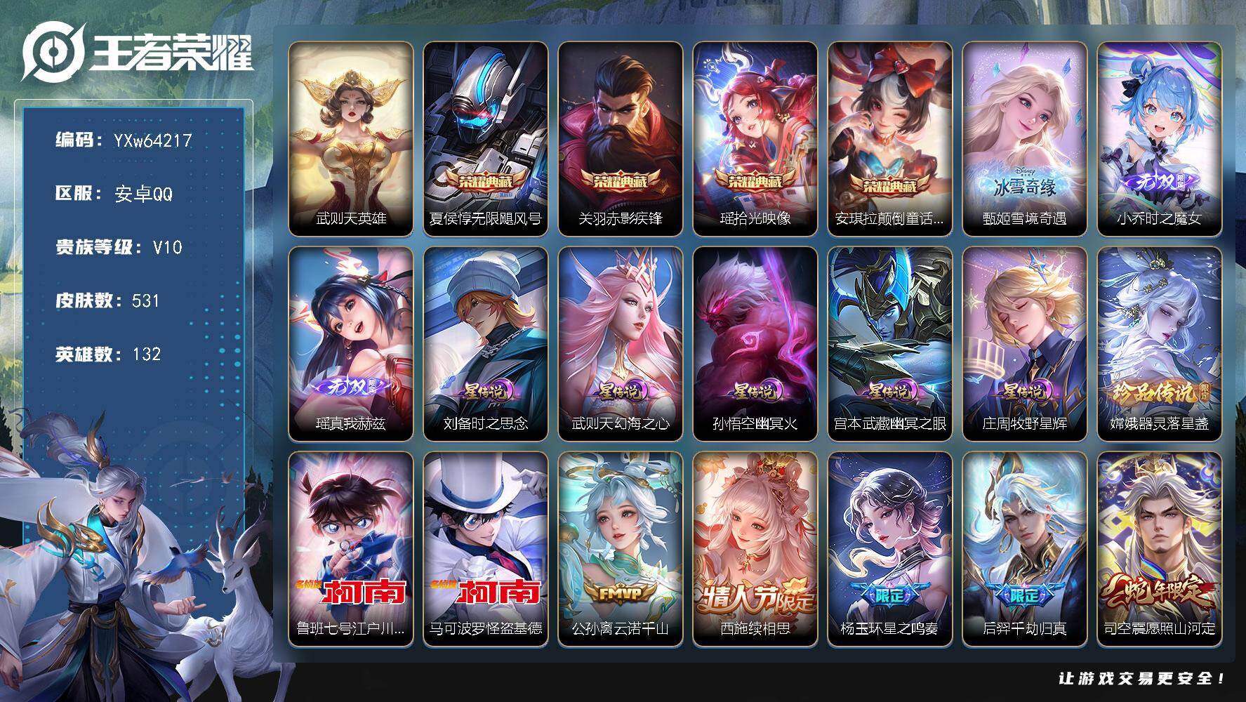 【可二次·精品v10推荐·531皮·5典藏·3无双·3珍品·5星传说·46传说·1精品天幕·真我赫兹·时之魔女·雪境奇遇·铃舟系梦天幕·基德·柯南·满蛇年限定·】YXw64217-安卓Q-132英雄-531皮肤-20王者印记-300铭文-贵族积分19w【贵族10】【v10·5典藏·3无双·3珍品·5星传说·46传说·2天幕·33按键·1个性戳戳】【因赛季更新游戏段付以上号为准!】
【英雄全皮】：夏侯惇全皮，刘邦全皮，钟馗全皮，沈梦溪全皮，蒙犽全皮，阿古朵全皮，司空震全皮，戈娅全皮，空空儿全皮，影全皮
【荣耀典藏】：武则天英雄，夏侯惇-无限飓风号，关羽-赤影疾锋，瑶-拾光映像，安琪拉-颠倒童话魔镜
【无双皮肤】：甄姬-雪境奇遇，小乔-时之魔女，瑶-真我赫兹
【珍品传说】：嫦娥-器灵落星盏，鲁班七号-江户川柯南，马可波罗-怪盗基德
【星元皮肤】：庄周-牧野星辉，刘备-时之思念，武则天-幻海之心，孙悟空-幽冥火，宫本武藏-幽冥之眼
【天幕】：共赏芳华天幕，铃舟系梦天幕
【传说皮肤】：公孙离-云诺千山，西施-续相思，杨玉环-星之鸣奏，后羿-千劫归真，司空震-愿照山河定，女娲-愿照千秋盛，妲己-愿照众生和，澜-愿照九州拓，蔡文姬-愿照福禄聚，虞姬-愿照岁时盈，云缨-幻光神枪，裴擒虎-祥瑞亨通，王昭君-映山客，桑启-鸣野蒿，庄周-牧神诗旅，夏侯惇-霜北刀，铠-冥王哈迪斯，孙策-乘龙淬吴钩，赵云-乘龙铭钟鼎，艾琳-觅芳踪，孙膑-小动物乐团，上官婉儿-妄想奇谈，马可波罗-妄想实况，公孙离-记忆之芯，干将莫邪-画中仙，孙悟空-齐天大圣，小乔-山海琳琅生，李信-山海炽霜斩，孙尚香-音你闪耀，赵云-淬星耀世，周瑜-音你心动，公孙离-祈雪灵祝，诸葛亮-时雨天司，镜-炽阳神光，虞姬-启明星使，关羽-武圣，曜-云鹰飞将，李信-一念神魔，张良-黄金白羊座，干将莫邪-久胜战神，达摩-黄金狮子座，百里玄策-白虎志，后羿-黄金射手座，宫本武藏-地狱之眼，孙悟空-地狱火，武则天-海洋之心
【限定皮肤】：夏侯惇-霜北刀，铠-冥王哈迪斯，暃-埋骨钱，蒙犽-顽岩魄，蔡文姬-夏日便利店，大乔-绒语心约，虞姬-夏日便利店，姜子牙-天穹之誓，杨戬-破阵退雄兵，李白-谪仙醉月，狄仁杰-阴阳师，小乔-山海琳琅生，赵云-皇家上将，赵云-引擎之心，赵云-龙胆，墨子-神迹守卫，妲己-时之彼端，嬴政-白昼王子，鲁班七号-狮舞东方，庄周-云端筑梦师，庄周-高山流水，高渐离-玩趣恶龙，阿轲-迷踪丽影，钟无艳-超时空战士，孙膑-天狼运算者，扁鹊-奇幻香踪，白起-夜都怪侠，芈月-白晶晶，芈月-幻夜卜梦，吕布-猎兽之王，周瑜-赤莲之焰，元歌-云间偶戏，元歌-无心，夏侯惇-朔风刀，夏侯惇-匿光决锋者，甄姬-女儿国国王，甄姬-游园惊梦，甄姬-落雪兰心，曹操-天狼征服者，典韦-穷奇，典韦-蓝屏警告，典韦-岱宗，马可波罗-暗影游猎，马可波罗-妄想实况，狄仁杰-魔术师，狄仁杰-万华元夜，达摩-星际陆战队，达摩-沙漠行僧，项羽-海滩派对，老夫子-醍醐杖，老夫子-航海奇遇记，关羽-冰锋战神，关羽-武圣，关羽-百相守梦，安琪拉-魔法小厨娘，程咬金-演武夺筹，露娜-一生所爱，刘邦-夺宝奇兵，韩信-飞衡，韩信-傲雪梅枪，王昭君-午后时光，兰陵王-驯魔猎人，兰陵王-金庭之子，花木兰-默契交锋，亚瑟-潮玩骑士王，孙悟空-至尊宝，孙悟空-大圣娶亲，孙悟空-孙行者，孙悟空-齐天大圣，牛魔-御旌，后羿-如梦令，后羿-圣弓游侠，李元芳-银河之约，李元芳-云中旅人，虞姬-霸王别姬，虞姬-启明星使，钟馗-神迹守卫，钟馗-驱傩正仪，杨戬-潮玩骑兵，女娲-朔望之晖，哪吒-逐梦之翼，干将莫邪-冰霜恋舞曲，干将莫邪-胡桃夹子，干将莫邪-真爱魔法，干将莫邪-画中仙，雅典娜-单词大作战，雅典娜-黎明之约，蔡文姬-奇迹圣诞，蔡文姬-繁星吟游，鬼谷子-原初探秘者，鬼谷子-五谷丰年，诸葛亮-时雨天司，黄忠-火炮绅士，苏烈-千军破阵，百里玄策-白虎志，百里玄策-原初追逐者，弈星-混沌棋，梦奇-顽趣，公孙离-祈雪灵祝，公孙离-玉兔公主，沈梦溪-星空之诺，沈梦溪-大漠名商，沈梦溪-匿光破解者，明世隐-疑决卦，明世隐-吟游魔法，裴擒虎-天狼狩猎者，裴擒虎-李小龙，裴擒虎-擒涛扼浪，狂铁-御狮，狂铁-电玩高手，米莱狄-御霄，米莱狄-胡桃异想国，瑶-山海碧波行，云中君-纤云弄巧，李信-山海炽霜斩，伽罗-天狼溯光者，盾山-御銮，猪八戒-西部大镖客，猪八戒-猪悟能，上官婉儿-梁祝，上官婉儿-天狼绘梦者，上官婉儿-妄想奇谈，嫦娥-拒霜思，嫦娥-暖冬兔眠，西施-玲珑珍味，蒙犽-狂想玩偶喵，鲁班大师-探海日志，盘古-冰霜神祇，镜-匿光追影者，桑启-海盐诗旅，金蝉-唐三藏，暃-星界游侠，戈娅-驭风魔法，艾琳-女武神，艾琳-流音漫舞，司空震-地狱燃心，阿古朵-江河有灵，张良-古海寻踪，蒙犽-百解令，艾琳-觅芳踪，蒙恬-荣光圣徽，高渐离-燃音魔法，妲己-灵卜魔法，鬼谷子-天穹祈灯，小乔-时之魔女，孙策-乘龙淬吴钩，赵云-乘龙铭钟鼎，沈梦溪-龙舞盛年，鲁班七号-蔬乡物语，李元芳-蔬乡物语，刘邦-剑破天穹，程咬金-群星魔术团，关羽-决胜骁骑，镜-青焰无极，项羽-苍威无极，刘备-异域游侠，芈月-浮光幕影，周瑜-熔金海岸
【年限皮肤】：百里玄策-白虎志，典韦-岱宗，韩信-飞衡，公孙离-祈雪灵祝，诸葛亮-时雨天司，小乔-山海琳琅生，李信-山海炽霜斩，瑶-山海碧波行，孙策-乘龙淬吴钩，赵云-乘龙铭钟鼎，司空震-愿照山河定，女娲-愿照千秋盛，妲己-愿照众生和，澜-愿照九州拓，蔡文姬-愿照福禄聚，虞姬-愿照岁时盈
【赛季限定】：典韦-穷奇，狂铁-御狮，米莱狄-御霄，牛魔-御旌，盾山-御銮，夏侯惇-朔风刀，弈星-混沌棋，明世隐-疑决卦，老夫子-醍醐杖，鬼谷子-原初探秘者，狄仁杰-万华元夜，程咬金-演武夺筹，钟馗-驱傩正仪，苏烈-千军破阵，达摩-沙漠行僧，兰陵王-金庭之子，沈梦溪-大漠名商，李元芳-云中旅人，桑启-海盐诗旅，裴擒虎-擒涛扼浪，鲁班大师-探海日志，张良-古海寻踪，鬼谷子-天穹祈灯，刘邦-剑破天穹，姜子牙-天穹之誓，东皇太一-噬灭天穹，太乙真人-谧流熔炉，钟馗-虚灵犬护，甄姬-逆浪荇歌，亚瑟-荣光之誓，百里玄策-原初追逐者，雅典娜-黎明之约，梦奇-顽趣，蒙恬-荣光圣徽，牛魔-星界战将，项羽-九幽镇关
【战令限定】：嬴政-白昼王子，吕布-猎兽之王，典韦-蓝屏警告，女娲-朔望之晖，鲁班七号-狮舞东方，钟馗-神迹守卫，兰陵王-驯魔猎人，周瑜-赤莲之焰，李元芳-银河之约，沈梦溪-星空之诺，阿轲-迷踪丽影，刘邦-夺宝奇兵，马可波罗-暗影游猎，猪八戒-西部大镖客，蒙犽-狂想玩偶喵，雅典娜-单词大作战，元歌-云间偶戏，亚瑟-潮玩骑士王，米莱狄-胡桃异想国，达摩-星际陆战队，老夫子-航海奇遇记，墨子-神迹守卫，干将莫邪-真爱魔法，后羿-圣弓游侠，黄忠-火炮绅士，芈月-幻夜卜梦，明世隐-吟游魔法，白起-夜都怪侠，狂铁-电玩高手，王昭君-午后时光，钟无艳-超时空战士，甄姬-落雪兰心，暃-星界游侠，嫦娥-暖冬兔眠，扁鹊-奇幻香踪，杨戬-潮玩骑兵，戈娅-驭风魔法，西施-玲珑珍味，司空震-地狱燃心，艾琳-流音漫舞，高渐离-燃音魔法，妲己-灵卜魔法，鲁班七号-蔬乡物语，李元芳-蔬乡物语，镜-青焰无极，项羽-苍威无极，蔡文姬-夏日便利店，虞姬-夏日便利店，亚连-破空之剑，廉颇-撼地雄心，孙悟空-神迹守卫，百里守约-百相守梦，老夫子-百相守梦，孙膑-茶境仙，马超-访茗客，刘禅-鸭鸭历险记，沈梦溪-鸭鸭历险记，周瑜-百相守梦，孙策-百相守梦，周瑜-线条小狗，海月-海之女神，赵怀真-逢春序，亚瑟-旅行日记
【史诗皮肤】：亚瑟-旅行日记，赵怀真-逢春序，海月-海之女神，钟馗-锁墨魂，周瑜-线条小狗，项羽-九幽镇关，百里玄策-罗小黑战记，公孙离-涂山容容，周瑜-百相守梦，后羿-石田雨龙，亚瑟-布丁狗之誓，老夫子-藏狐褐绒，百里守约-雪豹霜爪，扁鹊-灵蛊蚀心，狂铁-龙之律动，刘禅-鸭鸭历险记，阿轲-化蝶舞，芈月-瑰影绮梦，狄仁杰-绮世丹青，亚连-糖绘人间，赵怀真-器灵浮梦炉，白起-苍鳞隐世，孙膑-茶境仙，牛魔-星界战将，百里守约-百相守梦，艾琳-陌上桑，李白-谪仙醉月，马可波罗-星界特工，弈星-炽弈燎原，亚连-破空之剑，廉颇-撼地雄心，姬小满-战舞者，大司命-东方月初，少司缘-涂山红红，暃-埋骨钱，蒙犽-顽岩魄，蔡文姬-夏日便利店，芈月-浮光幕影，关羽-决胜骁骑，镜-青焰无极，鲁班七号-蔬乡物语，蒙恬-荣光圣徽，高渐离-燃音魔法，蒙犽-百解令，阿古朵-江河有灵，司空震-地狱燃心，戈娅-驭风魔法，刘禅-电玩爆裂旋风，沈梦溪-匿光破解者，关羽-百相守梦，扁鹊-奇幻香踪，瑶-山海碧波行，盘古-冰霜神祇，暃-星界游侠，梦奇-顽趣，元歌-无心，阿古朵-顽趣，鬼谷子-五谷丰年，弈星-滕王阁序，钟无艳-超时空战士，金蝉-唐三藏，狂铁-电玩高手，夏侯惇-匿光决锋者，明世隐-吟游魔法，公孙离-玉兔公主，夏洛特-永昼，韩信-傲雪梅枪，甄姬-女儿国国王，雅典娜-黎明之约，黄忠-火炮绅士，镜-匿光追影者，嫦娥-拒霜思，司马懿-暗渊魔法，庄周-高山流水，猪八戒-猪悟能，孙悟空-孙行者，钟馗-乐园奇幻夜，沈梦溪-月团寄思，干将莫邪-真爱魔法，杨戬-天秀启明，伽罗-天狼溯光者，老夫子-航海奇遇记，蒙犽-龙鼓争鸣，西施-诗语江南，米莱狄-胡桃异想国，花木兰-默契交锋，芈月-白晶晶，元歌-云间偶戏，孙膑-天狼运算者，云中君-纤云弄巧，裴擒虎-李小龙，百里玄策-原初追逐者，蒙犽-狂想玩偶喵，马可波罗-暗影游猎，上官婉儿-天狼绘梦者，孙尚香-时之恋人，赵云-龙胆，瑶-遇见神鹿，马超-神威，橘右京-修罗，阿轲-迷踪丽影，小乔-青蛇，大乔-白蛇，后羿-如梦令，妲己-时之彼端，典韦-岱宗，韩信-飞衡，娜可露露-晚萤，李元芳-银河之约，蔡文姬-繁星吟游，曹操-天狼征服者，上官婉儿-梁祝，兰陵王-驯魔猎人，公孙离-无限星赏官，狄仁杰-鹰眼统帅，鲁班七号-狮舞东方，裴擒虎-天狼狩猎者，伽罗-箭羽风息，典韦-蓝屏警告，孙悟空-大圣娶亲，露娜-一生所爱，干将莫邪-冰霜恋舞曲，大乔-猫狗日记，孙策-猫狗日记，嬴政-白昼王子，蔡文姬-奇迹圣诞，阿轲-节奏热浪，白起-星夜王子，程咬金-功夫厨神，李元芳-逐浪之夏，刘禅-天才门将，哪吒-逐梦之翼，蔡文姬-舞动绿茵，铠-曙光守护者，百里守约-特工魅影，庄周-云端筑梦师，安琪拉-心灵骇客，雅典娜-冰冠公主，亚瑟-心灵战警，甄姬-游园惊梦，诸葛亮-黄金分割率，兰陵王-暗隐猎兽者，小乔-缤纷独角兽，夏侯惇-乘风破浪，刘邦-德古拉伯爵，花木兰-水晶猎龙者，赵云-引擎之心，孙悟空-至尊宝，关羽-冰锋战神，虞姬-霸王别姬，张飞-乱世虎臣，安琪拉-魔法小厨娘，吕布-末日机甲，李白-千年之狐，曹操-幽灵船长，刘禅-绅士熊喵，吕布-圣诞狂欢，墨子-金属风暴，墨子-龙骑士，妲己-女仆咖啡，妲己-魅力维加斯，嬴政-摇滚巨星，嬴政-暗夜贵公子，孙尚香-水果甜心，宫本武藏-鬼剑武藏，廉颇-地狱岩魂，狄仁杰-魔术师，王昭君-偶像歌手，甄姬-冰雪圆舞曲，貂蝉-圣诞恋歌，赵云-未来纪元，赵云-皇家上将，赵云-嘻哈天王，阿轲-暗夜猫娘，露娜-紫霞仙子，项羽-苍穹之光，鲁班七号-电玩小子
【其他皮肤】：苏烈-临界推演，心魔六耳-未来纪元，张飞-街头猛卫，海诺-烬夜裁决，墨子-碎光执事，朵莉亚-幻海寻迹，鲁班七号-极速特派，雅典娜-执弈定局，大乔-微风如诗，影-百相守梦，敖隐-赤刃凌霄，兰陵王-雾影缉谜，鲁班七号-班班快跑，桑启-线条小狗，鬼谷子-谜偶窥秘，虞姬-溯影追猎，蚩奼-极光幻客，艾琳-鹤鸣心笺，孙权-径山谋武，张良-罗小黑战记，亚瑟-荣光之誓，哪吒-罗小黑战记，莱西奥-踏浪烽翎，高渐离-落日弦歌，空空儿-戏梦巡演，庄周-锦麟游梦，孙策-百相守梦，云中君-云械蓝图，甄姬-逆浪荇歌，白起-死霸装，姬小满-小满鸭，露娜-命运加冕，阿古朵-布丁狗之约，张良-灵野札记，小乔-秘证寻踪，苏烈-春野闲踪，沈梦溪-鸭鸭历险记，钟馗-虚灵犬护，刘备-浪漫序章，戈娅-玫