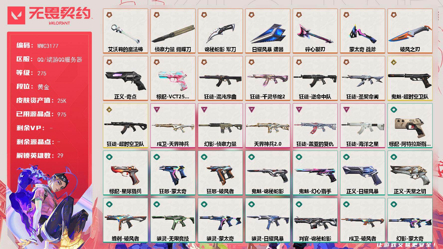 【WWC3177】LV等级275/皮肤总价值25830/段位黄金/总皮肤数量97/刀皮数量7/枪皮数量90/具体详情请看图/追猎-灵魂迸发/蜂刺-破风者/蜂刺-折光棱晶/蜂刺-甜心猎手/幻棱/炼狱/维斯/暮蝶/钛狐/壹决/铁臂/捷风/雷兹/幽影/不死鸟/贤者/猎枭/蝰蛇/零/芮娜/奇乐/尚勃勒/霓虹/斯凯/夜露/星礈/K/O/海神/盖可/黑梦/钢锁/禁灭/迷核/雄鹿-幻语魔咒/雄鹿-风暴之子/骇灵-无限竞技/骇灵-蒙太奇/骇灵-日耀风暴/骇灵-灵魂迸发/獠犬-诛心猎手/獠犬-幻语魔咒/獠犬-灵魂迸发/判官-诡秘蛇影/判官-甜蜜战术/判官-龙门/幻影-天界神兵//2.0/幻影-侦察力量/幻影-蒙太奇/幻影-日耀风暴/幻影-末日之翼/幻影-甜心猎手/幻影-龙门/孵化小能手：破壳鸭 喷漆/控场勿近 喷漆/皮蛋呼呼 喷漆/伤心心 喷漆/小丑猫 喷漆/蛋糕还是爆能器？ 喷漆/高丽风情小蛙 喷漆/审判之爪 喷漆/采蜜小蜂队 喷漆/我的刀呢？ 喷漆/霓光四射 喷漆/双人比心 喷漆/双击点赞 喷漆/买装还是存钱 喷漆/关门放狗 喷漆/萌化了 喷漆/酷熊冲浪 喷漆/红鳞 喷漆/无畏契约GO！第一卷：零 喷漆/无畏契约GO！第一卷：贤者 喷漆/暴走萝莉 喷漆/松叶 喷漆/战术小伙伴 喷漆/皇冠拉花 喷漆/放下武器 喷漆/胜利属于无畏契约 喷漆/GLHF 喷漆/无畏契约 喷漆/戍卫-天界神兵/戍卫-破风者/戍卫-折光棱晶/戍卫-甜蜜战术/戍卫-甜心猎手/戍卫-风暴之子/孵化小能手：破壳鸭 卡面/南瓜盛典 卡面/无畏契约：暮蝶 卡面/热舞环节 卡面/超能偶像 卡面/Clutch 卡面/虹吸式咖啡壶 卡面/脚踝终结者 卡面 /无畏契约GO！第一卷：芮娜 卡面/无畏契约GO！第一卷：零 卡面/《双城之战》金克丝 卡面/无畏契约GO！第一卷：贤者 卡面/钢锁vs盖可 卡面/别冒尖 卡面/黑影先生的咖啡！ 卡面/天台狂欢 卡面/代号红色 卡面/新兵报到 卡面/V契约 卡面/无畏契约 卡面/#拯救宽体奇乐 卡面/近战武器-蒙太奇 战斧/近战武器-碎心裂刃/近战武器-侦察力量 蝴蝶刀/近战武器-艾沃莉的魔法棒/近战武器-诡秘蛇影 军刀/近战武器-日耀风暴 遗器/近战武器-破风之刃/飞将-末日之翼/飞将-幻语魔咒/飞将-超集系统/狂徒-混沌序曲/狂徒-千灵华绽//2.0/狂徒-逆命中队/狂徒-圣契命澜/狂徒-超时空卫队/狂徒-盖亚的复仇/狂徒-海洋之星/狂徒-诡秘蛇影/狂徒-幻心猎手/狂徒-破风者/狂徒-超集系统/孵化小能手：破壳鸭 挂饰/猫猫木乃伊 挂饰/第九季//第三幕 纪念币 挂饰/无畏契约GO！第一卷 零 挂饰/鱼骨头 挂饰/薰衣草之心 挂饰/Z世代特饮 挂饰/动力机箱 挂饰/天外飞客 挂饰/红鳞松叶 挂饰/《双城之战》魄罗 挂饰/海豹的认可 挂饰/无畏契约 纪念币 挂饰/标配-阿特拉斯指挥部/标配-星际猎兵/标配-最终庇护/标配-折光棱晶/标配-超集系统/冥驹-诛心猎手/冥驹-甜蜜战术/冥驹-风暴之子/短炮-末日之翼/短炮-甜心猎手/短炮-龙门/狂怒-蒙太奇/狂怒-破风者/狂怒-幻语魔咒/鬼魅-超时空卫队/鬼魅-诡秘蛇影/鬼魅-幻心猎手/鬼魅-甜蜜战术/正义-奇点/正义-日耀风暴/正义-天堂之钥/正义-诛心猎手/正义-风暴之子/标配-VCT25 x BLG/战神-蒙太奇/战神-龙门/莽侠-诡秘蛇影/莽侠-甜心猎手/莽侠-灵魂迸发/奥丁-日耀风暴/奥丁-七彩光谱/奥丁-末日之翼/奥丁-诛心猎手
