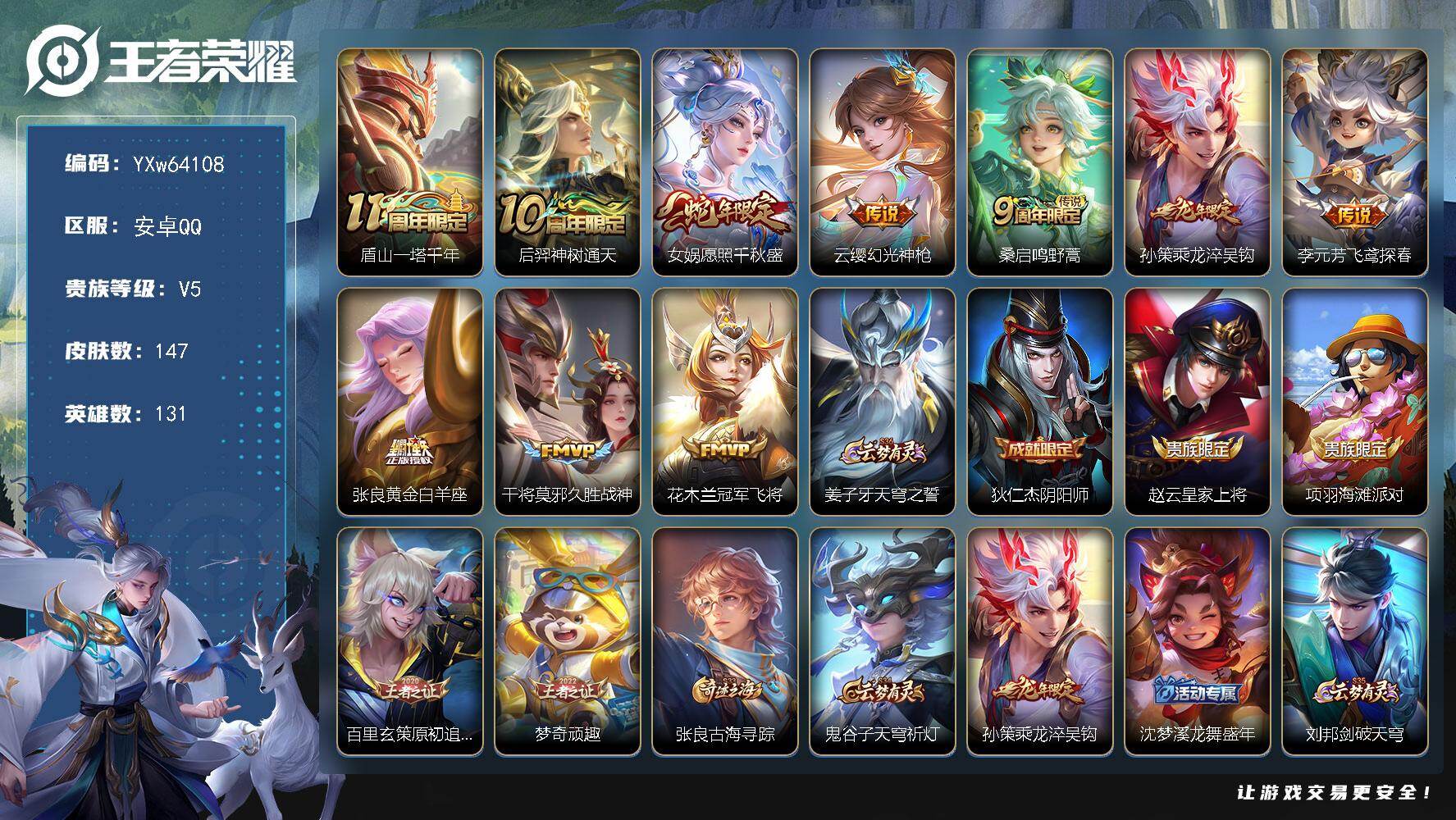 【可二次·1.01w金标海诺·金标李元芳·金标庄周·金标女娲·精品推荐·愿照千秋盛·乘龙淬吴钩】YXw64108-安卓Q-131英雄-147皮肤-贵族积分0w【贵族5】【10传说·8按键】【因赛季更新游戏段付以上号为准!】
【传说皮肤】：盾山-一塔千年，后羿-神树通天，女娲-愿照千秋盛，云缨-幻光神枪，桑启-鸣野蒿，孙策-乘龙淬吴钩，李元芳-飞鸢探春，张良-黄金白羊座，干将莫邪-久胜战神，花木兰-冠军飞将
【限定皮肤】：姜子牙-天穹之誓，狄仁杰-阴阳师，赵云-皇家上将，项羽-海滩派对，百里玄策-原初追逐者，梦奇-顽趣，张良-古海寻踪，鬼谷子-天穹祈灯，孙策-乘龙淬吴钩，沈梦溪-龙舞盛年，刘邦-剑破天穹，程咬金-群星魔术团，海诺-心动手记，周瑜-熔金海岸
【年限皮肤】：孙策-乘龙淬吴钩，女娲-愿照千秋盛
【赛季限定】：张良-古海寻踪，鬼谷子-天穹祈灯，刘邦-剑破天穹，姜子牙-天穹之誓，东皇太一-噬灭天穹，太乙真人-谧流熔炉，钟馗-虚灵犬护，甄姬-逆浪荇歌，亚瑟-荣光之誓，百里玄策-原初追逐者，梦奇-顽趣，牛魔-星界战将，项羽-九幽镇关
【战令限定】：百里守约-百相守梦，老夫子-百相守梦，周瑜-线条小狗，海月-海之女神，赵怀真-逢春序，亚瑟-旅行日记
【史诗皮肤】：孙膑-帕恰狗之风，亚瑟-旅行日记，刘备-督灵司正，扁鹊-双面药师，赵怀真-逢春序，金蝉-济世禅心，姜子牙-弘道录，海月-海之女神，钟馗-锁墨魂，周瑜-线条小狗，项羽-九幽镇关，少司缘-巫礼祀神，女娲-万灵启世，西施-织梦人，黄忠-百相守梦，狂铁-龙之律动，阿轲-化蝶舞，弈星-万物之道，牛魔-星界战将，百里守约-百相守梦，马可波罗-星界特工，海诺-心动手记，梦奇-顽趣，庄周-天秀幻梦，沈梦溪-月团寄思，蒙犽-龙鼓争鸣，百里玄策-原初追逐者，狄仁杰-鹰眼统帅，阿轲-节奏热浪，白起-星夜王子，刘禅-天才门将，蔡文姬-舞动绿茵，铠-曙光守护者，兰陵王-暗隐猎兽者，夏侯惇-乘风破浪，花木兰-水晶猎龙者，张飞-乱世虎臣，曹操-幽灵船长，刘禅-绅士熊喵，吕布-圣诞狂欢，妲己-魅力维加斯，嬴政-摇滚巨星，嬴政-暗夜贵公子，孙尚香-水果甜心，宫本武藏-鬼剑武藏，貂蝉-圣诞恋歌，赵云-未来纪元，赵云-皇家上将
【其他皮肤】：伽罗-月影弦鸣，海诺-烬夜裁决，虞姬-溯影追猎，艾琳-鹤鸣心笺，亚瑟-荣光之誓，鬼谷子-克喵，莱西奥-踏浪烽翎，甄姬-逆浪荇歌，白起-死霸装，露娜-命运加冕，阿古朵-布丁狗之约，张良-灵野札记，苏烈-春野闲踪，钟馗-虚灵犬护，戈娅-玫蓝誓约，明世隐-景韶洛都，少司缘-灵卦秘语，西施-雪境奇遇，影-魅影绮裳，典韦-铁骨偃魂，太乙真人-谧流熔炉，苍-苍林狼骑，干将莫邪-雾都夜雨，老夫子-百相守梦，东皇太一-噬灭天穹，盘古-敬我三分，周瑜-熔金海岸，姜子牙-天穹之誓，大司命-暗都幽影，程咬金-群星魔术团，刘邦-剑破天穹，钟无艳-春野之旅，沈梦溪-龙舞盛年，廉颇-功夫炙烤，嫦娥-漠中幻影，海诺-时空谍影，鬼谷子-天穹祈灯，亚连-破局者，张良-古海寻踪，李元芳-妄想特派，太乙真人-劲辣红锅，戈娅-危途狂花，鲁班大师-乓乓大师，狂铁-特工战影，明世隐-虹云星官，大乔-守护之力，苏烈-坚韧之力，李白-敏锐之力，诸葛亮-掌控之力，孙尚香-沉稳之力，老夫子-功夫老勺，狂铁-命运角斗场，王昭君-幻想奇妙夜，刘备-汉昭烈帝，狄仁杰-阴阳师，后羿-阿尔法小队，宫本武藏-万象初新，甄姬-花好人间，张飞-五福同心，达摩-拳王，亚瑟-死亡骑士，典韦-黄金武士，孙膑-天使之翼，安琪拉-玩偶对对碰，武则天-东方不败，白起-白色死神，程咬金-星际陆战队，赵云-忍炎影，阿轲-爱心护理，韩信-街头霸王，项羽-海滩派对，云缨-赤焰之缨，马超-幸存者，伽罗-花见巫女，米莱狄-精准探案法，裴擒虎-街头旋风，公孙离-花间舞，女娲-尼罗河女神，东皇太一-东海龙王，黄忠-芝加哥教父，太乙真人-圆桌骑士，马可波罗-激情绿茵，虞姬-加勒比小姐，李元芳-特种部队，钟馗-地府判官，张良-一千零一夜，老夫子-潮流仙人，貂蝉-异域舞娘，鲁班七号-福禄兄弟
【内测皮肤】：狂铁-特工战影
