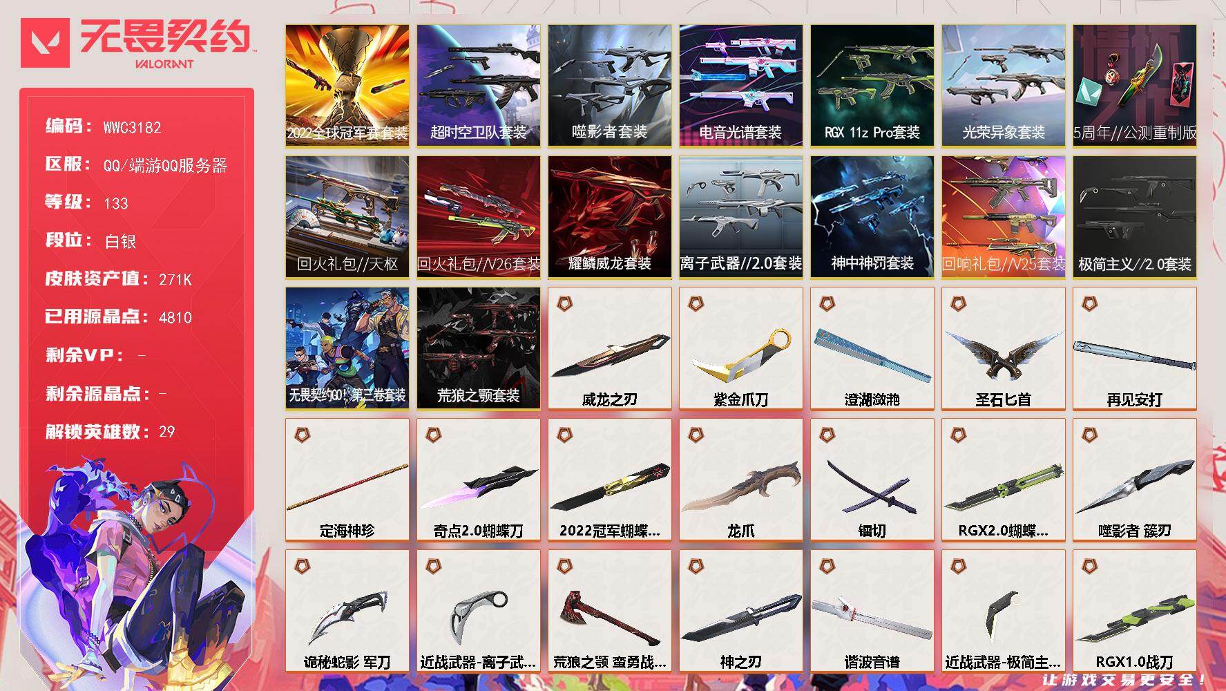 【WWC3182】LV等级133/皮肤总价值271410/段位白银/总皮肤数量194/刀皮数量25/枪皮数量169/套装数量16/具体详情请看图/蜂刺-混沌序曲/蜂刺-噬影者/蜂刺-RGX 11z Pro/蜂刺-折光棱晶/蜂刺-荒狼之颚/幻棱/炼狱/维斯/暮蝶/钛狐/壹决/铁臂/捷风/雷兹/幽影/不死鸟/贤者/猎枭/蝰蛇/零/芮娜/奇乐/尚勃勒/霓虹/斯凯/夜露/星礈/K/O/海神/盖可/黑梦/钢锁/禁灭/迷核/雄鹿-般若假面/雄鹿-起源/雄鹿-异形猎人/雄鹿-源能者危机001/雄鹿-幻语魔咒/骇灵-光明哨兵//2.0/骇灵-洪荒怒焰/骇灵-破败军械/骇灵-塑水宗/骇灵-创·纪元/骇灵-RGX 11z Pro//2.0/骇灵-781-A协议/骇灵-侦察力量/骇灵-异鳞魔蛇/骇灵-离子武器//2.0/骇灵-神中神罚/骇灵-无畏契约GO！第三卷/骇灵-日耀风暴/獠犬-全息波普/獠犬-电音光谱/獠犬-超时空卫队/獠犬-日冕雄师/獠犬-漫天彩霞/獠犬-极简主义//2.0/獠犬-幻语魔咒/判官-光荣异象/判官-赛博迷城/判官-天界神兵//2.0/判官-猩红猛兽/判官-诡秘蛇影/判官-多边形/判官-荒狼之颚/判官-甜蜜战术/幻影-2022全球冠军赛/幻影-归零者//2.0/幻影-洪荒怒焰/幻影-砰砰X特攻队/幻影-破败军械/幻影-奇点/幻影-RGX 11z Pro//2.0/幻影-西部未来/幻影-电音光谱/幻影-般若假面/幻影-盖亚的复仇//2.0/幻影-侦察力量/幻影-紫阙金琅//2.0/幻影-海洋之星//2.0/幻影-神中神罚/幻影-奇幻朋克//3.0/幻影-幽海幻潮/幻影-冬季仙境/幻影-无畏契约GO！第三卷/幻影-日耀风暴/幻影-末日之翼/致命优雅 喷漆/胜利属于无畏契约 喷漆/GLHF 喷漆/无畏契约 喷漆/戍卫-归零者//2.0/戍卫-噬影者/戍卫-电音光谱/戍卫-RGX 11z Pro/戍卫-侦察力量/戍卫-紫阙金琅/戍卫-奇幻朋克//2.0/戍卫-折光棱晶/戍卫-甜蜜战术/无畏契约：尚勃勒 卡面/代号红色 卡面/新兵报到 卡面/V契约 卡面/无畏契约 卡面/近战武器-2022全球冠军赛 蝴蝶刀/近战武器-魔术火花/近战武器-超时空卫队 三棱军刺/近战武器-无畏契约GO！第三卷 匕首/近战武器-5周年//公测重制版 苍龙之刃/近战武器-光荣异象 歧途/近战武器-RGX 11z Pro 战刀/近战武器-谐波音谱/近战武器-神之刃/近战武器-RGX 11z Pro//2.0 蝴蝶刀/近战武器-奇点//2.0 蝴蝶刀/近战武器-紫金爪刀/近战武器-噬影者 簇刃/近战武器-镭切/近战武器-威龙之刃/近战武器-澄湖潋滟/近战武器-离子武器//2.0 爪刀/近战武器-荒狼之颚 蛮勇战斧/近战武器-极简主义//2.0 爪刀/近战武器-龙爪/近战武器-定海神珍/近战武器-圣石匕首/近战武器-再见安打/近战武器-诡秘蛇影 军刀/近战武器-日耀风暴 遗器/飞将-黯夜怪谈/飞将-塑水宗/飞将-西部未来/飞将-盖亚的复仇/飞将-极简主义//2.0/飞将-无畏契约GO！第三卷/飞将-末日之翼/飞将-幻语魔咒/2022全球冠军赛套装/超时空卫队套装/回火礼包//V26套装/回火礼包//天枢套装/5周年//公测重制版套装/光荣异象套装/RGX 11z Pro套装/电音光谱套装/噬影者套装/回响礼包 // V25套装/神中神罚套装/离子武器//2.0套装/耀鳞威龙套装/无畏契约GO！第三卷套装/极简主义//2.0套装/荒狼之颚套装/狂徒-洪荒怒焰/狂徒-混沌序曲/狂徒-机动狂飙/狂徒-创·纪元/狂徒-噬影者/狂徒-RGX 11z Pro/狂徒-光荣异象/狂徒-艾沃莉的梦之翼/狂徒-上古龙炎/狂徒-超时空卫队/狂徒-般若假面//2.0/狂徒-冰点凝冻/狂徒-堕天遗武/狂徒-掠影/狂徒-盖世英雄/狂徒-盖亚的复仇/狂徒-黑市/狂徒-起源/狂徒-耀鳞威龙/狂徒-紫阙金琅/狂徒-离子武器//2.0/狂徒-奇幻朋克//3.0/狂徒-诡秘蛇影/狂徒-极简主义//2.0/狂徒-荒狼之颚/无畏契约 纪念币 挂饰/标配-黯夜怪谈/标配-电音光谱/标配-光荣异象/标配-无垠星环/标配-源能者危机001/标配-紫阙金琅/标配-阿特拉斯指挥部/标配-折光棱晶/标配-荒狼之颚/冥驹-归零者/冥驹-千灵华绽/冥驹-偃月苍龙/冥驹-光荣异象/冥驹-源能者娱乐系统/冥驹-上古龙炎/冥驹-堕天遗武/冥驹-盖世英雄/冥驹-离子武器/冥驹-起源/冥驹-奇幻朋克//2.0/冥驹-星航勇进/冥驹-甜蜜战术/短炮-洪荒怒焰/短炮-末日之翼/狂怒-RGX 11z Pro/狂怒-上古龙炎/狂怒-般若假面//2.0/狂怒-紫阙金琅//2.0/狂怒-离子武器//2.0/狂怒-神中神罚/狂怒-幻语魔咒/鬼魅-噬影者/鬼魅-艾沃莉的梦之翼/鬼魅-源能者娱乐系统/鬼魅-超时空卫队/鬼魅-盖亚的复仇/鬼魅-天界神兵/鬼魅-耀鳞威龙/鬼魅-侦察力量/鬼魅-诡秘蛇影/鬼魅-极简主义//2.0/鬼魅-无畏契约GO！第三卷/鬼魅-甜蜜战术/正义-光明哨兵/正义-毁灭骑士/正义-机动狂飙/正义-奇点/正义-千灵华绽/正义-塑水宗/正义-偃月苍龙/正义-虚空遗器/正义-781-A协议/正义-离子武器/正义-日耀风暴/标配-VCT25 x T1/战神-般若假面//2.0/战神-盖世英雄/战神-盖亚的复仇//2.0/战神-离子武器//2.0/莽侠-超时空卫队/莽侠-神中神罚/莽侠-诡秘蛇影/奥丁-毁灭骑士/奥丁-紫阙金琅//2.0/奥丁-日耀风暴/奥丁-末日之翼