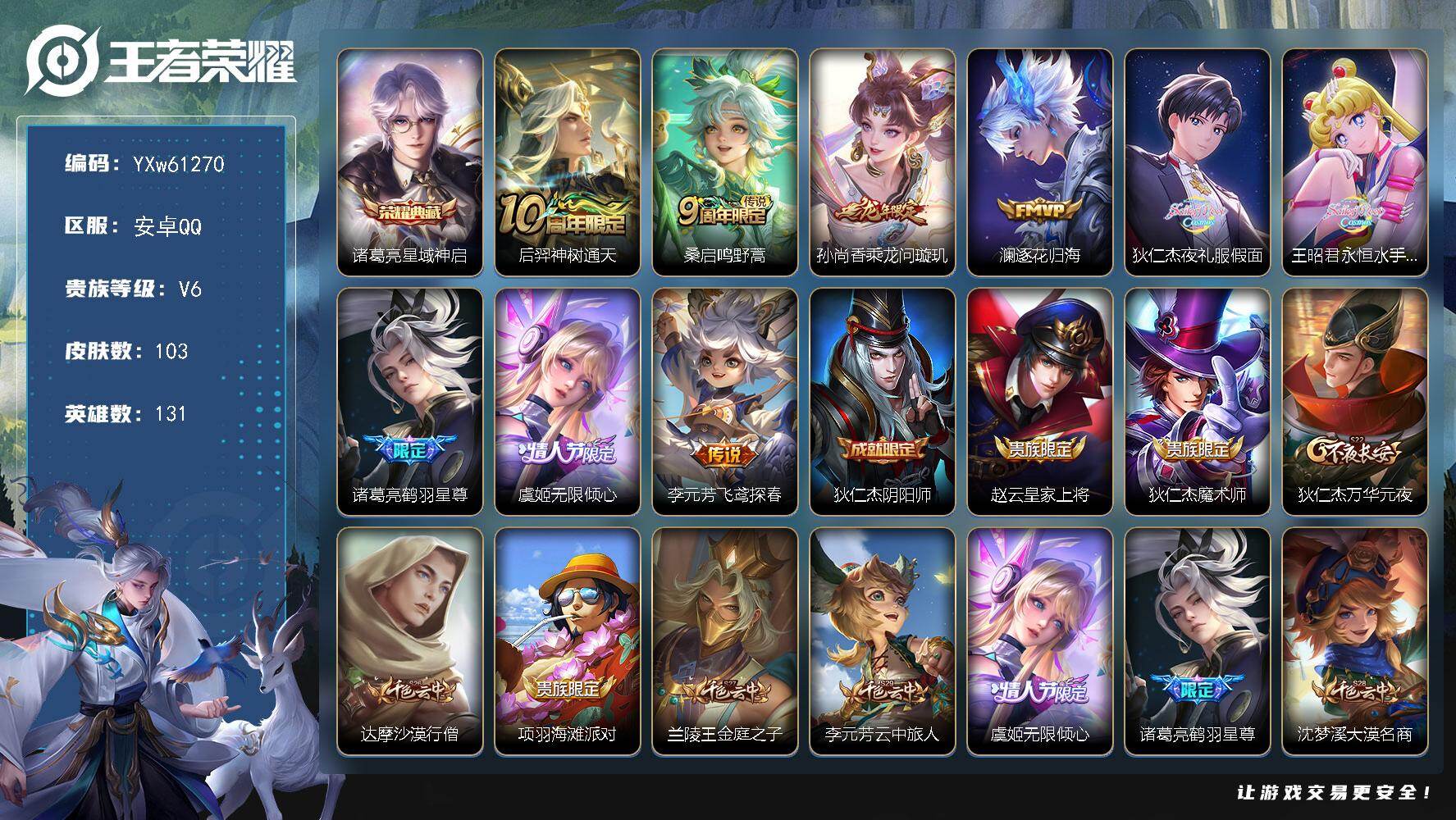 【店长精选·准万战狄仁杰·星域神启·美少女联动·夜礼服假面·永恒水手月亮·乘龙问璇玑·鹤羽星尊·虞姬-无限倾心·无二次】YXw61270-安卓Q-131英雄-103皮肤-贵族积分1w【贵族6】【1典藏·9传说·6按键】【因赛季更新游戏段付以上号为准!】
【荣耀典藏】：诸葛亮-星域神启
【传说皮肤】：后羿-神树通天，桑启-鸣野蒿，孙尚香-乘龙问璇玑，澜-逐花归海，狄仁杰-夜礼服假面，王昭君-永恒水手月亮，诸葛亮-鹤羽星尊，虞姬-无限倾心，李元芳-飞鸢探春
【限定皮肤】：狄仁杰-阴阳师，赵云-皇家上将，狄仁杰-魔术师，狄仁杰-万华元夜，达摩-沙漠行僧，项羽-海滩派对，兰陵王-金庭之子，李元芳-云中旅人，虞姬-无限倾心，诸葛亮-鹤羽星尊，沈梦溪-大漠名商，裴擒虎-擒涛扼浪，云中君-纤云弄巧，鲁班大师-探海日志，桑启-海盐诗旅，艾琳-女武神，王昭君-永恒水手月亮，狄仁杰-夜礼服假面，鬼谷子-天穹祈灯，孙尚香-乘龙问璇玑
【年限皮肤】：孙尚香-乘龙问璇玑
【赛季限定】：狄仁杰-万华元夜，达摩-沙漠行僧，兰陵王-金庭之子，沈梦溪-大漠名商，李元芳-云中旅人，桑启-海盐诗旅，裴擒虎-擒涛扼浪，鲁班大师-探海日志，鬼谷子-天穹祈灯，东皇太一-噬灭天穹，甄姬-逆浪荇歌，亚瑟-荣光之誓
【战令限定】：周瑜-线条小狗，海月-海之女神，赵怀真-逢春序，亚瑟-旅行日记
【史诗皮肤】：孙膑-帕恰狗之风，亚瑟-旅行日记，赵怀真-逢春序，海月-海之女神，周瑜-线条小狗，百里守约-真我赫兹，云中君-纤云弄巧，孙尚香-时之恋人，橘右京-修罗，狄仁杰-鹰眼统帅，大乔-猫狗日记，安琪拉-心灵骇客，雅典娜-冰冠公主，亚瑟-心灵战警，诸葛亮-黄金分割率，兰陵王-暗隐猎兽者，小乔-缤纷独角兽，夏侯惇-乘风破浪，刘邦-德古拉伯爵，花木兰-水晶猎龙者，张飞-乱世虎臣，李白-千年之狐，曹操-幽灵船长，刘禅-绅士熊喵，妲己-女仆咖啡，妲己-魅力维加斯，嬴政-摇滚巨星，孙尚香-水果甜心，宫本武藏-鬼剑武藏，狄仁杰-魔术师，赵云-皇家上将
【其他皮肤】：伽罗-月影弦鸣，心魔六耳-未来纪元，张飞-街头猛卫，虞姬-溯影追猎，艾琳-鹤鸣心笺，孙权-径山谋武，亚瑟-荣光之誓，鬼谷子-克喵，莱西奥-踏浪烽翎，庄周-锦麟游梦，甄姬-逆浪荇歌，姜子牙-星梦巡礼，东皇太一-噬灭天穹，鬼谷子-天穹祈灯，后羿-完美运算，李元芳-妄想特派，鲁班大师-探海日志，太乙真人-劲辣红锅，裴擒虎-擒涛扼浪，桑启-海盐诗旅，李元芳-云中旅人，沈梦溪-大漠名商，兰陵王-金庭之子，达摩-沙漠行僧，张良-缤纷绘卷，狄仁杰-万华元夜，小乔-丁香结，王昭君-幻想奇妙夜，钟无艳-海滩丽影，狄仁杰-阴阳师，后羿-阿尔法小队，宫本武藏-万象初新，刘备-万事如意，张飞-五福同心，达摩-拳王，亚瑟-死亡骑士，姜子牙-时尚教父，安琪拉-玩偶对对碰，艾琳-女武神，达摩-大发明家，露娜-哥特玫瑰，韩信-街头霸王，项羽-海滩派对，司空震-启蛰，马超-幸存者，曜-归虚梦演，盘古-创世神祝，李信-灼热之刃，盾山-极冰防御线，明世隐-占星师，百里玄策-威尼斯狂欢，百里守约-绝影神枪，干将莫邪-第七人偶，杨戬-埃及法老，苍-维京掠夺者，蔡文姬-蔷薇王座，关羽-天启骑士，后羿-精灵王，周瑜-海军大将，孙悟空-西部大镖客，老夫子-潮流仙人，花木兰-剑舞者
【内测皮肤】：艾琳-女武神