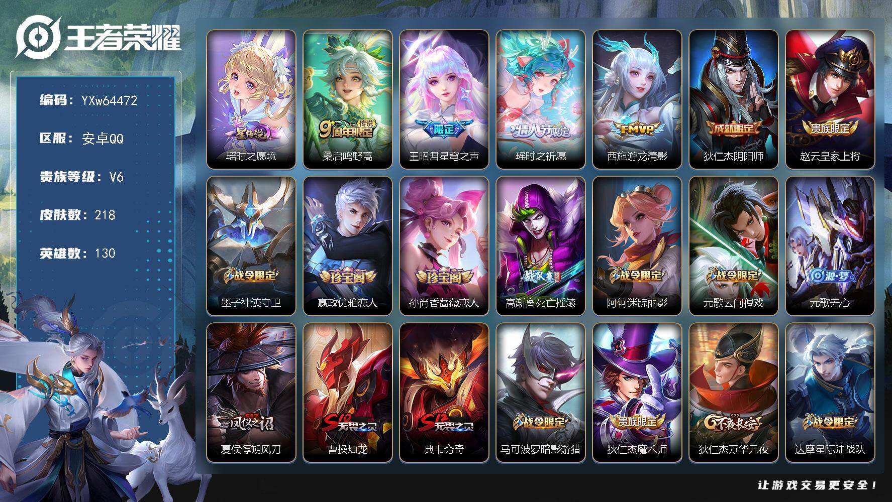 【可二次·精品女号·紫瑶·瑶-时之祈愿·星穹之声·游龙清影·山海碧波行·凤凰于飞·】YXw64472-安卓Q-130英雄-218皮肤-贵族积分1w【贵族6】【1星传说·4传说·1按键】【因赛季更新游戏段付以上号为准!】
【星元皮肤】：瑶-时之愿境
【传说皮肤】：桑启-鸣野蒿，王昭君-星穹之声，瑶-时之祈愿，西施-游龙清影
【限定皮肤】：狄仁杰-阴阳师，赵云-皇家上将，墨子-神迹守卫，嬴政-优雅恋人，孙尚香-蔷薇恋人，高渐离-死亡摇滚，阿轲-迷踪丽影，元歌-云间偶戏，元歌-无心，夏侯惇-朔风刀，曹操-烛龙，典韦-穷奇，马可波罗-暗影游猎，狄仁杰-魔术师，狄仁杰-万华元夜，达摩-星际陆战队，达摩-沙漠行僧，项羽-海滩派对，老夫子-醍醐杖，老夫子-航海奇遇记，程咬金-演武夺筹，刘邦-夺宝奇兵，王昭君-凤凰于飞，王昭君-星穹之声，兰陵王-金庭之子，亚瑟-潮玩骑士王，孙悟空-孙行者，牛魔-御旌，后羿-如梦令，李元芳-银河之约，李元芳-云中旅人，钟馗-驱傩正仪，杨玉环-遇见飞天，雅典娜-单词大作战，雅典娜-黎明之约，蔡文姬-繁星吟游，太乙真人-饕餮，鬼谷子-原初探秘者，鬼谷子-五谷丰年，苏烈-千军破阵，弈星-混沌棋，梦奇-顽趣，沈梦溪-星空之诺，沈梦溪-大漠名商，明世隐-疑决卦，裴擒虎-李小龙，裴擒虎-擒涛扼浪，狂铁-御狮，米莱狄-御霄，米莱狄-胡桃异想国，瑶-时之祈愿，瑶-山海碧波行，云中君-纤云弄巧，伽罗-天狼溯光者，盾山-御銮，猪八戒-西部大镖客，上官婉儿-梁祝，上官婉儿-天狼绘梦者，嫦娥-拒霜思，西施-玲珑珍味，蒙犽-狂想玩偶喵，鲁班大师-探海日志，桑启-海盐诗旅，戈娅-驭风魔法，阿古朵-江河有灵，张良-古海寻踪，蒙恬-荣光圣徽，鬼谷子-天穹祈灯，刘邦-剑破天穹
【年限皮肤】：王昭君-凤凰于飞，瑶-山海碧波行
【赛季限定】：太乙真人-饕餮，曹操-烛龙，典韦-穷奇，狂铁-御狮，米莱狄-御霄，牛魔-御旌，盾山-御銮，夏侯惇-朔风刀，弈星-混沌棋，明世隐-疑决卦，老夫子-醍醐杖，鬼谷子-原初探秘者，狄仁杰-万华元夜，程咬金-演武夺筹，钟馗-驱傩正仪，苏烈-千军破阵，达摩-沙漠行僧，兰陵王-金庭之子，沈梦溪-大漠名商，李元芳-云中旅人，桑启-海盐诗旅，裴擒虎-擒涛扼浪，鲁班大师-探海日志，张良-古海寻踪，鬼谷子-天穹祈灯，刘邦-剑破天穹，钟馗-虚灵犬护，雅典娜-黎明之约，梦奇-顽趣，蒙恬-荣光圣徽
【战令限定】：李元芳-银河之约，沈梦溪-星空之诺，阿轲-迷踪丽影，刘邦-夺宝奇兵，马可波罗-暗影游猎，猪八戒-西部大镖客，蒙犽-狂想玩偶喵，雅典娜-单词大作战，元歌-云间偶戏，亚瑟-潮玩骑士王，米莱狄-胡桃异想国，达摩-星际陆战队，老夫子-航海奇遇记，墨子-神迹守卫，戈娅-驭风魔法，西施-玲珑珍味，周瑜-线条小狗，海月-海之女神，赵怀真-逢春序，亚瑟-旅行日记
【史诗皮肤】：孙膑-帕恰狗之风，亚瑟-旅行日记，鲁班大师-傩神司，赵怀真-逢春序，金蝉-济世禅心，海月-海之女神，周瑜-线条小狗，西施-织梦人，蒙恬-荣光圣徽，阿古朵-江河有灵，戈娅-驭风魔法，杨玉环-银翎春语，瑶-山海碧波行，梦奇-顽趣，元歌-无心，鬼谷子-五谷丰年，雅典娜-黎明之约，嫦娥-拒霜思，孙悟空-孙行者，沈梦溪-月团寄思，伽罗-天狼溯光者，老夫子-航海奇遇记，蒙犽-龙鼓争鸣，西施-诗语江南，米莱狄-胡桃异想国，元歌-云间偶戏，云中君-纤云弄巧，裴擒虎-李小龙，蒙犽-狂想玩偶喵，马可波罗-暗影游猎，上官婉儿-天狼绘梦者，孙尚香-时之恋人，瑶-遇见神鹿，阿轲-迷踪丽影，不知火舞-魅语，小乔-青蛇，后羿-如梦令，李元芳-银河之约，蔡文姬-繁星吟游，上官婉儿-梁祝，狄仁杰-鹰眼统帅，孙策-猫狗日记，杨玉环-遇见飞天，刘禅-天才门将，蔡文姬-舞动绿茵，安琪拉-心灵骇客，兰陵王-暗隐猎兽者，小乔-缤纷独角兽，王昭君-凤凰于飞，曹操-幽灵船长，吕布-圣诞狂欢，墨子-金属风暴，墨子-龙骑士，妲己-女仆咖啡，妲己-魅力维加斯，嬴政-摇滚巨星，嬴政-优雅恋人，孙尚香-水果甜心，孙尚香-蔷薇恋人，宫本武藏-鬼剑武藏，狄仁杰-魔术师，甄姬-冰雪圆舞曲，貂蝉-圣诞恋歌，赵云-未来纪元，赵云-皇家上将
【其他皮肤】：伽罗-月影弦鸣，梦奇-迷路珍兽，张飞-街头猛卫，杨戬-神目破阵，大乔-微风如诗，兰陵王-雾影缉谜，鲁班七号-班班快跑，艾琳-鹤鸣心笺，孙权-径山谋武，张良-灵野札记，小乔-秘证寻踪，钟馗-虚灵犬护，姜子牙-星梦巡礼，西施-雪境奇遇，刘邦-剑破天穹，廉颇-功夫炙烤，鬼谷子-天穹祈灯，张良-古海寻踪，西施-玲珑珍味，鲁班大师-探海日志，太乙真人-劲辣红锅，裴擒虎-擒涛扼浪，白起-乐园追猎者，牛魔-牛运亨通，猪八戒-潮玩探月行，海月-幻泉雾影，桑启-海盐诗旅，李元芳-云中旅人，蒙恬-蔚蓝守将，沈梦溪-大漠名商，兰陵王-金庭之子，程咬金-无双福将，达摩-沙漠行僧，妲己-紫罗兰之誓，典韦-铁甲之心，苏烈-千军破阵，鲁班大师-乓乓大师，墨子-神迹守卫，钟馗-驱傩正仪，盘古-重装意志，张良-缤纷绘卷，程咬金-演武夺筹，达摩-星际陆战队，露娜-瓷语鉴心，杨戬-次元傲视，刘禅-秘密基地，亚瑟-潮玩骑士王，狄仁杰-万华元夜，雅典娜-单词大作战，鬼谷子-原初探秘者，廉颇-无尽征程，猪八戒-西部大镖客，老夫子-醍醐杖，盾山-圆桌骑士，刘邦-夺宝奇兵，明世隐-疑决卦，鲁班七号-黑桃队长，哪吒-次元突破，弈星-混沌棋，沈梦溪-星空之诺，夏侯惇-朔风刀，姜子牙-炽热元素使，沈梦溪-鲨炮海盗猫，孙膑-归虚梦演，盾山-御銮，小乔-丁香结，牛魔-御旌，庄周-奇妙博物学，明世隐-虹云星官，米莱狄-御霄，大乔-守护之力，苏烈-坚韧之力，狂铁-御狮，鬼谷子-幻乐之宴，诸葛亮-掌控之力，典韦-穷奇，孙尚香-沉稳之力，老夫子-功夫老勺，王昭君-幻想奇妙夜，曹操-烛龙，宫本武藏-霸王丸，太乙真人-饕餮，钟无艳-海滩丽影，关羽-龙腾万里，高渐离-死亡摇滚，刘备-纽约教父，狄仁杰-阴阳师，宫本武藏-万象初新，刘备-万事如意，甄姬-花好人间，张飞-五福同心，花木兰-兔女郎，达摩-拳王，亚瑟-死亡骑士，典韦-黄金武士，妲己-少女阿狸，孙膑-天使之翼，安琪拉-玩偶对对碰，扁鹊-化身博士，白起-白色死神，程咬金-星际陆战队，赵云-忍炎影，达摩-大发明家，阿轲-爱心护理，韩信-教廷特使，项羽-海滩派对，金蝉-前尘，阿古朵-熊喵少女，西施-归虚梦演，曜-归虚梦演，瑶-森，嫦娥-露花倒影，上官婉儿-修竹墨客，伽罗-花见巫女，司马懿-魇语军师，裴擒虎-街头旋风，公孙离-花间舞，女娲-尼罗河女神，梦奇-美梦成真，苏烈-爱与和平，百里玄策-威尼斯狂欢，百里守约-绝影神枪，铠-龙域领主，干将莫邪-第七人偶，大乔-伊势巫女，黄忠-芝加哥教父，诸葛亮-星航指挥官，哪吒-三太子，马可波罗-激情绿茵，蔡文姬-蔷薇王座，虞姬-加勒比小姐，李元芳-特种部队，钟馗-地府判官，李白-范海辛，兰陵王-隐刃，刘禅-英喵野望，周瑜-海军大将，孙悟空-西部大镖客，小乔-万圣前夜，张良-一千零一夜，曹操-超能战警，狄仁杰-锦衣卫，王昭君-精灵公主，花木兰-剑舞者，貂蝉-异域舞娘，钟无艳-生化警戒，露娜-绯红之刃，高渐离-金属狂潮，鲁班七号-福禄兄弟
【内测皮肤】：孙尚香-蔷薇恋人，嬴政-优雅恋人
