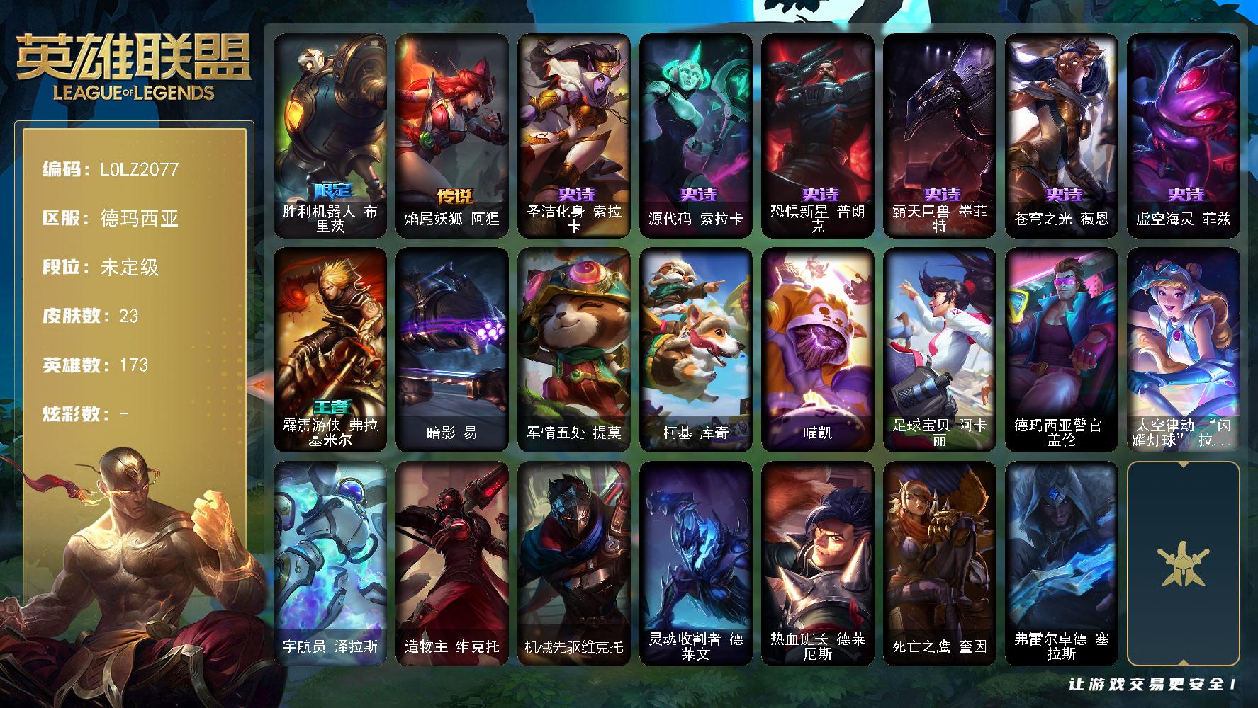 英雄联盟账号网通德玛西亚【LOLZ2077】173英雄/23皮肤/1限定/1传说/6史诗/未定级账号等级:219/胜利机器人布里茨/圣洁化身索拉卡/源代码索拉卡/恐惧新星普朗克/霸天巨兽墨菲特/苍穹之光薇恩/虚空海灵菲兹/