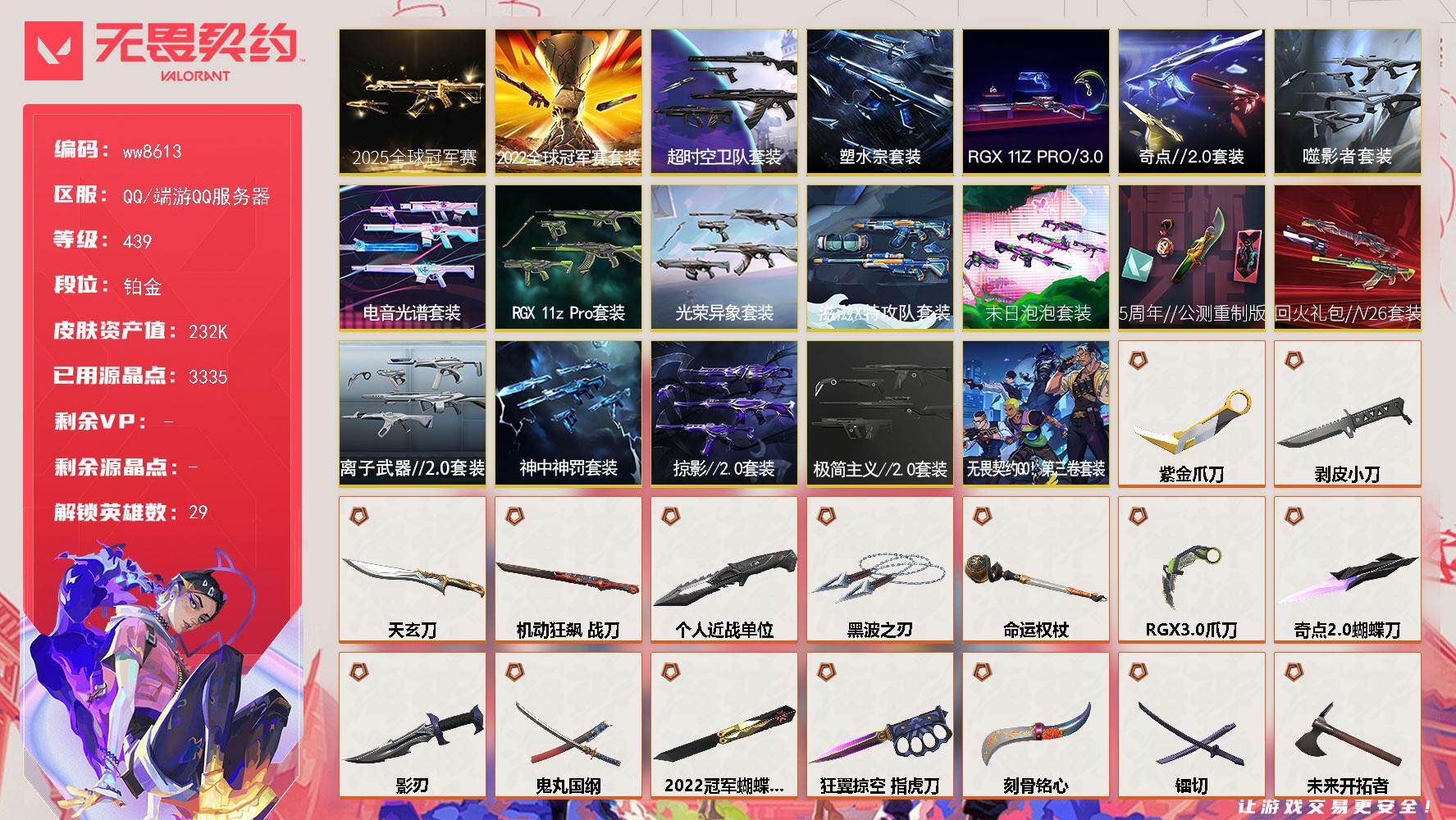 LV等级439/皮肤总价值/段位铂金/总皮肤数量180/刀皮数量34/枪皮数量146/套装数量19/具体详情请看图/追猎-灵魂迸发/蜂刺-混沌序曲/蜂刺-噬影者/蜂刺-RGX11zPro/蜂刺-末日泡泡/蜂刺-折光棱晶/幻棱/炼狱/维斯/暮蝶/钛狐/壹决/铁臂/捷风/雷兹/幽影/不死鸟/贤者/猎枭/蝰蛇/零/芮娜/奇乐/尚勃勒/霓虹/斯凯/夜露/星礈/K/O/海神/盖可/黑梦/钢锁