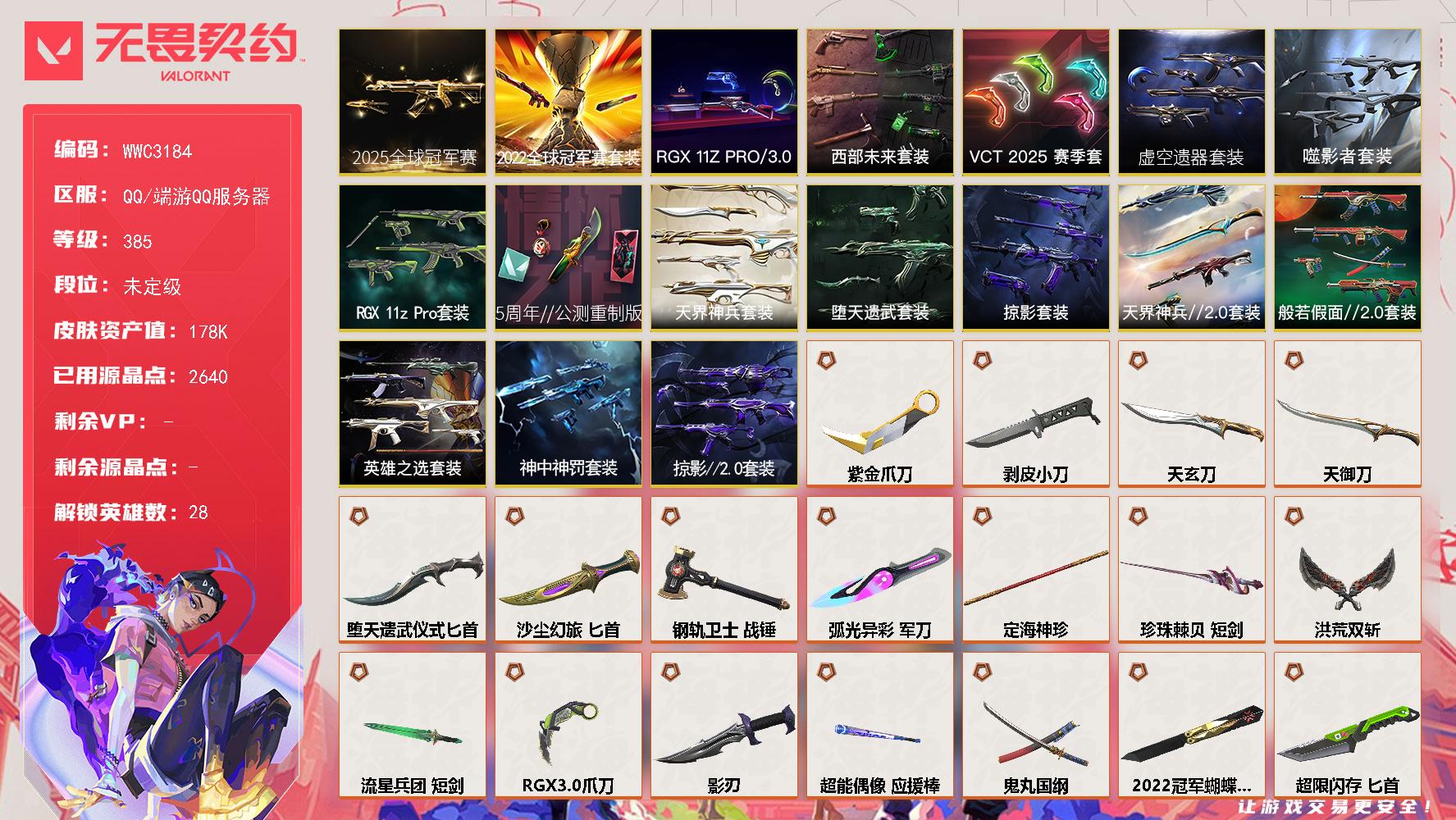 【WWC3184】LV等级385/皮肤总价值178300/段位未定级/总皮肤数量269/刀皮数量36/枪皮数量233/套装数量17/具体详情请看图/蜂刺-噬影者/蜂刺-RGX 11z Pro/蜂刺-天界神兵/蜂刺-超限闪存/蜂刺-弧光异彩/蜂刺-胡桃狂想/蜂刺-聚合之力/蜂刺-深海水族/蜂刺-纤云弄巧/蜂刺-战术小伙伴/蜂刺-星云暗涌/蜂刺-折光棱晶/幻棱/炼狱/维斯/暮蝶/钛狐/壹决/铁臂/捷风/雷兹/幽影/不死鸟/贤者/猎枭/蝰蛇/零/芮娜/奇乐/尚勃勒/霓虹/斯凯/夜露/星礈/K/O/海神/盖可/黑梦/钢锁/禁灭/雄鹿-彩梦之城/雄鹿-复古浪潮/雄鹿-模拟赫兹/雄鹿-逆冲蛮牛/雄鹿-月球哨兵/雄鹿-幻语魔咒/雄鹿-瑰梦艺语/骇灵-堕天遗武/骇灵-神中神罚/骇灵-掠影//2.0/骇灵-荒土机兵/骇灵-流星兵团/骇灵-沙尘幻旅/骇灵-珍珠棘贝/骇灵-阿特拉斯指挥部/骇灵-日耀风暴/骇灵-浮光跃金/骇灵-光导纤维/骇灵-信手涂鸦/骇灵-星云暗涌/骇灵-瑰梦艺语/獠犬-般若假面//2.0/獠犬-弧光异彩/獠犬-神圣领域/獠犬-采蜜小蜂队/獠犬-复古浪潮/獠犬-胡桃狂想/獠犬-模拟赫兹/獠犬-逆冲蛮牛/獠犬-战术小伙伴/獠犬-悠闲猫生/獠犬-幻语魔咒/判官-虚空遗器/判官-天界神兵//2.0/判官-超能偶像/判官-诡秘蛇影/判官-星际猎兵/判官-采蜜小蜂队/判官-萌彩剪影/判官-纳米打击/判官-甜蜜战术/判官-太空穿梭/幻影-2022全球冠军赛/幻影-西部未来/幻影-虚空遗器/幻影-混沌序曲//2.0/幻影-天界神兵//2.0/幻影-侦察力量/幻影-神中神罚/幻影-掠影//2.0/幻影-超限闪存/幻影-噬源兽防卫工程/幻影-珍珠棘贝/幻影-神圣领域/幻影-日耀风暴/幻影-星际猎兵/幻影-聚合之力/幻影-纳米打击/幻影-战术小伙伴/幻影-末日之翼/幻影-悠闲猫生/小小心意 喷漆/战“素”兔 喷漆/宇宙的指引 喷漆/请求重启 喷漆/逆冲蛮牛 喷漆/纳米打击 喷漆/鼻尖上的蝴蝶 喷漆/简笔画黯兽 喷漆/独守蝰腹 喷漆/他们将落荒而逃 喷漆/通缉：战术企鹅 喷漆/荒土机兵 喷漆/别挡我吃球！ 喷漆/嗨宝南瓜灯 喷漆/嘭！ 喷漆/都算到了 喷漆/控场勿近 喷漆/皮蛋呼呼 喷漆/像素星礈 喷漆/图谋不轨的零 喷漆/小丑猫 喷漆/模拟赫兹 喷漆/高丽风情小熊 喷漆/蹲到一个 喷漆/全力集中 喷漆/超限闪存 喷漆/RUA一下 喷漆/熊抱 喷漆/蛋糕还是爆能器？ 喷漆/高丽风情小虎 喷漆/记在小本本 喷漆/防弹企鹅 喷漆/高丽风情小蛙 喷漆/又被闪了 喷漆/终极羞辱 喷漆/超级粉丝 喷漆/黯兽卖萌 喷漆/捷风差距 喷漆/惊声尖叫 喷漆/水晶球 喷漆/2021冠军巡回赛花火 喷漆/五人成星 喷漆/超能偶像 喷漆/RGX 11z Pro//3.0 喷漆/放我出去 喷漆/战术熊的巴拉莱卡琴 喷漆/掩护我 喷漆/大佬发枪 喷漆/边缘试探 喷漆/拼一枪 喷漆/聚合之力 喷漆/采蜜小蜂队 喷漆/梦幻小队 喷漆/五个全都齐了 喷漆/加油！加油！ 喷漆/开心到爆炸 喷漆/皮蛋萌舞 喷漆/我觉得不行 喷漆/头号粉丝 喷漆/吸一口快乐 喷漆/永远的答案 喷漆/再来一次？ 喷漆/别挡我的路！ 喷漆/我的刀呢？ 喷漆/当然可以 喷漆/流星兵团 喷漆/战术熊与伙伴们 喷漆/禁止喷漆 喷漆/纤云弄巧 喷漆/霓光四射 喷漆/情绪控制 喷漆/哨卫滑步 喷漆/倒吸一口凉气 喷漆/UWU 喷漆/新潮流 喷漆/逮到一个 喷漆/一个人的孤岛 喷漆/双人比心 喷漆/不予置评 喷漆/三熊合一 喷漆/要喝完噢！ 喷漆/双击点赞 喷漆/珍珠棘贝 喷漆/深海水族 喷漆/禁止标配 喷漆 /铁臂尴尬 喷漆/买装还是存钱 喷漆/醒狮贺春 喷漆/关门放狗 喷漆/萌化了 喷漆/酷熊冲浪 喷漆/无畏契约GO！第一卷：芮娜 喷漆/红鳞 喷漆/无畏契约GO！第一卷：零 喷漆/无畏契约GO！第一卷：捷风 喷漆/无畏契约GO！第一卷：贤者 喷漆/暴走萝莉 喷漆/松叶 喷漆/无畏契约GO！第一卷：奇乐 喷漆/辣得好下饭 喷漆/飓刃涂鸦 喷漆 /旅行小熊 喷漆/战术小伙伴 喷漆/又一个梦幻组合 喷漆/是大风刮来的 喷漆 /静电火花 喷漆 /今天的潮声甚是喧嚣 喷漆 /请你冷静点 喷漆 /蕊形灯 喷漆/这是你掉的吗？ 喷漆/省钱大师 喷漆 /皇冠拉花 喷漆/该转点了 喷漆/这招不行了  喷漆/真相只有一个 喷漆/自信满满 喷漆/凌空惊吓 喷漆/再吃最后一口 喷漆/我一个滑铲 喷漆/放手一搏 喷漆/沙尘幻旅 喷漆/萌彩剪影 喷漆/电烫 喷漆/暗中偷瞄 喷漆/胡桃狂想 喷漆/红牌退场 喷漆/爆泉领域 喷漆/老铁困了 喷漆/口袋贤者 喷漆/胜利属于无畏契约 喷漆/GLHF 喷漆/无畏契约 喷漆/戍卫-噬影者/戍卫-RGX 11z Pro/戍卫-掠影/戍卫-天界神兵/戍卫-侦察力量/戍卫-超能偶像/戍卫-钢轨卫士/戍卫-珍珠棘贝/戍卫-彩梦之城/戍卫-浮光跃金/戍卫-萌彩剪影/戍卫-逆冲蛮牛/戍卫-战术熊与伙伴们/戍卫-月球哨兵/戍卫-折光棱晶/戍卫-甜蜜战术/戍卫-太空穿梭/戍卫-光环序列/近战武器-2025全球冠军赛 蝴蝶刀/近战武器-2022全球冠军赛 蝴蝶刀/近战武器-魔术火花/近战武器-影钩/近战武器-无畏契约GO！第三卷 匕首/近战武器-5周年//公测重制版 苍龙之刃/近战武器-RGX 11z Pro 战刀/近战武器-神之刃/近战武器-穿花蝴蝶/近战武器-剥皮小刀/近战武器-VCT 2025 爪刀/近战武器-紫金爪刀/近战武器-RGX 11z Pro//3.0 爪刀/近战武器-噬影者 簇刃/近战武器-鬼丸国纲/近战武器-源始幻刃/近战武器-未来开拓者/近战武器-珍珠棘贝 短剑/近战武器-流星兵团 短剑/近战武器-超能偶像 应援棒/近战武器-超限闪存 匕首/近战武器-定海神珍/近战武器-堕天遗武 仪式匕首/近战武器-钢轨卫士 战锤/近战武器-洪荒双斩/近战武器-弧光异彩 军刀/近战武器-荒土机兵 热能刀/近战武器-沙尘幻旅 匕首/近战武器-天玄刀/近战武器-天御刀/近战武器-影刃/近战武器-诡秘蛇影 军刀/近战武器-神圣领域 战刀/近战武器-日耀风暴 遗器/近战武器-阿特拉斯指挥部 甩棍/近战武器-星际猎兵 短剑/飞将-西部未来/飞将-天界神兵/飞将-沙尘幻旅/飞将-星际猎兵/飞将-聚合之力/飞将-信手涂鸦/飞将-光导纤维/飞将-战术熊与伙伴们/飞将-末日之翼/飞将-幻语魔咒/飞将-悠闲猫生/2025全球冠军赛套装/2022全球冠军赛套装/5周年//公测重制版套装/RGX 11z Pro套装/噬影者套装/虚空遗器套装/VCT 2025 赛季套装/西部未来套装/RGX 11z Pro//3.0套装/掠影//2.0套装/神中神罚套装/英雄之选套装/天界神兵套装/堕天遗武套装/天界神兵//2.0套装/掠影套装/般若假面//2.0套装/狂徒-2025全球冠军赛/狂徒-2021全球冠军赛/狂徒-光明哨兵/狂徒-归零者/狂徒-洪荒怒焰/狂徒-混沌序曲/狂徒-塑水宗/狂徒-虚空遗器/狂徒-噬影者/狂徒-RGX 11z Pro/狂徒-光荣异象/狂徒-滋滋X特攻队/狂徒-般若假面//2.0/狂徒-冰点凝冻/狂徒-堕天遗武/狂徒-掠影/狂徒-盖世英雄/狂徒-盖亚的复仇/狂徒-紫阙金琅/狂徒-离子武器//2.0/狂徒-超能偶像/狂徒-钢轨卫士/狂徒-弧光异彩/狂徒-荒土机兵/狂徒-流星兵团/狂徒-沙尘幻旅/狂徒-诡秘蛇影/狂徒-阿特拉斯指挥部/狂徒-瑰梦艺语/第八季：超凡 挂饰/终章：猫猫木乃伊 挂饰/荒土机兵 挂饰/悠闲鸡块 挂饰/猫猫木乃伊 挂饰/水壶 挂饰/纳米打击 挂饰/逆冲蛮牛 挂饰/可爱糖糖 挂饰/伞绳 挂饰/《双城之战》小蛋糕 挂饰/第九季//第三幕 纪念币 挂饰/拳击战术熊 挂饰/工具腰带 挂饰/无畏契约GO！第一卷 芮娜 挂饰/无畏契约GO！第一卷 零 挂饰/暗藏猫腻 挂饰/高丽风情 挂饰/鱼骨头 挂饰/熔岩灯 挂饰/超限闪存 挂饰/瞬云履 挂饰/迷你K/O 挂饰/模拟赫兹 挂饰/第九季//第二幕 纪念币 挂饰/薰衣草之心 挂饰/终章：这瓜保熟 挂饰/炼狱雪糕 挂饰/糖葫芦 挂饰/袖珍捷风 挂饰/冲上云霄 挂饰/超能偶像 挂饰/RGX 11z Pro//3.0 挂饰/丢麦 挂饰/迷你浓缩 挂饰/尤克里里 挂饰/这瓜保熟 挂饰/Z世代特饮 挂饰/动力机箱 挂饰/采蜜小蜂队 挂饰/第九季//第一幕 纪念币 挂饰/聚合之力 挂饰/终章：迷你机甲 挂饰/犯困的布鲁诺 挂饰/战术河童 挂饰/招财猫熊 挂饰/迷你机甲 挂饰/荧光棒 挂饰/章鱼烧先生 挂饰/流星兵团 挂饰/云开见日 挂饰/第八季//第三幕 纪念币 挂饰/终章：扭结饼干 挂饰 /战术抓娃娃：阿丹 挂饰 /瓶中信 挂饰/复古浪潮 挂饰/深海水母 挂饰/传世莲华 挂饰/扭结饼干 挂饰 /珍珠棘贝 挂饰/深海水族 挂饰 /第八季//第二幕 纪念币 挂饰 /天外飞客 挂饰/好运福爪 挂饰/终章：晒出笑脸 挂饰/悠闲鸭 挂饰/红鳞松叶 挂饰/《双城之战》魄罗 挂饰/酷闪轮滑 挂饰/呼啦熊 挂饰/晒出笑脸 挂饰/瞄这里 挂饰/盆栽小友 挂饰/斑点小姐 挂饰/插电音乐 挂饰/第八季//第一幕 纪念币 挂饰/终章：高音谱号 挂饰/再烧一会 挂饰/彩糖面包 挂饰/萌彩剪影 挂饰/针织蜜蜂 挂饰/高音谱号 挂饰/沙尘幻旅 挂饰/胡桃狂想 挂饰/冬日絮语 挂饰/海豹的认可 挂饰/第七季//第三幕 纪念币 挂饰/幸运中国结 挂饰/第七季//第二幕 纪念币 挂饰/无畏契约 纪念币 挂饰/标配-堕天遗武/标配-超能偶像/标配-荒土机兵/标配-阿特拉斯指挥部/标配-星际猎兵/标配-彩梦之城/标配-浮光跃金/标配-光导纤维/标配-战术熊与伙伴们/标配-折光棱晶/冥驹-归零者/冥驹-偃月苍龙/冥驹-堕天遗武/冥驹-掠影/冥驹-荒土机兵/冥驹-王牌队员/冥驹-复古浪潮/冥驹-胡桃狂想/冥驹-模拟赫兹/冥驹-星云暗涌/冥驹-甜蜜战术/冥驹-光环序列/短炮-钢轨卫士/短炮-弧光异彩/短炮-深海水族/短炮-纤云弄巧/短炮-末日之翼/短炮-悠闲猫生/狂怒-RGX 11z Pro/狂怒-般若假面//2.0/狂怒-天界神兵//2.0/狂怒-神中神罚/狂怒-钢轨卫士/狂怒-珍珠棘贝/狂怒-神圣领域/狂怒-聚合之力/狂怒-萌彩剪影/狂怒-逆冲蛮牛/狂怒-战术熊与伙伴们/狂怒-光环序列/狂怒-幻语魔咒/鬼魅-噬影者/鬼魅-超时空卫队/鬼魅-天界神兵/鬼魅-掠影//2.0/鬼魅-流星兵团/鬼魅-诡秘蛇影/鬼魅-采蜜小蜂队/鬼魅-光导纤维/鬼魅-胡桃狂想/鬼魅-模拟赫兹/鬼魅-宿怨/鬼魅-信手涂鸦/鬼魅-星云暗涌/鬼魅-甜蜜战术/鬼魅-瑰梦艺语/正义-RGX 11z Pro//3.0/正义-光明哨兵/正义-奇点/正义-塑水宗/正义-偃月苍龙/正义-西部未来/正义-虚空遗器/正义-掠影/正义-离子武器/正义-奇幻朋克//2.0/正义-超限闪存/正义-沙尘幻旅/正义-日耀风暴/正义-复古浪潮/正义-纳米打击/正义-戍卫者/正义-纤云弄巧/正义-游戏结束/正义-月球哨兵/正义-太空穿梭/标配-VCT x LEV/战神-般若假面//2.0/战神-神圣领域/战神-采蜜小蜂队/战神-浮光跃金/战神-萌彩剪影/战神-深海水族/战神-太空穿梭/战神-光环序列/莽侠-RGX 11z Pro//3.0/莽侠-神中神罚/莽侠-超限闪存/莽侠-诡秘蛇影/莽侠-阿特拉斯指挥部/莽侠-深海水族/莽侠-纤云弄巧/莽侠-月球哨兵/奥丁-西部未来/奥丁-天界神兵//2.0/奥丁-掠影//2.0/奥丁-流星兵团/奥丁-日耀风暴/奥丁-纳米打击/奥丁-信手涂鸦/奥丁-战术小伙伴/奥丁-末日之翼