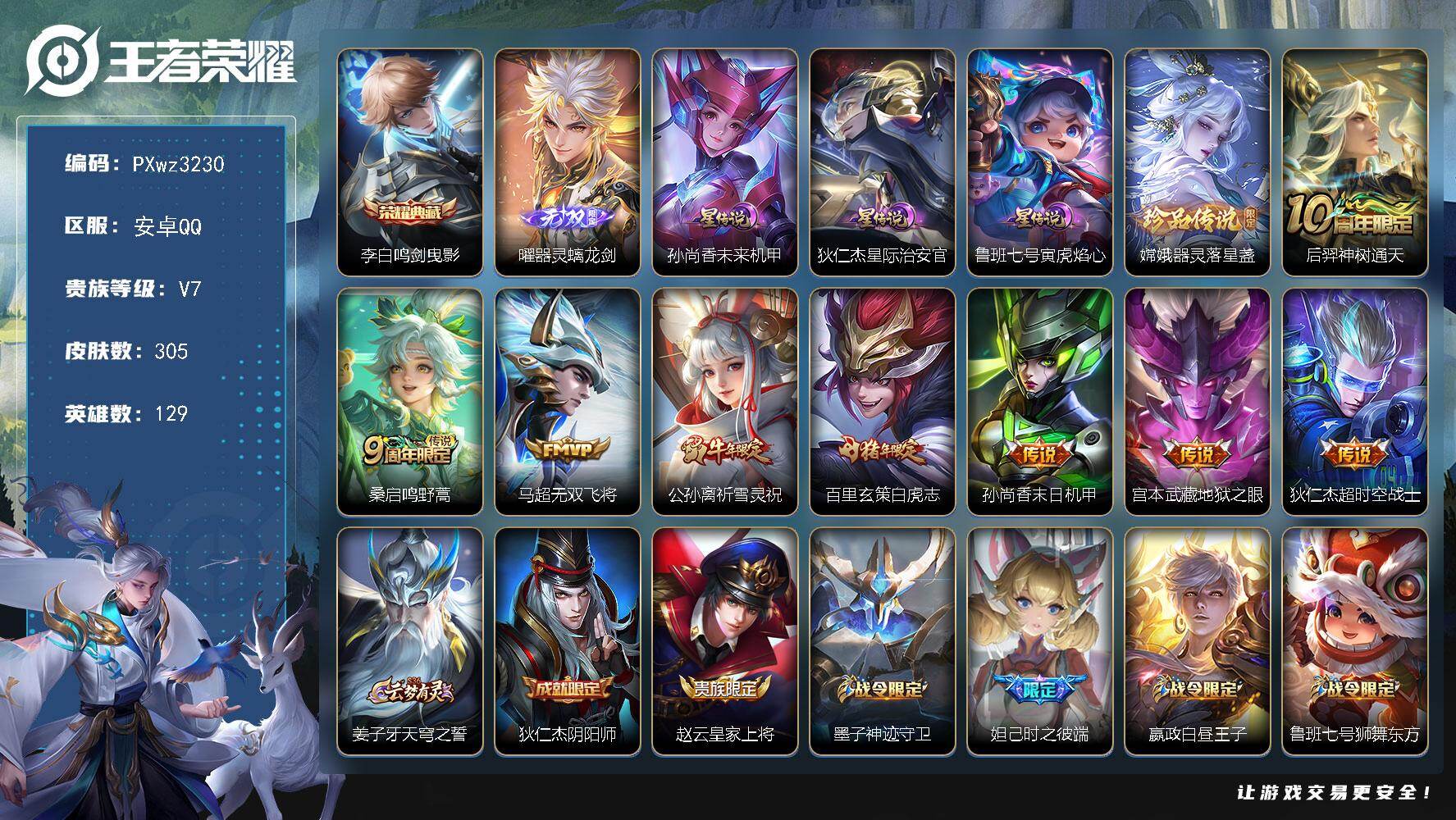 2银标35铜标V7-129英雄-305皮肤-1典藏皮肤-1无双-1珍品传说-8传说-88史诗
【荣耀典藏】：李白-鸣剑曳影
【无双皮肤】：曜-器灵螭龙剑
【珍品传说】：嫦娥-器灵落星盏
【传说皮肤】：后羿-神树通天，桑启-鸣野蒿，马超-无双飞将，公孙离-祈雪灵祝，百里玄策-白虎志，孙尚香-末日机甲，宫本武藏-地狱之眼，狄仁杰-超时空战士
【限定皮肤】：姜子牙-天穹之誓，狄仁杰-阴阳师，赵云-皇家上将，墨子-神迹守卫，妲己-时之彼端，嬴政-白昼王子，鲁班七号-狮舞东方，阿轲-迷踪丽影，芈月-重明，吕布-猎兽之王，周瑜-赤莲之焰，元歌-云间偶戏，夏侯惇-朔风刀，典韦-穷奇，典韦-蓝屏警告，马可波罗-暗影游猎，狄仁杰-魔术师，狄仁杰-万华元夜，达摩-星际陆战队，达摩-沙漠行僧，项羽-海滩派对，老夫子-醍醐杖，老夫子-航海奇遇记，程咬金-演武夺筹，露娜-一生所爱，刘邦-夺宝奇兵，韩信-飞衡，兰陵王-驯魔猎人，兰陵王-金庭之子，花木兰-默契交锋，亚瑟-潮玩骑士王，孙悟空-大圣娶亲，牛魔-御旌，李元芳-银河之约，李元芳-云中旅人，钟馗-神迹守卫，钟馗-驱傩正仪，杨玉环-遇见飞天，女娲-朔望之晖，干将莫邪-冰霜恋舞曲，雅典娜-单词大作战，雅典娜-黎明之约，蔡文姬-繁星吟游，鬼谷子-原初探秘者，鬼谷子-五谷丰年，苏烈-千军破阵，百里玄策-白虎志，百里玄策-原初追逐者，百里守约-朱雀志，弈星-混沌棋，梦奇-顽趣，公孙离-祈雪灵祝，沈梦溪-星空之诺，沈梦溪-大漠名商，明世隐-疑决卦，裴擒虎-天狼狩猎者，裴擒虎-李小龙，裴擒虎-擒涛扼浪，狂铁-御狮，米莱狄-御霄，米莱狄-胡桃异想国，云中君-纤云弄巧，盾山-御銮，猪八戒-西部大镖客，上官婉儿-梁祝，上官婉儿-天狼绘梦者，西施-玲珑珍味，蒙犽-狂想玩偶喵，鲁班大师-探海日志，桑启-海盐诗旅，艾琳-女武神，张良-古海寻踪，蒙恬-荣光圣徽，鬼谷子-天穹祈灯，姬小满-妄想食味，沈梦溪-龙舞盛年，刘邦-剑破天穹
【年限皮肤】：百里玄策-白虎志，百里守约-朱雀志，韩信-飞衡，公孙离-祈雪灵祝
【赛季限定】：芈月-重明，典韦-穷奇，狂铁-御狮，米莱狄-御霄，牛魔-御旌，盾山-御銮，夏侯惇-朔风刀，弈星-混沌棋，明世隐-疑决卦，老夫子-醍醐杖，鬼谷子-原初探秘者，狄仁杰-万华元夜，程咬金-演武夺筹，钟馗-驱傩正仪，苏烈-千军破阵，达摩-沙漠行僧，兰陵王-金庭之子，沈梦溪-大漠名商，李元芳-云中旅人，桑启-海盐诗旅，裴擒虎-擒涛扼浪，鲁班大师-探海日志，张良-古海寻踪，鬼谷子-天穹祈灯，刘邦-剑破天穹，姜子牙-天穹之誓，东皇太一-噬灭天穹，太乙真人-谧流熔炉，钟馗-虚灵犬护，甄姬-逆浪荇歌，亚瑟-荣光之誓，百里玄策-原初追逐者，雅典娜-黎明之约，梦奇-顽趣，蒙恬-荣光圣徽，牛魔-星界战将，项羽-九幽镇关
【战令限定】：嬴政-白昼王子，吕布-猎兽之王，典韦-蓝屏警告，女娲-朔望之晖，鲁班七号-狮舞东方，钟馗-神迹守卫，兰陵王-驯魔猎人，周瑜-赤莲之焰，李元芳-银河之约，沈梦溪-星空之诺，阿轲-迷踪丽影，刘邦-夺宝奇兵，马可波罗-暗影游猎，猪八戒-西部大镖客，蒙犽-狂想玩偶喵，雅典娜-单词大作战，元歌-云间偶戏，亚瑟-潮玩骑士王，米莱狄-胡桃异想国，达摩-星际陆战队，老夫子-航海奇遇记，墨子-神迹守卫，西施-玲珑珍味，亚连-破空之剑，孙悟空-神迹守卫，刘禅-鸭鸭历险记，沈梦溪-鸭鸭历险记，莱西奥-光弋星穹，明世隐-往忆晖光，周瑜-线条小狗，海月-海之女神，赵怀真-逢春序，亚瑟-旅行日记
【史诗皮肤】：亚瑟-旅行日记，赵怀真-逢春序，金蝉-济世禅心，刘禅-超级夜猫侠，海月-海之女神，周瑜-线条小狗，项羽-九幽镇关，少司缘-巫礼祀神，女娲-万灵启世，莱西奥-光弋星穹，公孙离-涂山容容，扁鹊-灵蛊蚀心，刘禅-鸭鸭历险记，弈星-万物之道，牛魔-星界战将，亚连-破空之剑，姬小满-妄想食味，蒙恬-荣光圣徽，镜-玫瑰异探，梦奇-顽趣，鬼谷子-五谷丰年，雅典娜-黎明之约，杨戬-天秀启明，老夫子-航海奇遇记，西施-诗语江南，米莱狄-胡桃异想国，花木兰-默契交锋，元歌-云间偶戏，云中君-纤云弄巧，裴擒虎-李小龙，百里玄策-原初追逐者，蒙犽-狂想玩偶喵，马可波罗-暗影游猎，上官婉儿-天狼绘梦者，阿轲-迷踪丽影，不知火舞-魅语，小乔-青蛇，大乔-白蛇，妲己-时之彼端，韩信-飞衡，娜可露露-晚萤，李元芳-银河之约，蔡文姬-繁星吟游，上官婉儿-梁祝，兰陵王-驯魔猎人，狄仁杰-鹰眼统帅，鲁班七号-狮舞东方，裴擒虎-天狼狩猎者，伽罗-箭羽风息，典韦-蓝屏警告，孙悟空-大圣娶亲，露娜-一生所爱，干将莫邪-冰霜恋舞曲，百里守约-朱雀志，大乔-猫狗日记，孙策-猫狗日记，嬴政-白昼王子，杨玉环-遇见飞天，阿轲-节奏热浪，白起-星夜王子，李元芳-逐浪之夏，蔡文姬-舞动绿茵，铠-曙光守护者，百里守约-特工魅影，安琪拉-心灵骇客，雅典娜-冰冠公主，亚瑟-心灵战警，诸葛亮-黄金分割率，兰陵王-暗隐猎兽者，小乔-缤纷独角兽，夏侯惇-乘风破浪，刘邦-德古拉伯爵，花木兰-水晶猎龙者，张飞-乱世虎臣，李白-千年之狐，曹操-幽灵船长，刘禅-绅士熊喵，吕布-圣诞狂欢，墨子-龙骑士，妲己-魅力维加斯，嬴政-暗夜贵公子，孙尚香-水果甜心，宫本武藏-鬼剑武藏，廉颇-地狱岩魂，狄仁杰-魔术师，王昭君-偶像歌手，甄姬-冰雪圆舞曲，貂蝉-圣诞恋歌，赵云-未来纪元，赵云-皇家上将，阿轲-暗夜猫娘，露娜-紫霞仙子
【其他皮肤】：海诺-烬夜裁决，雅典娜-执弈定局，敖隐-赤刃凌霄，兰陵王-雾影缉谜，桑启-线条小狗，安琪拉-糖果风暴，鬼谷子-谜偶窥秘，虞姬-溯影追猎，艾琳-鹤鸣心笺，明世隐-往忆晖光，亚瑟-荣光之誓，云中君-云械蓝图，甄姬-逆浪荇歌，阿古朵-布丁狗之约，张良-灵野札记，苏烈-春野闲踪，沈梦溪-鸭鸭历险记，钟馗-虚灵犬护，刘备-浪漫序章，戈娅-玫蓝誓约，少司缘-灵卦秘语，姜子牙-星梦巡礼，太乙真人-谧流熔炉，东皇太一-噬灭天穹，孙悟空-神迹守卫，姜子牙-天穹之誓，大司命-暗都幽影，刘邦-剑破天穹，沈梦溪-龙舞盛年，廉颇-功夫炙烤，鬼谷子-天穹祈灯，后羿-完美运算，亚连-破局者，张良-古海寻踪，西施-玲珑珍味，鲁班大师-探海日志，莱西奥-西部游侠，太乙真人-劲辣红锅，裴擒虎-擒涛扼浪，猪八戒-潮玩探月行，海月-幻泉雾影，桑启-海盐诗旅，李元芳-云中旅人，沈梦溪-大漠名商，刘禅-唤灵魔甲，兰陵王-金庭之子，程咬金-无双福将，达摩-沙漠行僧，典韦-铁甲之心，苏烈-千军破阵，鲁班大师-乓乓大师，墨子-神迹守卫，钟馗-驱傩正仪，张良-缤纷绘卷，程咬金-演武夺筹，达摩-星际陆战队，杨戬-次元傲视，刘禅-秘密基地，亚瑟-潮玩骑士王，狄仁杰-万华元夜，雅典娜-单词大作战，鬼谷子-原初探秘者，廉颇-无尽征程，狂铁-特工战影，猪八戒-西部大镖客，老夫子-醍醐杖，盾山-圆桌骑士，刘邦-夺宝奇兵，明世隐-疑决卦，鲁班七号-黑桃队长，哪吒-次元突破，弈星-混沌棋，沈梦溪-星空之诺，周瑜-赤莲之焰，夏侯惇-朔风刀，姜子牙-炽热元素使，沈梦溪-鲨炮海盗猫，孙膑-归虚梦演，盾山-御銮，钟馗-神迹守卫，吕布-野性能量，小乔-丁香结，女娲-朔望之晖，牛魔-御旌，庄周-奇妙博物学，明世隐-虹云星官，吕布-猎兽之王，米莱狄-御霄，项羽-科学大爆炸，大乔-守护之力，苏烈-坚韧之力，狂铁-御狮，鬼谷子-幻乐之宴，李白-敏锐之力，诸葛亮-掌控之力，典韦-穷奇，孙尚香-沉稳之力，老夫子-功夫老勺，狂铁-命运角斗场，芈月-重明，王昭君-幻想奇妙夜，钟无艳-海滩丽影，关羽-龙腾万里，刘备-汉昭烈帝，刘备-纽约教父，狄仁杰-阴阳师，后羿-阿尔法小队，宫本武藏-万象初新，刘备-万事如意，甄姬-花好人间，张飞-五福同心，花木兰-兔女郎，达摩-拳王，亚瑟-死亡骑士，典韦-黄金武士，妲己-少女阿狸，姜子牙-时尚教父，孙膑-天使之翼，安琪拉-玩偶对对碰，宫本武藏-未来纪元，扁鹊-救世之瞳，扁鹊-化身博士，牛魔-西部大镖客，白起-白色死神，程咬金-星际陆战队，艾琳-女武神，芈月-红桃皇后，赵云-忍炎影，赵云-白执事，达摩-大发明家，阿轲-爱心护理，露娜-哥特玫瑰，韩信-街头霸王，韩信-教廷特使，项羽-海滩派对，桑启-画中游，金蝉-前尘，云缨-赤焰之缨，司空震-启蛰，澜-孤猎，镜-冰刃幻境，蒙犽-归虚梦演，西施-归虚梦演，马超-幸存者，曜-归虚梦演，云中君-荷鲁斯之眼，瑶-森，猪八戒-年年有余，嫦娥-露花倒影，上官婉儿-修竹墨客，李信-灼热之刃，伽罗-花见巫女，盾山-极冰防御线，司马懿-魇语军师，孙策-海之征途，元歌-午夜歌剧院，米莱狄-精准探案法，裴擒虎-街头旋风，杨玉环-霓裳曲，公孙离-花间舞，明世隐-占星师，女娲-尼罗河女神，梦奇-美梦成真，百里玄策-威尼斯狂欢，百里守约-绝影神枪，铠-龙域领主，鬼谷子-阿摩司公爵，干将莫邪-第七人偶，东皇太一-东海龙王，大乔-伊势巫女，黄忠-芝加哥教父，哪吒-三太子，太乙真人-圆桌骑士，苍-维京掠夺者，马可波罗-激情绿茵，雅典娜-战争女神，夏侯惇-战争骑士，蔡文姬-蔷薇王座，关羽-天启骑士，虞姬-加勒比小姐，刘邦-圣殿之光，李元芳-特种部队，钟馗-地府判官，李白-范海辛，兰陵王-隐刃，刘禅-英喵野望，周瑜-海军大将，孙悟空-西部大镖客，孙膑-未来旅行，小乔-万圣前夜，张良-一千零一夜，曹操-超能战警，狄仁杰-锦衣卫，王昭君-精灵公主，老夫子-潮流仙人，花木兰-剑舞者，貂蝉-异域舞娘，钟无艳-生化警戒，露娜-绯红之刃，项羽-帝国元帅，高渐离-金属狂潮，鲁班七号-木偶奇遇记
【内测皮肤】：艾琳-女武神，狂铁-特工战影
【营地ID】：539868980
【星元皮肤】：鲁班七号-寅虎焰心，狄仁杰-星际治安官，孙尚香-未来机甲
