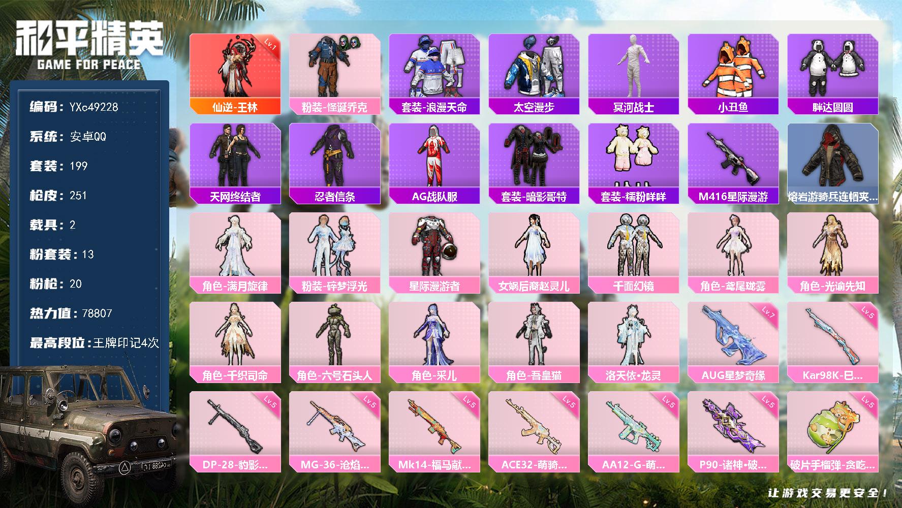 【素材号！1级王林 木乃伊 天网 赵灵儿 怪诞 7级星梦 星星裤】YXc49228-【无二次】【因赛季更新游戏段付以上号为准!】
 安卓Q-1红装4稀有2载具13粉装20特效枪21热门199套装251枪皮  4印记 历史传奇王牌14星 
【1红装】 仙逆-王林 (1级) 
【4稀有】 木乃伊 M416-星际漫游 浪漫天命 天网终结者 
【2载具】 纱华曳影 射神车兽 
【13粉装】 洛天依·龙灵 赵灵儿 吾皇猫 采儿 千织司命 鸢尾珑雾 光谕先知 六号石头人 满月旋律 怪诞乔克 星际漫游者 碎梦浮光 千面幻镜 
【20特效枪】 P90-诸神破晓 (5级) AKM-满月旋律 (4级) AUG-全息游灵 (1级) AKS-74U-琉璃赤心 (5级) 汤姆逊-玉魄流云 (5级) AC-VAL-君莫笑 (4级) Kar98K-巳巳如意 (5级) MG-36-沧焰双生 (5级) DP-28-豹影疾电 (5级) AUG-星梦奇缘 (7级) AA12-G-其乐融融 (5级) SCAR-L-云端童话 (5级) M338-仙逆 (4级) Mk14-福马献瑞 (5级) AA12-G-萌骑幻想 (5级) ACE32-萌骑漫游 (5级) 蜜獾-奇幻森林 (5级) 破片手榴弹-贪吃小熊 (5级) 烟雾弹-日月星辰 (4级) Vector-流风之羽 (5级) 
【21热门】 小丑鱼 浪漫假日 青涩年华 太空漫步 糯粉咩咩 花面小丑 鹰眼刺客 迅捷狂鲨 胖达圆圆 TEC追光队服 AG战队服 TJB战队服 TT战队服 STE战队服 暗影哥特 忍者信条 水银刺客 狂沙舞者 漫步者 破蛋小黄鸡 极速红龙 
【1飞行器】 天之羽翼飞行器 