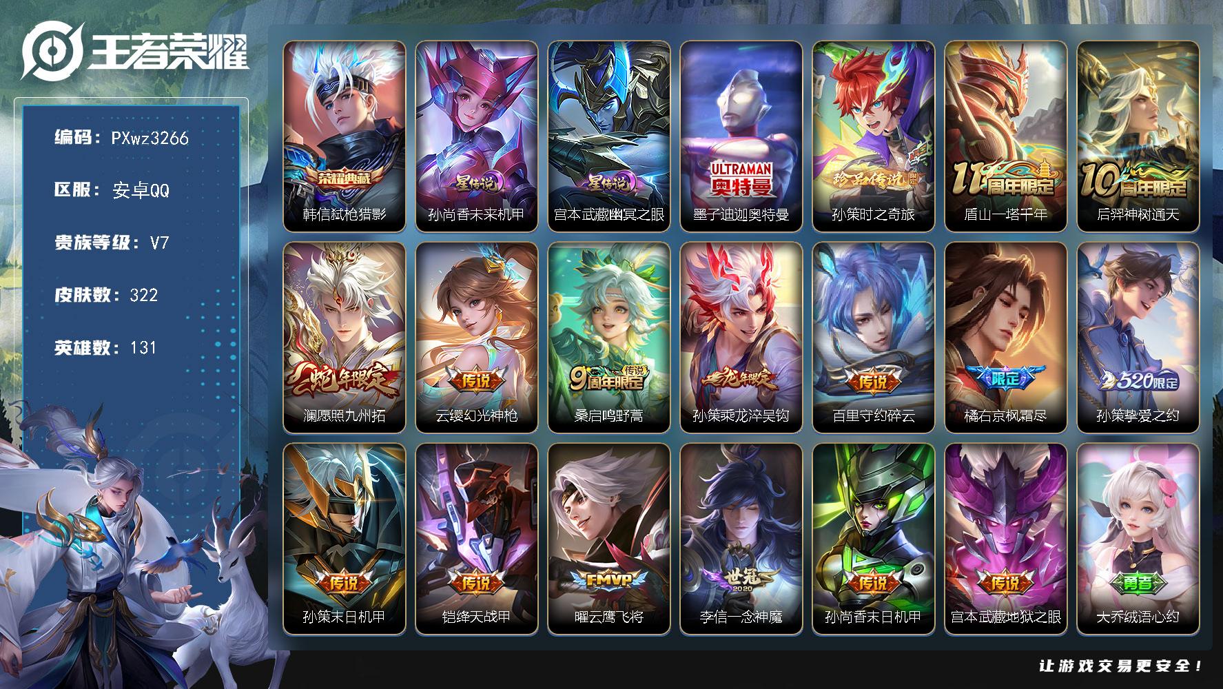 1银标8铜标14按键V7131英雄322皮肤1典藏皮肤2珍品传说15传说90史诗
【英雄全皮】高渐离全皮橘右京全皮大禹全皮蒙恬全皮
【荣耀典藏】韩信弑枪猎影
【珍品传说】墨子迪迦奥特曼孙策时之奇旅
【传说皮肤】盾山一塔千年后羿神树通天澜愿照九州拓云缨幻光神枪桑启鸣野蒿孙策乘龙淬吴钩百里守约碎云橘右京枫霜尽孙策挚爱之约孙策末日机甲铠绛天战甲曜云鹰飞将李信一念神魔孙尚香末日机甲宫本武藏地狱之眼
【限定皮肤】大乔绒语心约姜子牙天穹之誓杨戬破阵退雄兵狄仁杰阴阳师赵云皇家上将赵云百木心枪妲己时之奇旅孙尚香蔷薇恋人高渐离死亡摇滚高渐离玩趣恶龙白起夜都怪侠吕布猎兽之王元歌无心马可波罗山海玄木吟狄仁杰魔术师狄仁杰万华元夜达摩沙漠行僧项羽海滩派对程咬金演武夺筹韩信飞衡韩信傲雪梅枪王昭君午后时光兰陵王金庭之子橘右京枫霜尽李元芳云中旅人钟馗神迹守卫钟馗驱傩正仪太乙真人华丽摇滚鬼谷子原初探秘者鬼谷子五谷丰年铠青龙志苏烈千军破阵百里玄策原初追逐者梦奇顽趣沈梦溪大漠名商明世隐吟游魔法裴擒虎李小龙裴擒虎擒涛扼浪狂铁电玩高手云中君纤云弄巧孙策挚爱之约猪八戒西部大镖客上官婉儿梁祝嫦娥拒霜思嫦娥暖冬兔眠西施玲珑珍味鲁班大师探海日志桑启海盐诗旅暃星界游侠戈娅驭风魔法艾琳女武神阿古朵江河有灵张良古海寻踪蒙犽百解令蒙恬荣光圣徽高渐离燃音魔法妲己灵卜魔法鬼谷子天穹祈灯伽罗琥珀纪元姬小满妄想食味孙策乘龙淬吴钩沈梦溪龙舞盛年鲁班七号蔬乡物语李元芳蔬乡物语刘邦剑破天穹程咬金群星魔术团镜青焰无极项羽苍威无极刘备异域游侠芈月浮光幕影周瑜熔金海岸
【年限皮肤】铠青龙志韩信飞衡马可波罗山海玄木吟孙策乘龙淬吴钩澜愿照九州拓
【赛季限定】鬼谷子原初探秘者狄仁杰万华元夜程咬金演武夺筹钟馗驱傩正仪苏烈千军破阵达摩沙漠行僧兰陵王金庭之子沈梦溪大漠名商李元芳云中旅人桑启海盐诗旅裴擒虎擒涛扼浪鲁班大师探海日志张良古海寻踪鬼谷子天穹祈灯刘邦剑破天穹姜子牙天穹之誓东皇太一噬灭天穹太乙真人谧流熔炉钟馗虚灵犬护甄姬逆浪荇歌亚瑟荣光之誓百里玄策原初追逐者梦奇顽趣蒙恬荣光圣徽牛魔星界战将项羽九幽镇关
【战令限定】吕布猎兽之王钟馗神迹守卫猪八戒西部大镖客明世隐吟游魔法白起夜都怪侠狂铁电玩高手王昭君午后时光暃星界游侠嫦娥暖冬兔眠戈娅驭风魔法西施玲珑珍味高渐离燃音魔法妲己灵卜魔法鲁班七号蔬乡物语李元芳蔬乡物语镜青焰无极项羽苍威无极亚连破空之剑孙悟空神迹守卫百里守约百相守梦老夫子百相守梦孙膑茶境仙马超访茗客周瑜线条小狗海月海之女神赵怀真逢春序艾琳繁夏笺亚瑟旅行日记
【史诗皮肤】亚瑟旅行日记鲁班大师傩神司艾琳繁夏笺赵怀真逢春序金蝉济世禅心刘禅超级夜猫侠姜子牙弘道录米莱狄青瓷雀吟海月海之女神周瑜线条小狗项羽九幽镇关百里玄策罗小黑战记公孙离涂山容容黄忠百相守梦后羿石田雨龙狂铁龙之律动赵怀真器灵浮梦炉孙膑茶境仙牛魔星界战将百里守约百相守梦亚连破空之剑姬小满战舞者芈月浮光幕影镜青焰无极鲁班七号蔬乡物语姬小满妄想食味伽罗琥珀纪元蒙恬荣光圣徽高渐离燃音魔法蒙犽百解令阿古朵江河有灵戈娅驭风魔法马可波罗山海玄木吟暃星界游侠梦奇顽趣元歌无心鬼谷子五谷丰年妲己时之奇旅狂铁电玩高手高渐离天秀音浪明世隐吟游魔法澜赏金猎手赵云百木心枪夏洛特永昼韩信傲雪梅枪嫦娥拒霜思司马懿暗渊魔法杨戬天秀启明蒙犽龙鼓争鸣百里玄策热力回旋云中君纤云弄巧裴擒虎李小龙百里玄策原初追逐者孙尚香时之恋人橘右京修罗韩信飞衡上官婉儿梁祝狄仁杰鹰眼统帅铠青龙志大乔猫狗日记孙策猫狗日记阿轲节奏热浪白起星夜王子程咬金功夫厨神李元芳逐浪之夏刘禅天才门将铠曙光守护者百里守约特工魅影安琪拉心灵骇客亚瑟心灵战警诸葛亮黄金分割率兰陵王暗隐猎兽者小乔缤纷独角兽夏侯惇乘风破浪刘邦德古拉伯爵花木兰水晶猎龙者张飞乱世虎臣吕布末日机甲李白千年之狐曹操幽灵船长吕布圣诞狂欢墨子金属风暴妲己女仆咖啡嬴政摇滚巨星嬴政暗夜贵公子孙尚香水果甜心孙尚香蔷薇恋人宫本武藏鬼剑武藏狄仁杰魔术师甄姬冰雪圆舞曲貂蝉圣诞恋歌赵云未来纪元赵云皇家上将露娜紫霞仙子
【其他皮肤】心魔六耳未来纪元大禹翡翠华章张飞街头猛卫杨戬神目破阵敖隐赤刃凌霄兰陵王雾影缉谜鲁班七号班班快跑蒙恬苍云破阵安琪拉糖果风暴虞姬溯影追猎蚩奼极光幻客曹操逐霄之志艾琳鹤鸣心笺孙权径山谋武亚瑟荣光之誓莱西奥踏浪烽翎高渐离落日弦歌庄周锦麟游梦甄姬逆浪荇歌白起死霸装姬小满小满鸭露娜命运加冕阿古朵布丁狗之约张良灵野札记苏烈春野闲踪钟馗虚灵犬护明世隐景韶洛都少司缘灵卦秘语达摩爆裂喵拳姜子牙星梦巡礼西施雪境奇遇影魅影绮裳马超访茗客典韦铁骨偃魂太乙真人谧流熔炉苍苍林狼骑吕布逐霄战戟干将莫邪雾都夜雨老夫子百相守梦东皇太一噬灭天穹盘古敬我三分孙悟空神迹守卫大乔绒语心约周瑜熔金海岸姜子牙天穹之誓貂蝉长夏之忆杨戬破阵退雄兵刘备异域游侠大司命暗都幽影项羽苍威无极程咬金群星魔术团盘古经纬探寻者刘邦剑破天穹扁鹊无尽旅途李元芳蔬乡物语钟无艳春野之旅沈梦溪龙舞盛年亚瑟鸿运当头廉颇功夫炙烤朵莉亚金色潮汐嫦娥漠中幻影海诺时空谍影妲己灵卜魔法鬼谷子天穹祈灯后羿完美运算兰陵王幻夜行动亚连破局者张良古海寻踪李元芳妄想特派姬小满零食大作战西施玲珑珍味鲁班大师探海日志莱西奥西部游侠太乙真人劲辣红锅裴擒虎擒涛扼浪赵怀真太极少年白起乐园追猎者猪八戒潮玩探月行海月幻泉雾影嫦娥暖冬兔眠桑启海盐诗旅刘备潮玩造梦师李元芳云中旅人蒙恬蔚蓝守将蒙犽胡桃狂想曲沈梦溪大漠名商王昭君午后时光米莱狄契约魔法刘禅唤灵魔甲兰陵王金庭之子白起夜都怪侠程咬金无双福将达摩沙漠行僧苏烈千军破阵鲁班大师乓乓大师钟馗驱傩正仪张良缤纷绘卷程咬金演武夺筹露娜瓷语鉴心刘禅秘密基地狄仁杰万华元夜鬼谷子原初探秘者狂铁特工战影猪八戒西部大镖客盾山圆桌骑士哪吒次元突破姜子牙炽热元素使沈梦溪鲨炮海盗猫高渐离玩趣恶龙钟馗神迹守卫吕布野性能量张良幽兰居士明世隐虹云星官吕布猎兽之王大乔守护之力苏烈坚韧之力太乙真人华丽摇滚鬼谷子幻乐之宴李白敏锐之力诸葛亮掌控之力孙尚香沉稳之力牛魔制霸全明星老夫子功夫老勺狂铁命运角斗场王昭君幻想奇妙夜钟无艳海滩丽影墨子进击墨子号关羽龙腾万里高渐离死亡摇滚刘备纽约教父狄仁杰阴阳师后羿阿尔法小队宫本武藏万象初新刘备万事如意甄姬花好人间张飞五福同心亚瑟死亡骑士典韦黄金武士妲己少女阿狸姜子牙时尚教父安琪拉玩偶对对碰宫本武藏未来纪元扁鹊救世之瞳扁鹊化身博士牛魔西部大镖客白起白色死神艾琳女武神芈月红桃皇后赵云忍炎影赵云白执事达摩大发明家阿轲爱心护理露娜哥特玫瑰韩信街头霸王韩信教廷特使项羽海滩派对暃碧珀绯影金蝉前尘云缨赤焰之缨司空震启蛰澜孤猎阿古朵熊喵少女蒙恬秩序猎龙将镜冰刃幻境西施归虚梦演马超幸存者曜归虚梦演云中君荷鲁斯之眼瑶森盘古创世神祝上官婉儿修竹墨客李信灼热之刃伽罗花见巫女盾山极冰防御线司马懿魇语军师孙策海之征途元歌午夜歌剧院米莱狄精准探案法弈星踏雪寻梅裴擒虎街头旋风公孙离花间舞女娲尼罗河女神梦奇美梦成真百里守约绝影神枪铠龙域领主东皇太一东海龙王黄忠芝加哥教父诸葛亮星航指挥官太乙真人圆桌骑士杨戬埃及法老苍维京掠夺者马可波罗激情绿茵夏侯惇战争骑士关羽天启骑士虞姬加勒比小姐刘邦圣殿之光李元芳特种部队钟馗地府判官李白范海辛后羿精灵王妲己仙境爱丽丝孙悟空西部大镖客小乔万圣前夜曹操超能战警狄仁杰锦衣卫钟无艳生化警戒项羽帝国元帅高渐离金属狂潮鲁班七号木偶奇遇记鲁班七号福禄兄弟
【内测皮肤】孙尚香蔷薇恋人艾琳女武神高渐离玩趣恶龙狂铁特工战影
【营地ID】1810369184
【星元皮肤】宫本武藏幽冥之眼孙尚香未来机甲
