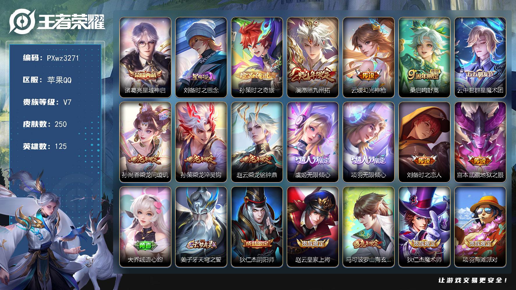 1银标9铜标V7125英雄250皮肤1典藏皮肤1珍品传说11传说63史诗
【英雄全皮】云中君全皮戈娅全皮空空儿全皮
【荣耀典藏】诸葛亮星域神启
【珍品传说】孙策时之奇旅
【传说皮肤】澜愿照九州拓云缨幻光神枪桑启鸣野蒿云中君群星魔术团孙尚香乘龙问璇玑孙策乘龙淬吴钩赵云乘龙铭钟鼎虞姬无限倾心项羽无限倾心刘备时之恋人宫本武藏地狱之眼
【限定皮肤】大乔绒语心约姜子牙天穹之誓狄仁杰阴阳师赵云皇家上将马可波罗山海玄木吟狄仁杰魔术师项羽海滩派对项羽无限倾心刘备百相守梦李元芳匿光侦查者虞姬无限倾心蔡文姬繁星吟游裴擒虎李小龙裴擒虎擒涛扼浪云中君纤云弄巧云中君时之祈愿嫦娥拒霜思嫦娥暖冬兔眠西施玲珑珍味鲁班大师探海日志桑启海盐诗旅暃星界游侠戈娅驭风魔法艾琳流音漫舞司空震地狱燃心阿古朵江河有灵张良古海寻踪蒙犽百解令蒙恬荣光圣徽高渐离燃音魔法妲己灵卜魔法鬼谷子天穹祈灯伽罗琥珀纪元姬小满妄想食味孙尚香乘龙问璇玑孙策乘龙淬吴钩赵云乘龙铭钟鼎刘邦剑破天穹上官婉儿群星魔术团程咬金群星魔术团云中君群星魔术团镜青焰无极项羽苍威无极海诺心动手记刘备异域游侠周瑜熔金海岸
【年限皮肤】马可波罗山海玄木吟孙尚香乘龙问璇玑孙策乘龙淬吴钩赵云乘龙铭钟鼎澜愿照九州拓
【赛季限定】桑启海盐诗旅裴擒虎擒涛扼浪鲁班大师探海日志张良古海寻踪鬼谷子天穹祈灯刘邦剑破天穹姜子牙天穹之誓东皇太一噬灭天穹太乙真人谧流熔炉蒙恬荣光圣徽
【战令限定】暃星界游侠嫦娥暖冬兔眠戈娅驭风魔法西施玲珑珍味司空震地狱燃心艾琳流音漫舞高渐离燃音魔法妲己灵卜魔法镜青焰无极项羽苍威无极周瑜线条小狗海月海之女神赵怀真逢春序
【史诗皮肤】赵怀真逢春序海月海之女神太乙真人瓦猫非猫周瑜线条小狗少司缘巫礼祀神百里守约雪豹霜爪狂铁龙之律动阿轲化蝶舞弈星万物之道马可波罗星界特工黄忠怒海争锋海诺心动手记镜青焰无极上官婉儿群星魔术团姬小满妄想食味伽罗琥珀纪元蒙恬荣光圣徽高渐离燃音魔法蒙犽百解令阿古朵江河有灵司空震地狱燃心李元芳匿光侦查者百里守约真我赫兹戈娅驭风魔法刘禅电玩爆裂旋风刘备百相守梦马可波罗山海玄木吟暃星界游侠高渐离天秀音浪貂蝉唤灵魅影云中君时之祈愿嫦娥拒霜思云中君纤云弄巧裴擒虎李小龙孙尚香时之恋人小乔青蛇蔡文姬繁星吟游狄仁杰鹰眼统帅阿轲节奏热浪白起星夜王子程咬金功夫厨神李元芳逐浪之夏蔡文姬舞动绿茵百里守约特工魅影安琪拉心灵骇客兰陵王暗隐猎兽者小乔缤纷独角兽夏侯惇乘风破浪花木兰水晶猎龙者吕布圣诞狂欢墨子金属风暴妲己女仆咖啡妲己魅力维加斯嬴政摇滚巨星嬴政暗夜贵公子孙尚香水果甜心宫本武藏鬼剑武藏廉颇地狱岩魂狄仁杰魔术师王昭君偶像歌手甄姬冰雪圆舞曲貂蝉圣诞恋歌赵云未来纪元赵云皇家上将阿轲暗夜猫娘露娜紫霞仙子
【其他皮肤】敖隐赤刃凌霄兰陵王雾影缉谜鲁班七号班班快跑蚩奼极光幻客艾琳鹤鸣心笺孙权径山谋武高渐离落日弦歌空空儿戏梦巡演庄周锦麟游梦云中君云械蓝图雅典娜潮玩士官长露娜命运加冕小乔秘证寻踪刘备浪漫序章戈娅玫蓝誓约少司缘灵卦秘语达摩爆裂喵拳东皇太一金福满堂姜子牙星梦巡礼西施雪境奇遇影魅影绮裳典韦铁骨偃魂太乙真人谧流熔炉苍苍林狼骑吕布逐霄战戟米莱狄怪诞之夜亚瑟动物派对东皇太一噬灭天穹大乔绒语心约周瑜熔金海岸姜子牙天穹之誓貂蝉长夏之忆刘备异域游侠大司命暗都幽影项羽苍威无极程咬金群星魔术团盘古经纬探寻者刘邦剑破天穹钟无艳春野之旅亚瑟鸿运当头廉颇功夫炙烤朵莉亚金色潮汐嫦娥漠中幻影海诺时空谍影妲己灵卜魔法鬼谷子天穹祈灯后羿完美运算曹操决胜大满贯兰陵王幻夜行动亚连破局者海月王牌新星钟无艳聚星闪耀张良古海寻踪艾琳流音漫舞哪吒热血海滩李元芳妄想特派姬小满零食大作战西施玲珑珍味鲁班大师探海日志莱西奥西部游侠太乙真人劲辣红锅裴擒虎擒涛扼浪白起乐园追猎者牛魔牛运亨通猪八戒潮玩探月行海月幻泉雾影嫦娥暖冬兔眠桑启海盐诗旅戈娅危途狂花刘备潮玩造梦师蒙恬蔚蓝守将刘邦虎啸剑宗程咬金无双福将鲁班大师乓乓大师刘禅秘密基地狂铁特工战影姜子牙炽热元素使沈梦溪鲨炮海盗猫张良幽兰居士明世隐虹云星官苏烈坚韧之力鬼谷子幻乐之宴孙尚香沉稳之力老夫子功夫老勺王昭君幻想奇妙夜钟无艳海滩丽影关羽龙腾万里刘备汉昭烈帝刘备纽约教父狄仁杰阴阳师宫本武藏万象初新刘备万事如意甄姬花好人间张飞五福同心达摩拳王亚瑟死亡骑士典韦黄金武士妲己少女阿狸安琪拉玩偶对对碰扁鹊救世之瞳扁鹊化身博士芈月红桃皇后赵云忍炎影赵云白执事阿轲爱心护理韩信街头霸王韩信教廷特使项羽海滩派对金蝉前尘云缨赤焰之缨司空震启蛰澜孤猎蒙恬秩序猎龙将镜冰刃幻境蒙犽归虚梦演鲁班大师归虚梦演西施归虚梦演马超幸存者曜归虚梦演云中君荷鲁斯之眼瑶森盘古创世神祝嫦娥露花倒影上官婉儿修竹墨客李信灼热之刃伽罗花见巫女盾山极冰防御线司马懿魇语军师元歌午夜歌剧院米莱狄精准探案法弈星踏雪寻梅裴擒虎街头旋风杨玉环霓裳曲公孙离花间舞明世隐占星师女娲尼罗河女神梦奇美梦成真苏烈爱与和平铠龙域领主鬼谷子阿摩司公爵干将莫邪第七人偶东皇太一东海龙王大乔伊势巫女黄忠芝加哥教父诸葛亮星航指挥官太乙真人圆桌骑士杨戬埃及法老苍维京掠夺者马可波罗激情绿茵雅典娜战争女神夏侯惇战争骑士蔡文姬蔷薇王座关羽天启骑士虞姬加勒比小姐刘邦圣殿之光李元芳特种部队钟馗地府判官李白范海辛兰陵王隐刃刘禅英喵野望后羿精灵王孙尚香火炮千金孙悟空西部大镖客张良一千零一夜王昭君精灵公主老夫子潮流仙人花木兰剑舞者钟无艳生化警戒项羽帝国元帅鲁班七号木偶奇遇记鲁班七号福禄兄弟
【内测皮肤】狂铁特工战影
【营地ID】1737064485
【星元皮肤】刘备时之思念
