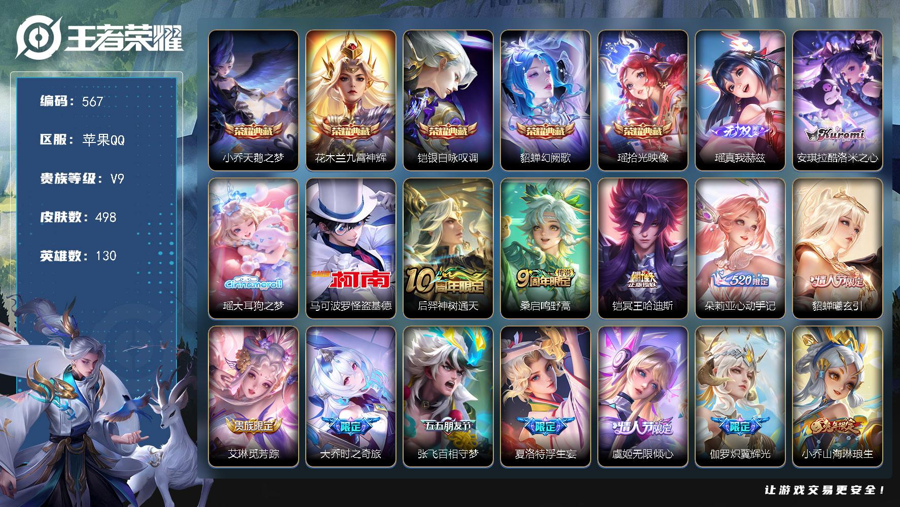 苹果QV9最强王者段位130英雄498皮肤5典藏皮肤1无双3珍品传说59传说167史诗
【英雄全皮】娜可露露全皮鬼谷子全皮瑶全皮阿古朵全皮夏洛特全皮戈娅全皮空空儿全皮影全皮少司缘全皮
【荣耀典藏】小乔天鹅之梦花木兰九霄神辉铠银白咏叹调貂蝉幻阙歌瑶拾光映像
【无双皮肤】瑶真我赫兹
【珍品传说】安琪拉酷洛米之心瑶大耳狗之梦马可波罗怪盗基德
【传说皮肤】后羿神树通天桑启鸣野蒿铠冥王哈迪斯朵莉亚心动手
