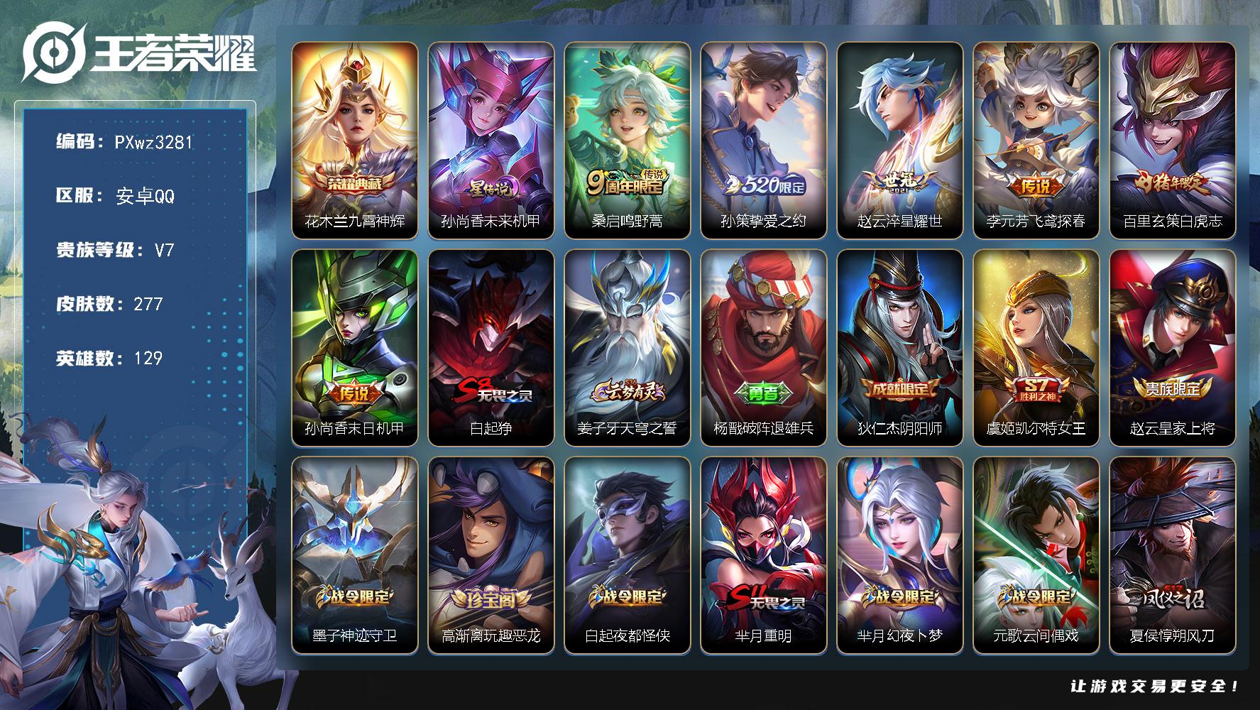5银标10铜标V7129英雄277皮肤1典藏皮肤6传说62史诗
【荣耀典藏】花木兰九霄神辉
【传说皮肤】桑启鸣野蒿孙策挚爱之约赵云淬星耀世李元芳飞鸢探春百里玄策白虎志孙尚香末日机甲
【限定皮肤】白起狰姜子牙天穹之誓杨戬破阵退雄兵狄仁杰阴阳师虞姬凯尔特女王赵云皇家上将墨子神迹守卫高渐离玩趣恶龙白起夜都怪侠芈月重明芈月幻夜卜梦元歌云间偶戏夏侯惇朔风刀典韦穷奇马可波罗暗影游猎狄仁杰魔术师狄仁杰万华元夜达摩星际陆战队达摩沙漠行僧项羽海滩派对老夫子醍醐杖老夫子航海奇遇记程咬金演武夺筹韩信傲雪梅枪王昭君午后时光兰陵王金庭之子亚瑟潮玩骑士王孙悟空大圣娶亲孙悟空孙行者牛魔御旌后羿如梦令后羿圣弓游侠李元芳银河之约李元芳云中旅人钟馗驱傩正仪杨玉环遇见飞天干将莫邪真爱魔法雅典娜单词大作战雅典娜黎明之约蔡文姬繁星吟游太乙真人饕餮鬼谷子原初探秘者鬼谷子五谷丰年黄忠烈魂黄忠火炮绅士苏烈千军破阵百里玄策白虎志百里玄策原初追逐者弈星混沌棋沈梦溪星空之诺沈梦溪大漠名商明世隐疑决卦明世隐吟游魔法裴擒虎李小龙裴擒虎擒涛扼浪狂铁御狮狂铁电玩高手米莱狄御霄米莱狄胡桃异想国云中君纤云弄巧盾山御銮孙策挚爱之约猪八戒西部大镖客猪八戒猪悟能上官婉儿梁祝嫦娥拒霜思蒙犽狂想玩偶喵鲁班大师探海日志桑启海盐诗旅张良古海寻踪鬼谷子天穹祈灯姬小满妄想食味刘邦剑破天穹上官婉儿群星魔术团程咬金群星魔术团镜青焰无极项羽苍威无极周瑜熔金海岸
【年限皮肤】百里玄策白虎志
【赛季限定】虞姬凯尔特女王白起狰太乙真人饕餮芈月重明典韦穷奇狂铁御狮米莱狄御霄牛魔御旌盾山御銮夏侯惇朔风刀弈星混沌棋明世隐疑决卦老夫子醍醐杖鬼谷子原初探秘者狄仁杰万华元夜程咬金演武夺筹钟馗驱傩正仪苏烈千军破阵达摩沙漠行僧兰陵王金庭之子沈梦溪大漠名商李元芳云中旅人桑启海盐诗旅裴擒虎擒涛扼浪鲁班大师探海日志张良古海寻踪鬼谷子天穹祈灯刘邦剑破天穹姜子牙天穹之誓东皇太一噬灭天穹太乙真人谧流熔炉亚瑟荣光之誓百里玄策原初追逐者雅典娜黎明之约
【战令限定】李元芳银河之约沈梦溪星空之诺马可波罗暗影游猎猪八戒西部大镖客蒙犽狂想玩偶喵雅典娜单词大作战元歌云间偶戏亚瑟潮玩骑士王米莱狄胡桃异想国达摩星际陆战队老夫子航海奇遇记墨子神迹守卫干将莫邪真爱魔法后羿圣弓游侠黄忠火炮绅士芈月幻夜卜梦明世隐吟游魔法白起夜都怪侠狂铁电玩高手王昭君午后时光镜青焰无极项羽苍威无极周瑜线条小狗赵怀真逢春序亚瑟旅行日记
【史诗皮肤】孙膑帕恰狗之风亚瑟旅行日记扁鹊双面药师赵怀真逢春序金蝉济世禅心周瑜线条小狗镜青焰无极上官婉儿群星魔术团姬小满妄想食味鬼谷子五谷丰年狂铁电玩高手明世隐吟游魔法韩信傲雪梅枪雅典娜黎明之约黄忠火炮绅士嫦娥拒霜思猪八戒猪悟能孙悟空孙行者干将莫邪真爱魔法老夫子航海奇遇记米莱狄胡桃异想国元歌云间偶戏云中君纤云弄巧裴擒虎李小龙百里玄策原初追逐者蒙犽狂想玩偶喵马可波罗暗影游猎孙尚香时之恋人黄忠烈魂马超神威后羿如梦令娜可露露晚萤李元芳银河之约蔡文姬繁星吟游上官婉儿梁祝狄仁杰鹰眼统帅伽罗箭羽风息孙悟空大圣娶亲孙策猫狗日记杨玉环遇见飞天阿轲节奏热浪程咬金功夫厨神李元芳逐浪之夏刘禅天才门将亚瑟心灵战警兰陵王暗隐猎兽者小乔缤纷独角兽花木兰水晶猎龙者张飞乱世虎臣吕布末日机甲李白千年之狐曹操幽灵船长吕布圣诞狂欢墨子金属风暴妲己魅力维加斯孙尚香水果甜心宫本武藏鬼剑武藏狄仁杰魔术师王昭君偶像歌手甄姬冰雪圆舞曲赵云未来纪元赵云皇家上将露娜紫霞仙子项羽苍穹之光鲁班七号电玩小子
【其他皮肤】伽罗月影弦鸣心魔六耳未来纪元张飞街头猛卫海诺烬夜裁决雅典娜执弈定局兰陵王雾影缉谜艾琳鹤鸣心笺亚瑟荣光之誓姜子牙星梦巡礼典韦铁骨偃魂太乙真人谧流熔炉苍苍林狼骑东皇太一噬灭天穹周瑜熔金海岸姜子牙天穹之誓杨戬破阵退雄兵大司命暗都幽影项羽苍威无极程咬金群星魔术团刘邦剑破天穹廉颇功夫炙烤鬼谷子天穹祈灯后羿完美运算曹操决胜大满贯张良古海寻踪李元芳妄想特派鲁班大师探海日志太乙真人劲辣红锅裴擒虎擒涛扼浪白起乐园追猎者猪八戒潮玩探月行桑启海盐诗旅戈娅危途狂花刘备潮玩造梦师李元芳云中旅人蒙恬蔚蓝守将蒙犽胡桃狂想曲沈梦溪大漠名商王昭君午后时光米莱狄契约魔法兰陵王金庭之子白起夜都怪侠刘邦虎啸剑宗程咬金无双福将芈月幻夜卜梦达摩沙漠行僧马可波罗潮玩牛仔妲己紫罗兰之誓典韦铁甲之心后羿圣弓游侠苏烈千军破阵鲁班大师乓乓大师墨子神迹守卫钟馗驱傩正仪张良缤纷绘卷程咬金演武夺筹达摩星际陆战队露娜瓷语鉴心刘禅秘密基地亚瑟潮玩骑士王狄仁杰万华元夜雅典娜单词大作战鬼谷子原初探秘者廉颇无尽征程狂铁特工战影猪八戒西部大镖客老夫子醍醐杖盾山圆桌骑士明世隐疑决卦鲁班七号黑桃队长哪吒次元突破弈星混沌棋沈梦溪星空之诺夏侯惇朔风刀姜子牙炽热元素使沈梦溪鲨炮海盗猫高渐离玩趣恶龙孙膑归虚梦演盾山御銮吕布野性能量小乔丁香结牛魔御旌庄周奇妙博物学张良幽兰居士明世隐虹云星官米莱狄御霄项羽科学大爆炸苏烈坚韧之力安琪拉如懿狂铁御狮鬼谷子幻乐之宴诸葛亮掌控之力典韦穷奇孙尚香沉稳之力牛魔制霸全明星老夫子功夫老勺狂铁命运角斗场芈月重明宫本武藏霸王丸太乙真人饕餮钟无艳海滩丽影白起狰虞姬凯尔特女王关羽龙腾万里刘备纽约教父狄仁杰阴阳师后羿阿尔法小队宫本武藏万象初新刘备万事如意甄姬花好人间张飞五福同心花木兰兔女郎达摩拳王亚瑟死亡骑士典韦黄金武士妲己少女阿狸姜子牙时尚教父宫本武藏未来纪元扁鹊化身博士牛魔西部大镖客白起白色死神程咬金爱与正义芈月红桃皇后赵云忍炎影赵云白执事达摩大发明家阿轲爱心护理韩信街头霸王韩信教廷特使项羽海滩派对桑启画中游暃碧珀绯影金蝉前尘云缨赤焰之缨司空震启蛰澜孤猎阿古朵熊喵少女蒙恬秩序猎龙将镜冰刃幻境蒙犽归虚梦演鲁班大师归虚梦演西施归虚梦演马超幸存者曜归虚梦演云中君荷鲁斯之眼瑶森盘古创世神祝猪八戒年年有余嫦娥露花倒影上官婉儿修竹墨客李信灼热之刃沈梦溪棒球奇才伽罗花见巫女盾山极冰防御线司马懿魇语军师孙策海之征途元歌午夜歌剧院弈星踏雪寻梅裴擒虎街头旋风杨玉环霓裳曲公孙离花间舞明世隐占星师女娲尼罗河女神梦奇美梦成真苏烈爱与和平百里玄策威尼斯狂欢百里守约绝影神枪铠龙域领主鬼谷子阿摩司公爵干将莫邪第七人偶东皇太一东海龙王大乔伊势巫女黄忠芝加哥教父诸葛亮星航指挥官哪吒三太子杨戬埃及法老苍维京掠夺者马可波罗激情绿茵雅典娜战争女神夏侯惇战争骑士蔡文姬蔷薇王座关羽天启骑士虞姬加勒比小姐刘邦圣殿之光李元芳特种部队钟馗地府判官李白范海辛兰陵王隐刃刘禅英喵野望后羿精灵王周瑜海军大将孙悟空西部大镖客孙膑未来旅行小乔万圣前夜曹操超能战警曹操死神来了王昭君精灵公主程咬金华尔街大亨老夫子潮流仙人花木兰剑舞者貂蝉异域舞娘钟无艳生化警戒项羽帝国元帅高渐离金属狂潮鲁班七号福禄兄弟
【内测皮肤】高渐离玩趣恶龙狂铁特工战影
【营地ID】472264515
【星元皮肤】孙尚香未来机甲
