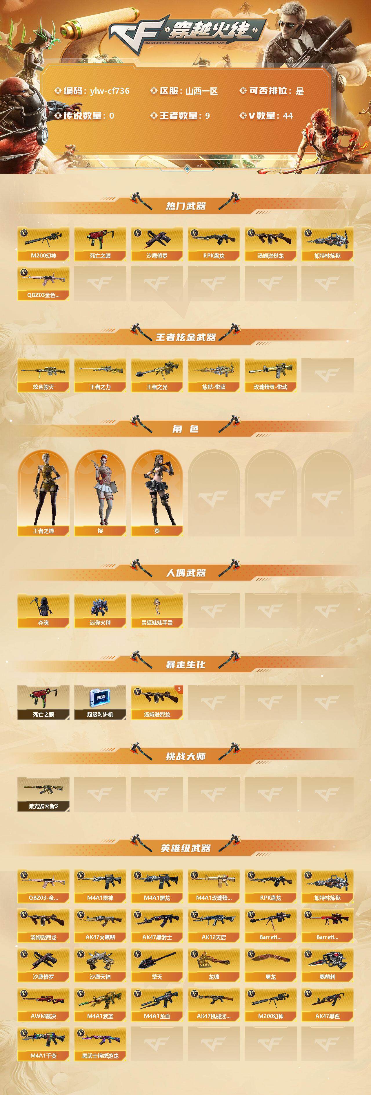 穿越火线账号北部战区山西一区[10243096]【商品标题】：山西一区-44V-9王者-4炫金
【热门武器】：QBZ03-金色蔷薇，M200-幻神，死亡之眼，汤姆逊-烈龙*5，RPK-盘龙，加特林-炼狱*2，沙鹰-修罗*3
【王