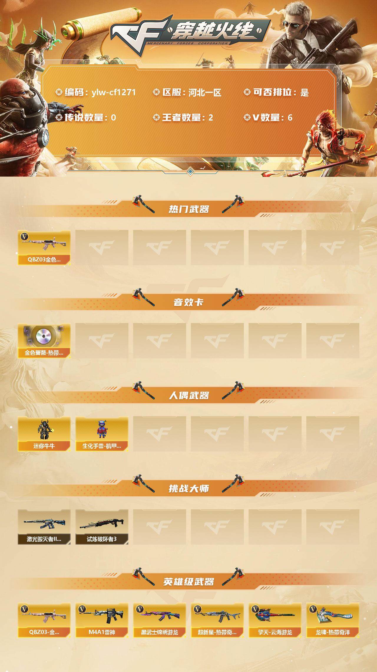 穿越火线账号北部战区河北一区[9988223]【商品标题】：河北一区-6V-2王者-0炫金
【热门武器】：QBZ03-金色蔷薇
【音效卡】：QBZ03-金色蔷薇-热带奇洋音效卡
【人偶武器】：迷你牛牛，生化手雷-机甲核心*2
【