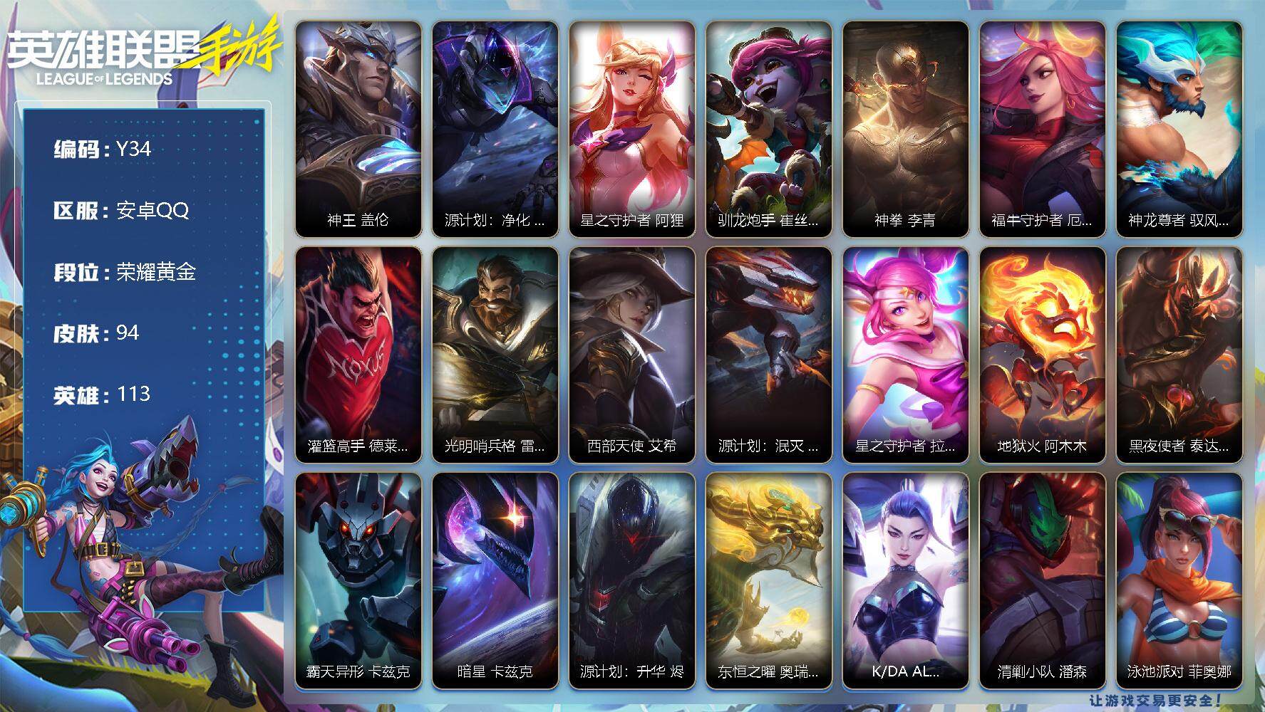 LOL手游账号安卓QQ94皮肤-11传说-30史诗-113英雄-
【传说皮肤】：神王 盖伦，源计划：净化 薇恩，星之守护者 阿狸，驯龙炮手 崔丝塔娜，神拳 李青，福牛守护者 厄运小姐，神龙尊者 驭风啸龙 易，灌篮高手 德
