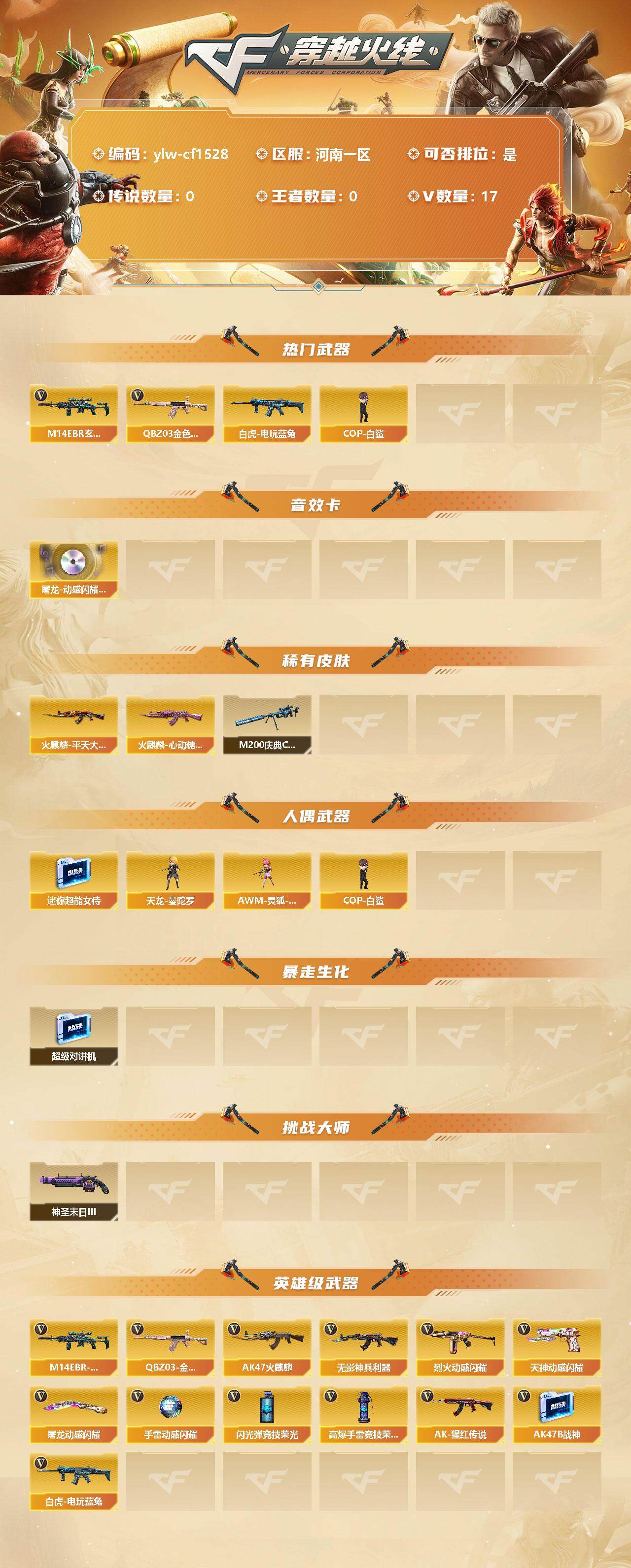 穿越火线账号北部战区河南一区[10225885]【商品标题】：河南一区-17V-0王者-0炫金
【热门武器】：QBZ03-金色蔷薇，M14EBR-玄武，白虎-电玩蓝兔，COP-白鲨
【音效卡】：屠龙-动感闪耀 音效卡
【稀有皮肤