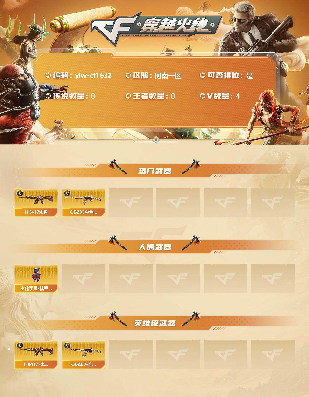 穿越火线账号北部战区河南一区[10309640]【商品标题】：河南一区-4V-0王者-0炫金
【热门武器】：QBZ03-金色蔷薇，HK417-朱雀
【人偶武器】：生化手雷-机甲核心
【英雄级武器】：QBZ03-金色蔷薇，HK41