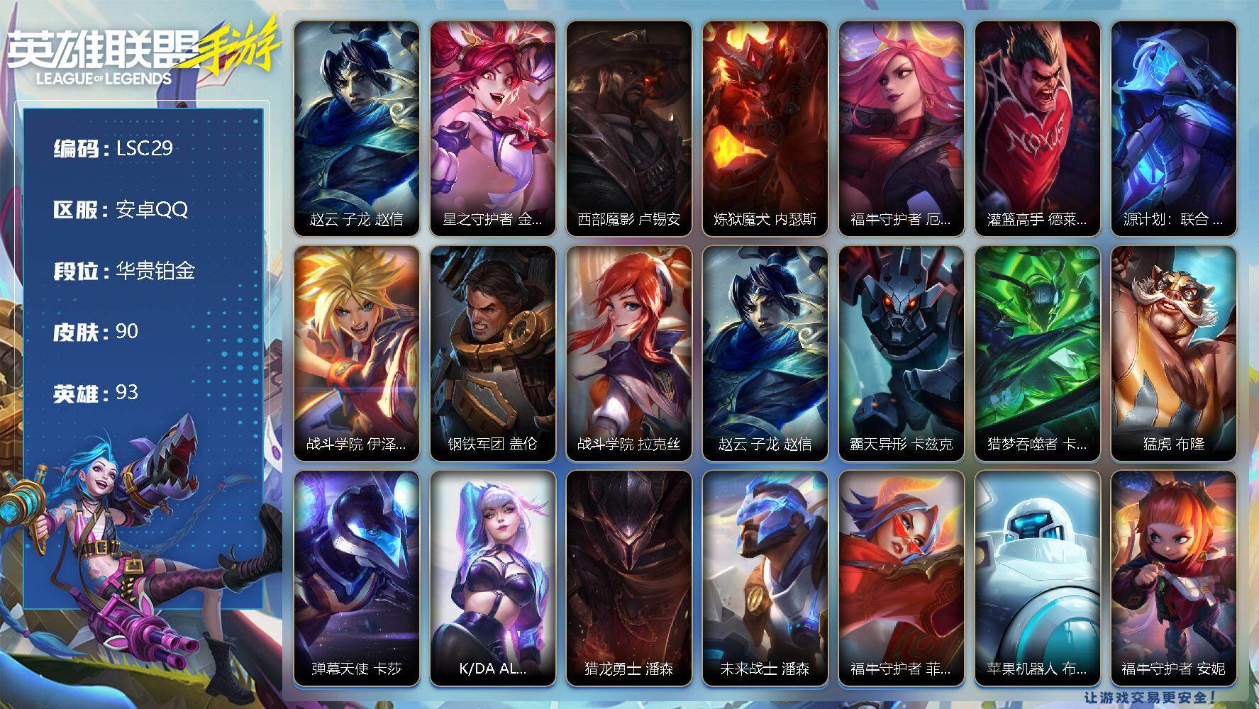 LOL手游账号安卓QQ【LSC29】93英雄/90皮肤/华贵铂金/赵云 子龙 赵信/星之守护者 金克丝/西部魔影 卢锡安/炼狱魔犬 内瑟斯/福牛守护者 厄运小姐/灌篮高手 德莱厄斯/源计划：联合 艾希/战斗学院 伊泽瑞尔