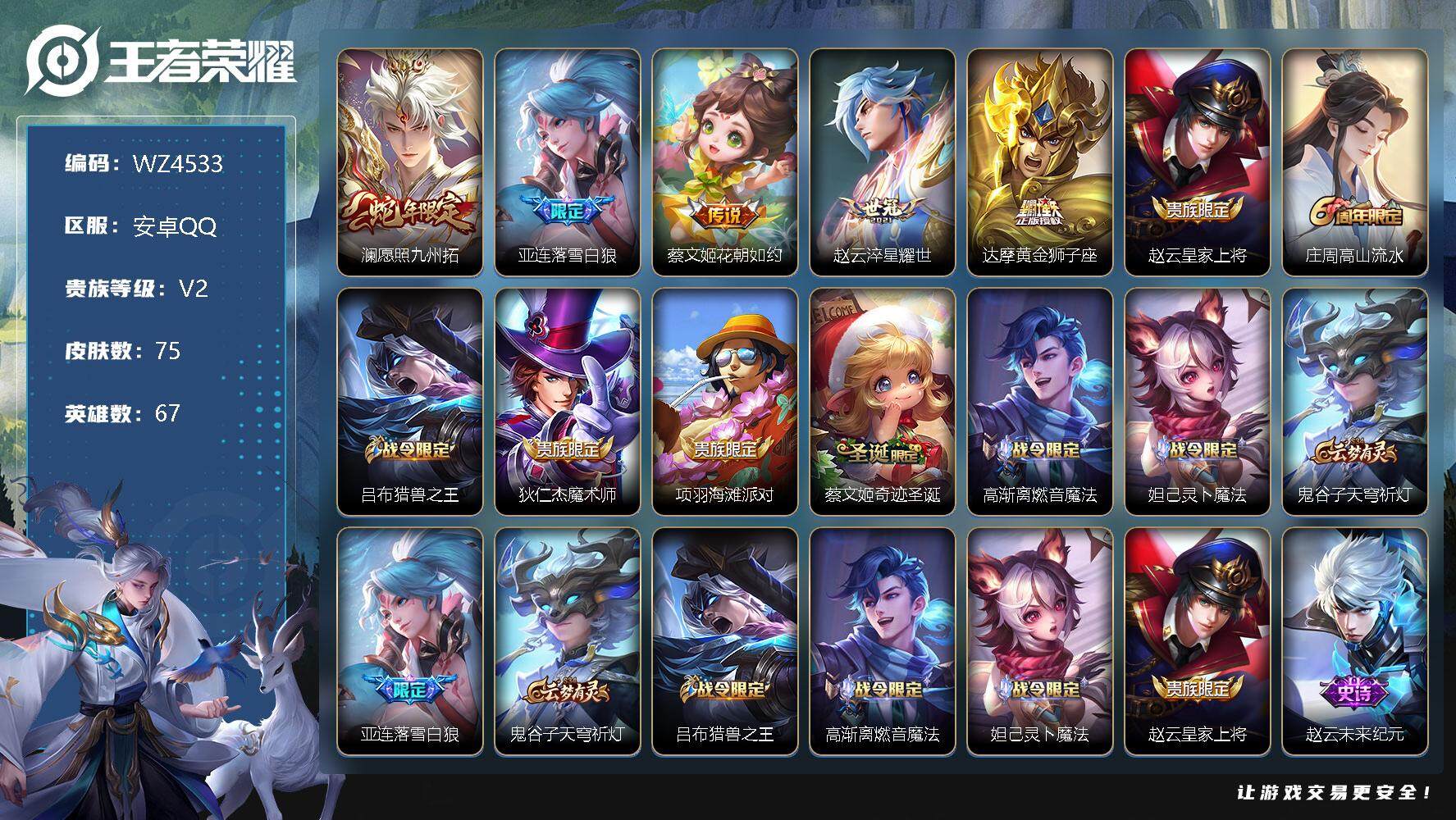 王者荣耀账号安卓QQ【商品标题】：安卓Q-V2-至尊星耀V段位-67英雄-75皮肤-0典藏-0珍品无双-0无双-0珍品传说-5传说-30史诗
【传说皮肤】：澜愿照九州拓，亚连落雪白狼，蔡文姬花朝如约，赵云淬星耀世，达摩