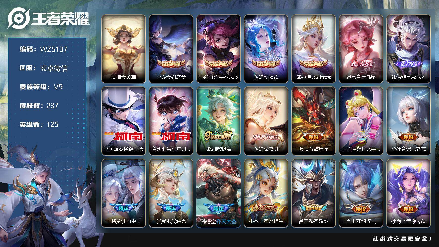 王者荣耀账号安卓VX安卓WX-V9-永恒钻石II段位-125英雄-237皮肤-4典藏-0珍品无双-2无双-2珍品传说-35传说-70史诗
【荣耀典藏】：武则天英雄，小乔天鹅之梦，孙尚香杀手不太冷，貂蝉幻阙歌，虞姬神鉴启