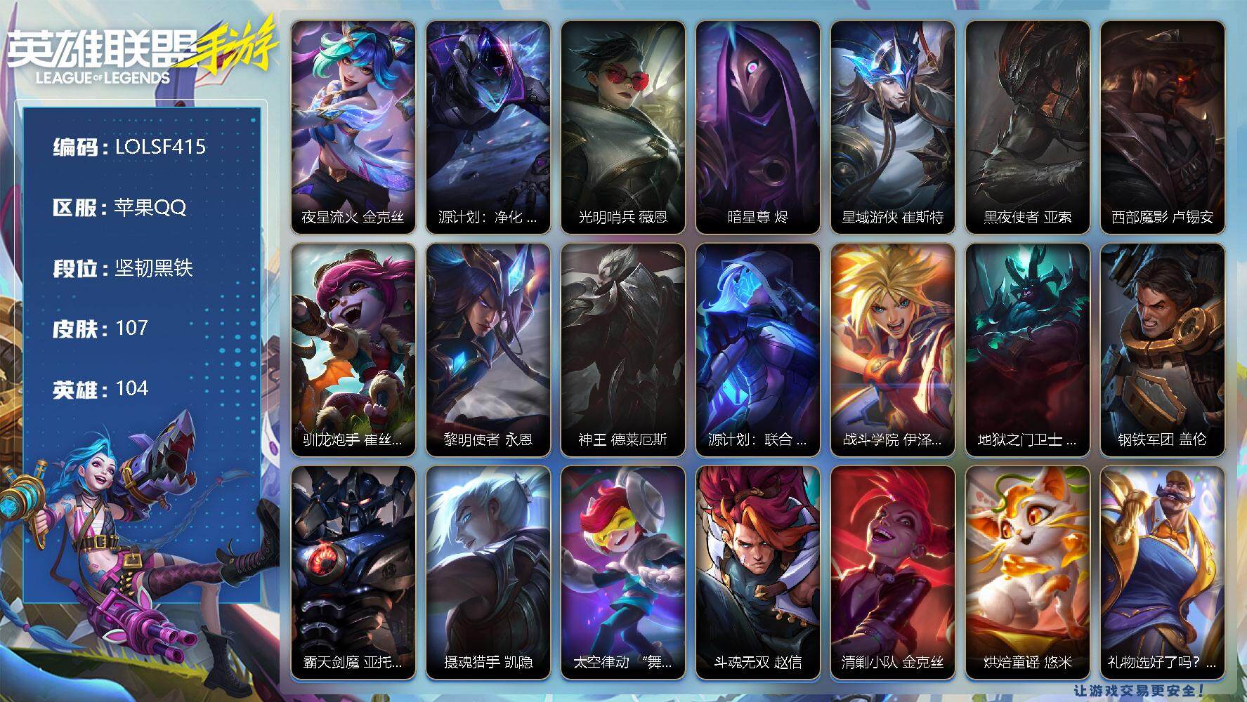 LOL手游账号苹果QQ【LOLSF415】104英雄/107皮肤/坚韧黑铁/夜星流火 金克丝/源计划：净化 薇恩/光明哨兵 薇恩/暗星尊 烬/星域游侠 崔斯特/黑夜使者 亚索/西部魔影 卢锡安/驯龙炮手 崔丝塔娜/黎明使