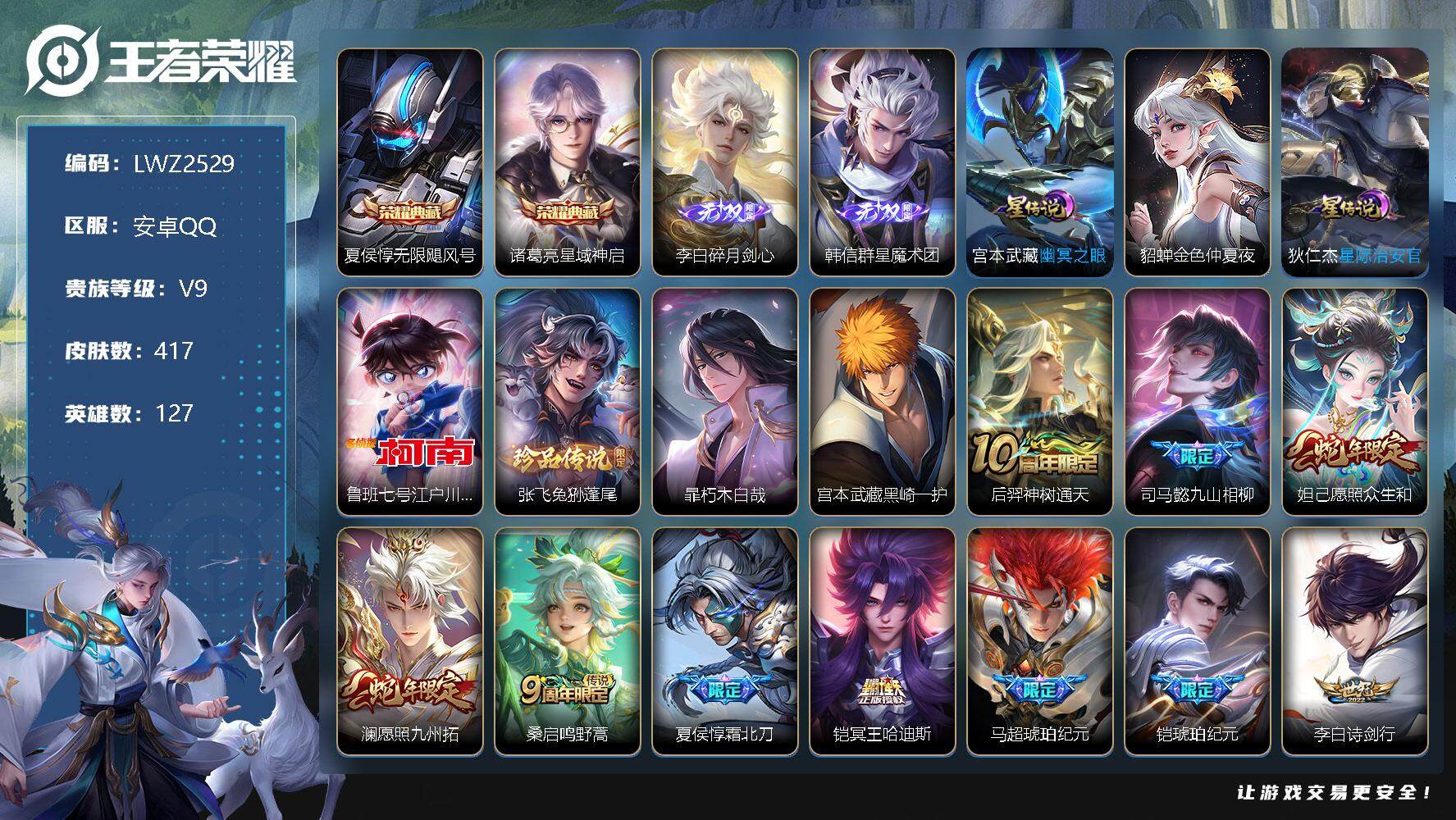 王者荣耀账号安卓QQ安卓Q-V9-最强王者段位-127英雄-417皮肤-2典藏-2无双-4珍品传说-23传说-119史诗
【英雄全皮】：刘邦全皮，孙权全皮，鬼谷子全皮，沈梦溪全皮，盾山全皮，猪八戒全皮，戈娅全皮，空空儿