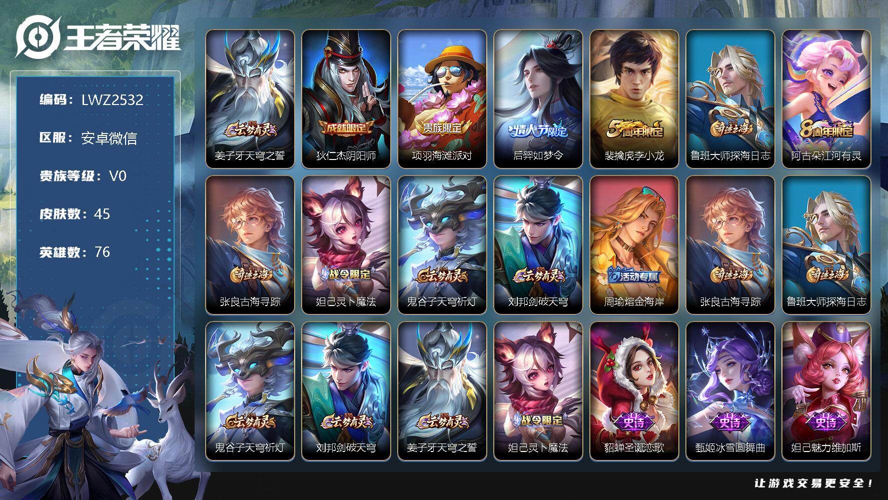 王者荣耀账号安卓VX安卓WX-V0-永恒钻石IV段位-76英雄-45皮肤-7史诗
【限定皮肤】：姜子牙天穹之誓，狄仁杰阴阳师，项羽海滩派对，后羿如梦令，裴擒虎李小龙，鲁班大师探海日志，阿古朵江河有灵，张良古海寻踪，妲己