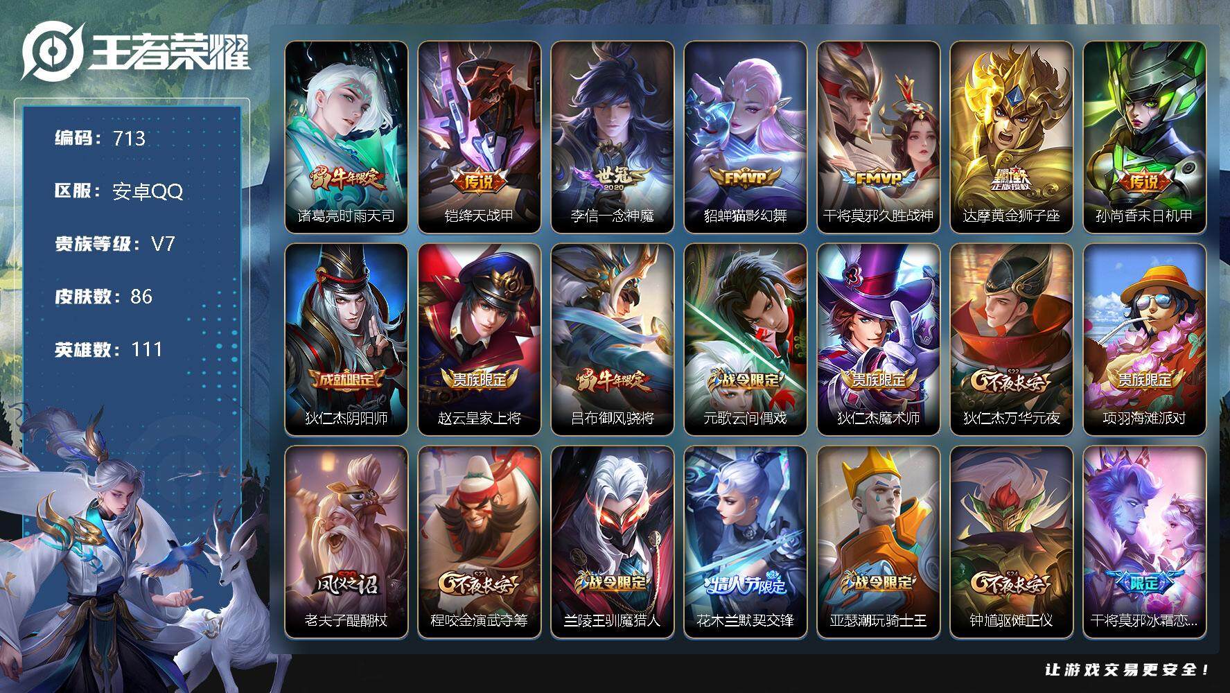 王者荣耀账号安卓QQV7-111英雄-86皮肤-7传说-22史诗 cc8365
【传说皮肤】：诸葛亮时雨天司，铠绛天战甲，李信一念神魔，貂蝉猫影幻舞，干将莫邪久胜战神，达摩黄金狮子座，孙尚香末日机甲
【限定皮肤】：狄仁