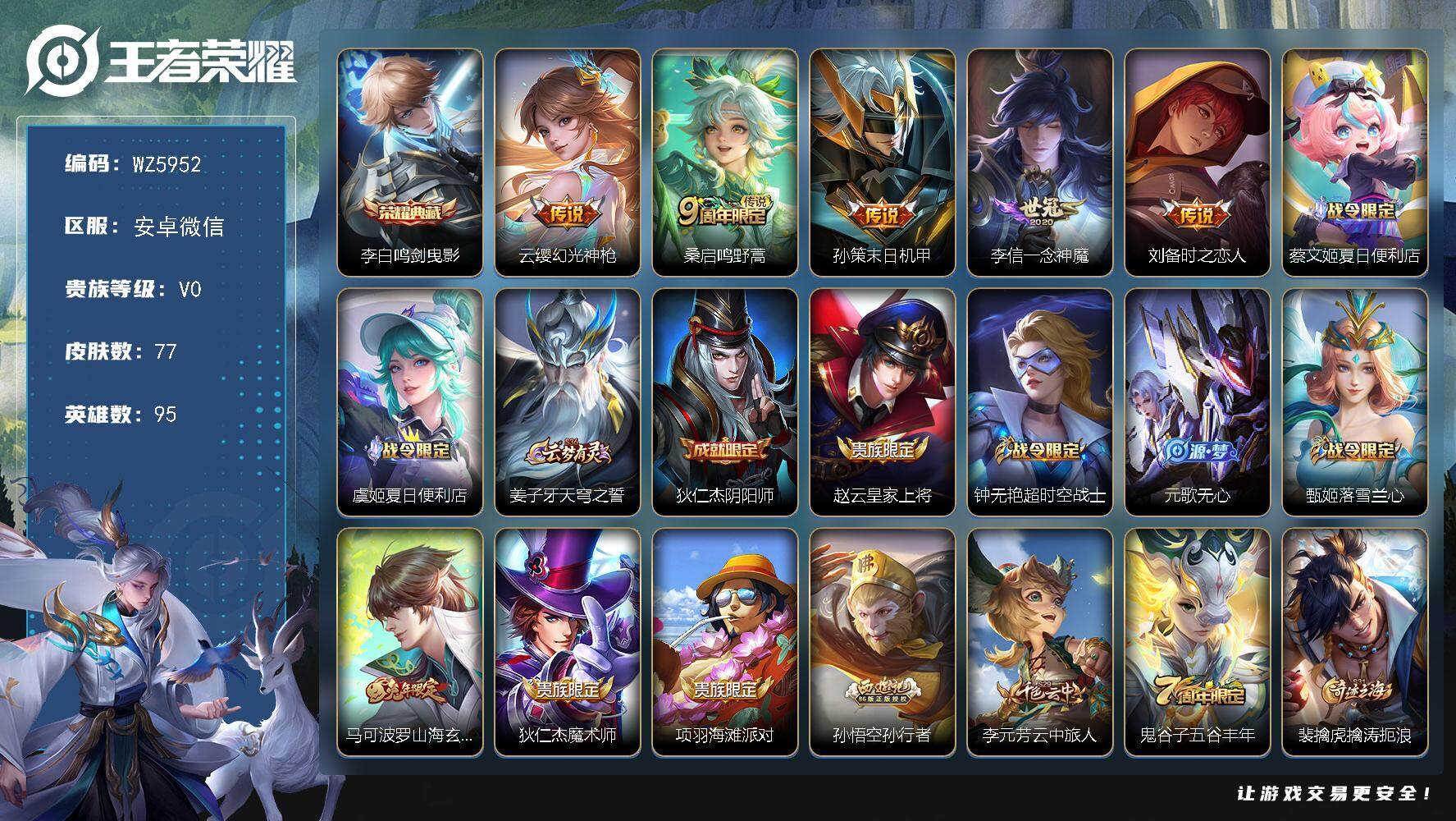 王者荣耀账号安卓VX安卓WX-V0-永恒钻石IV段位-95英雄-77皮肤-1典藏-0珍品无双-0无双-0珍品传说-5传说-26史诗
【荣耀典藏】：李白鸣剑曳影
【传说皮肤】：云缨幻光神枪，桑启鸣野蒿，孙策末日机甲，李信