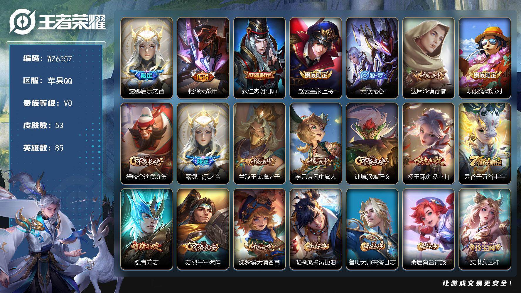 王者荣耀账号苹果QQ苹果Q-V0-荣耀黄金IV段位-85英雄-53皮肤-0典藏-0珍品无双-0无双-0珍品传说-2传说-15史诗
【传说皮肤】：露娜启示之音，铠绛天战甲
【限定皮肤】：狄仁杰阴阳师，赵云皇家上将，元歌无