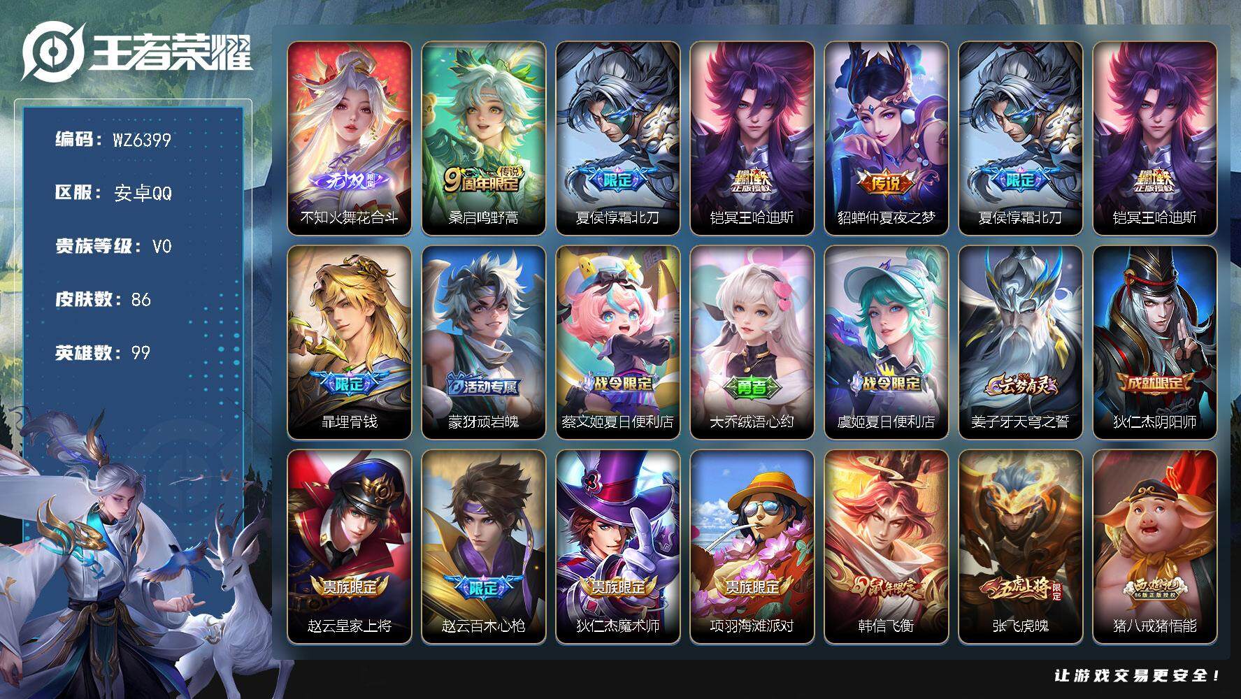 王者荣耀账号安卓QQ安卓Q-V0-尊贵铂金II段位-99英雄-86皮肤-0典藏-0珍品无双-1无双-0珍品传说-4传说-32史诗
【无双皮肤】：不知火舞花合斗
【传说皮肤】：桑启鸣野蒿，夏侯惇霜北刀，铠冥王哈迪斯，貂蝉