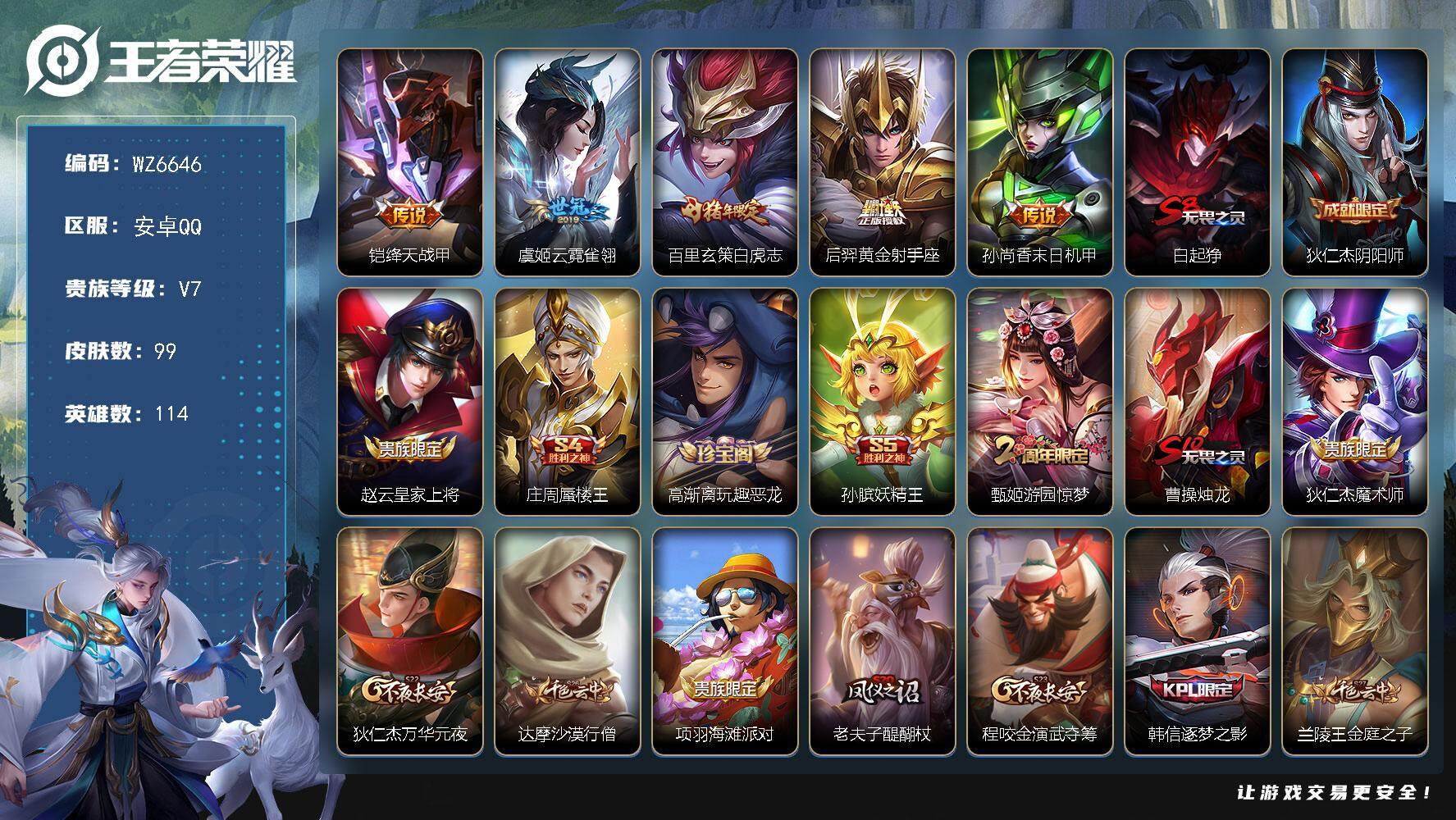 王者荣耀账号安卓QQ安卓Q-V7-最强王者段位-114英雄-99皮肤-5传说-23史诗
【传说皮肤】：铠绛天战甲，虞姬云霓雀翎，百里玄策白虎志，后羿黄金射手座，孙尚香末日机甲
【限定皮肤】：白起狰，狄仁杰阴阳师，赵云皇
