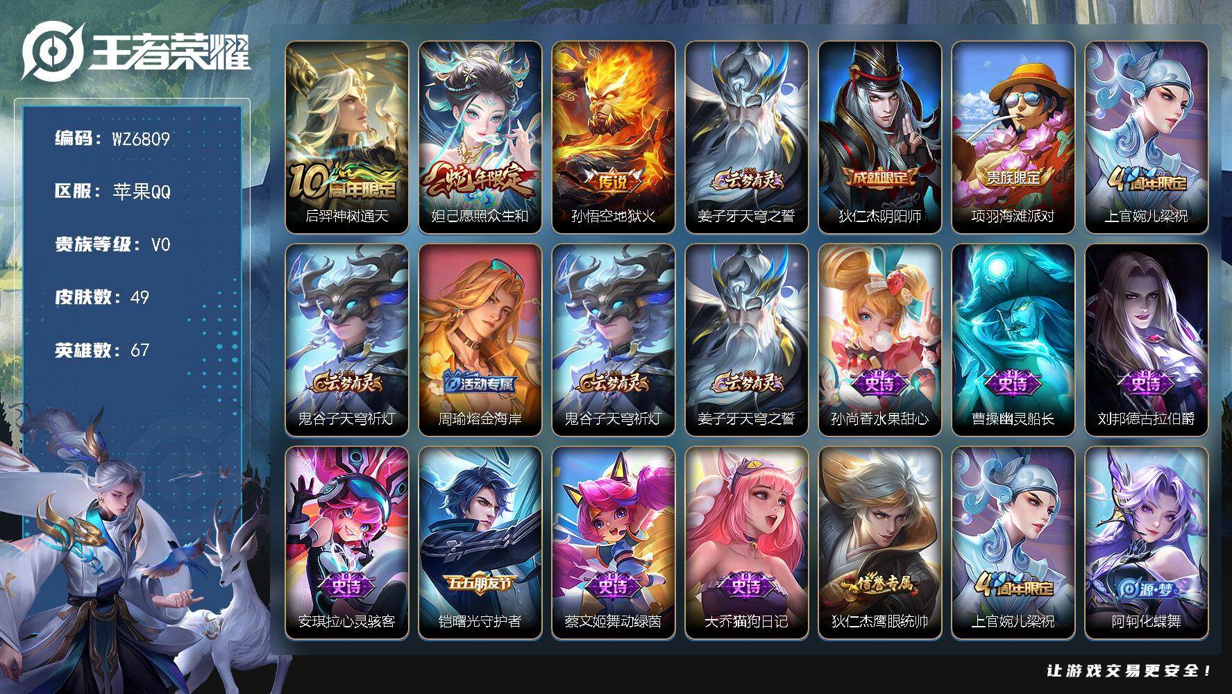 王者荣耀账号苹果QQ苹果Q-V0-永恒钻石V段位-67英雄-49皮肤-3传说-10史诗
【传说皮肤】：后羿神树通天，妲己愿照众生和，孙悟空地狱火
【限定皮肤】：姜子牙天穹之誓，狄仁杰阴阳师，项羽海滩派对，上官婉儿梁祝，