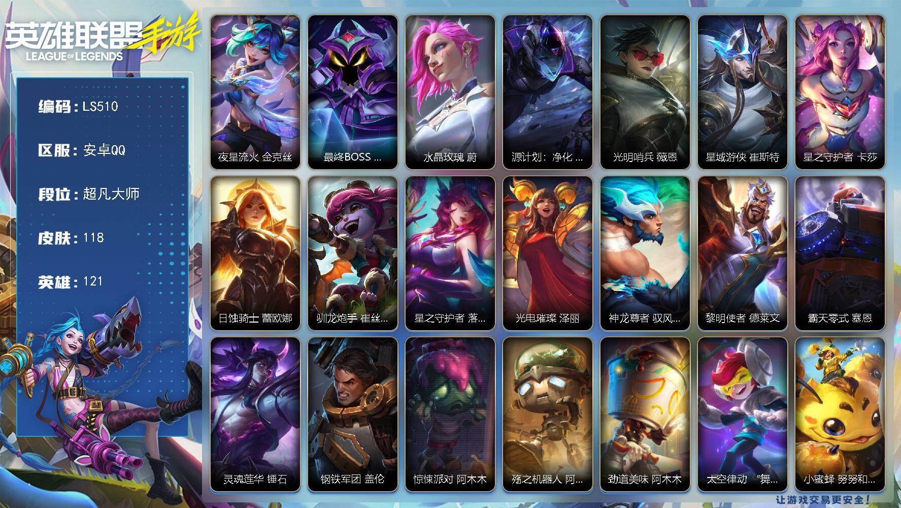 LOL手游账号安卓QQ【LS510】121英雄/118皮肤/超凡大师/夜星流火 金克丝/最终BOSS 里·大魔王 维迦/水晶玫瑰 蔚/源计划：净化 薇恩/光明哨兵 薇恩/星域游侠 崔斯特/星之守护者 卡莎/日蚀骑士 蕾欧