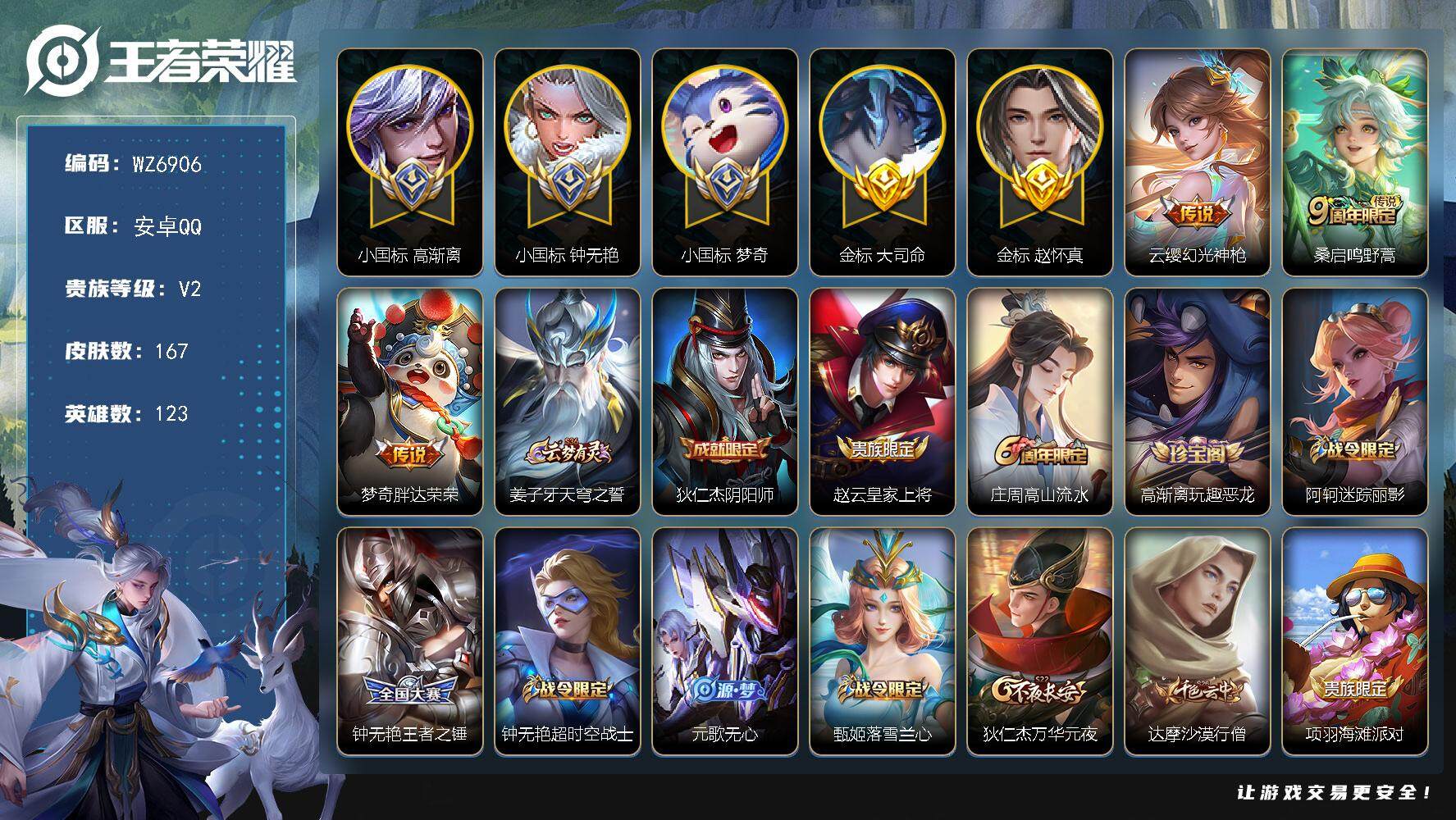 王者荣耀账号安卓QQ【三小国标】V2-永恒钻石IV段位-123英雄-167皮肤-3传说-49史诗
【英雄全皮】：钟无艳全皮，蒙恬全皮，影全皮
【传说皮肤】：云缨幻光神枪，桑启鸣野蒿，梦奇胖达荣荣
【限定皮肤】：姜子牙天