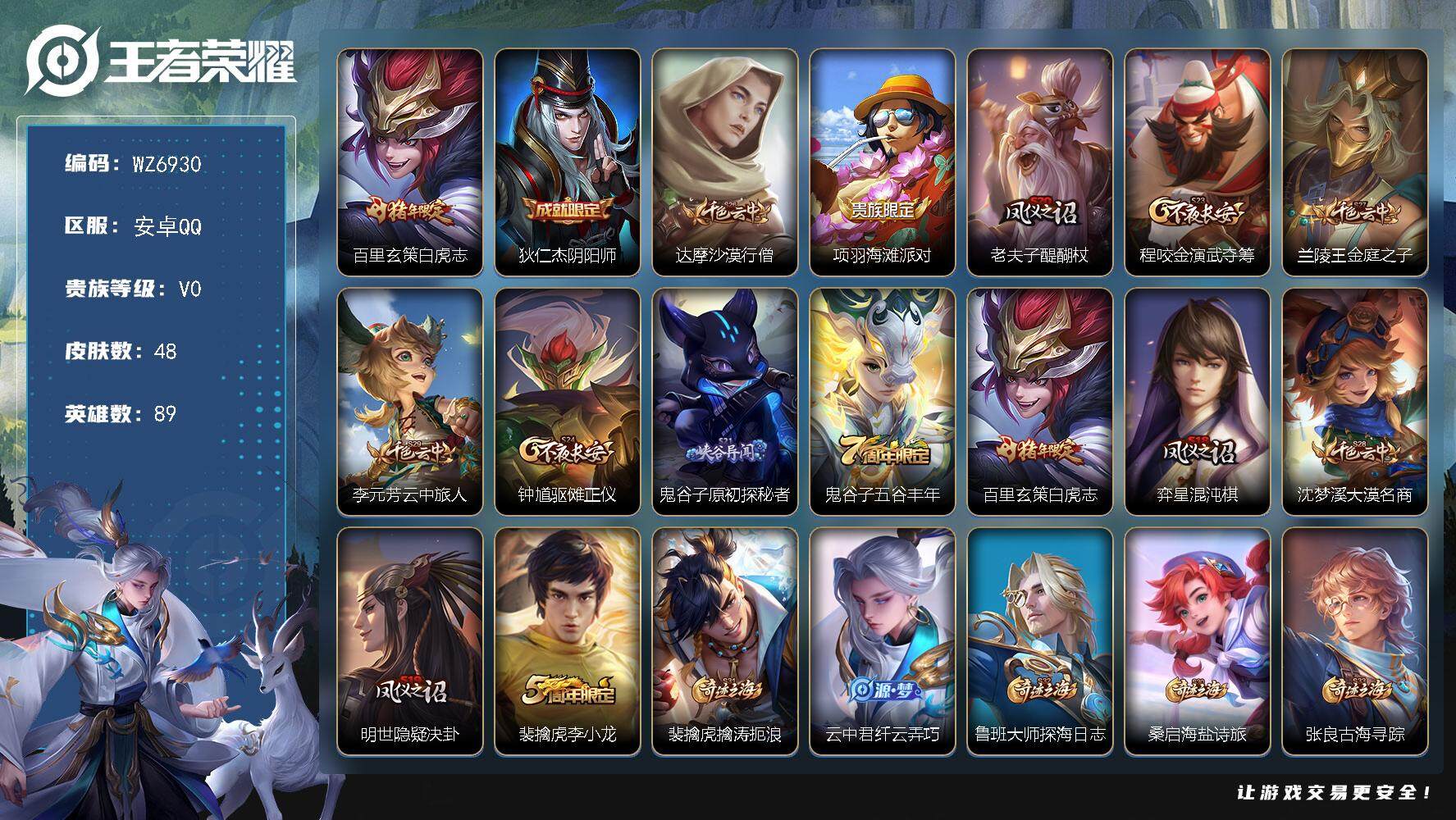 王者荣耀账号安卓QQ安卓Q-V0-永恒钻石V段位-89英雄-48皮肤-1传说-10史诗
【传说皮肤】：百里玄策白虎志
【限定皮肤】：狄仁杰阴阳师，达摩沙漠行僧，项羽海滩派对，老夫子醍醐杖，程咬金演武夺筹，兰陵王金庭之子