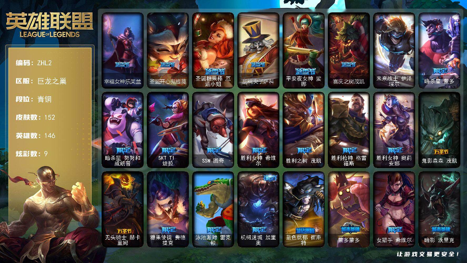 英雄联盟账号网通巨龙之巢青铜段位-146英雄-152皮肤-9炫彩-1终极-0神话-26限定-12传说-45史诗
【冰雪限定】：幸福女神乐芙兰，圣诞开心鬼提莫，圣诞糖果棒厄运小姐，胡桃夹子萨科，平安夜女神娑娜，喜庆之树茂凯
