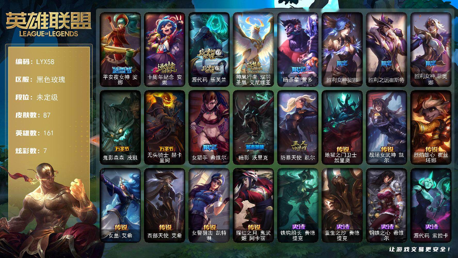 英雄联盟账号电信黑色玫瑰【特价出售/店主推荐】未定级段位-161英雄-87皮肤-7炫彩-0终极-3神话-10限定-7传说-22史诗
【冰雪限定】：平安夜女神娑娜
【神话皮肤】：十周年纪念安妮，源代码乐芙兰，神凰行者瑞羽圣凰