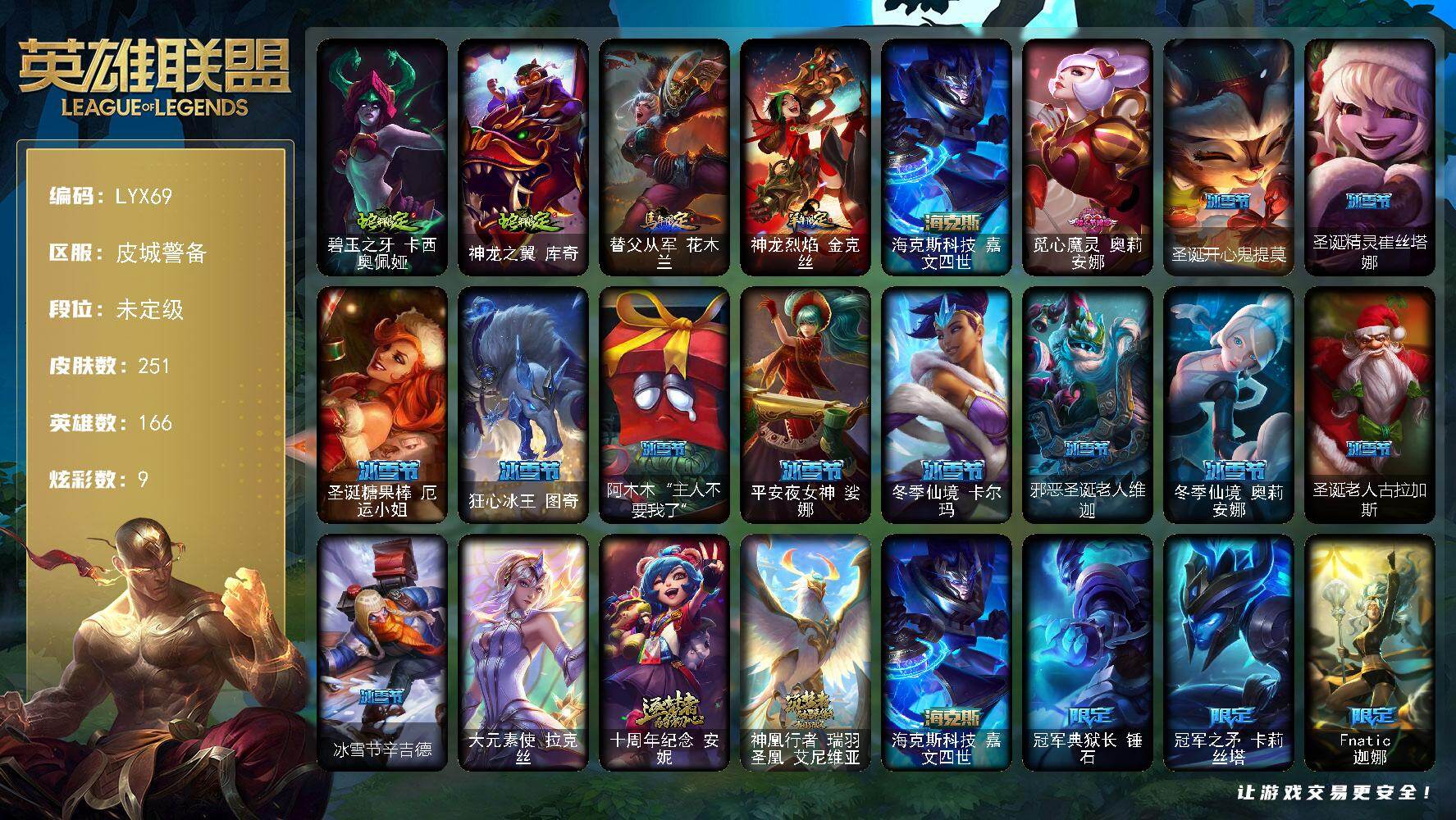 英雄联盟账号电信皮城警备【特价出售/店主推荐】未定级段位-166英雄-251皮肤-9炫彩-1终极-3神话-31限定-29传说-59史诗
【臻彩皮肤】：无畏骑士瑟庄妮赤子初心，水晶玫瑰迦娜甜蜜花蕾
【年限皮肤】：碧玉之牙卡西
