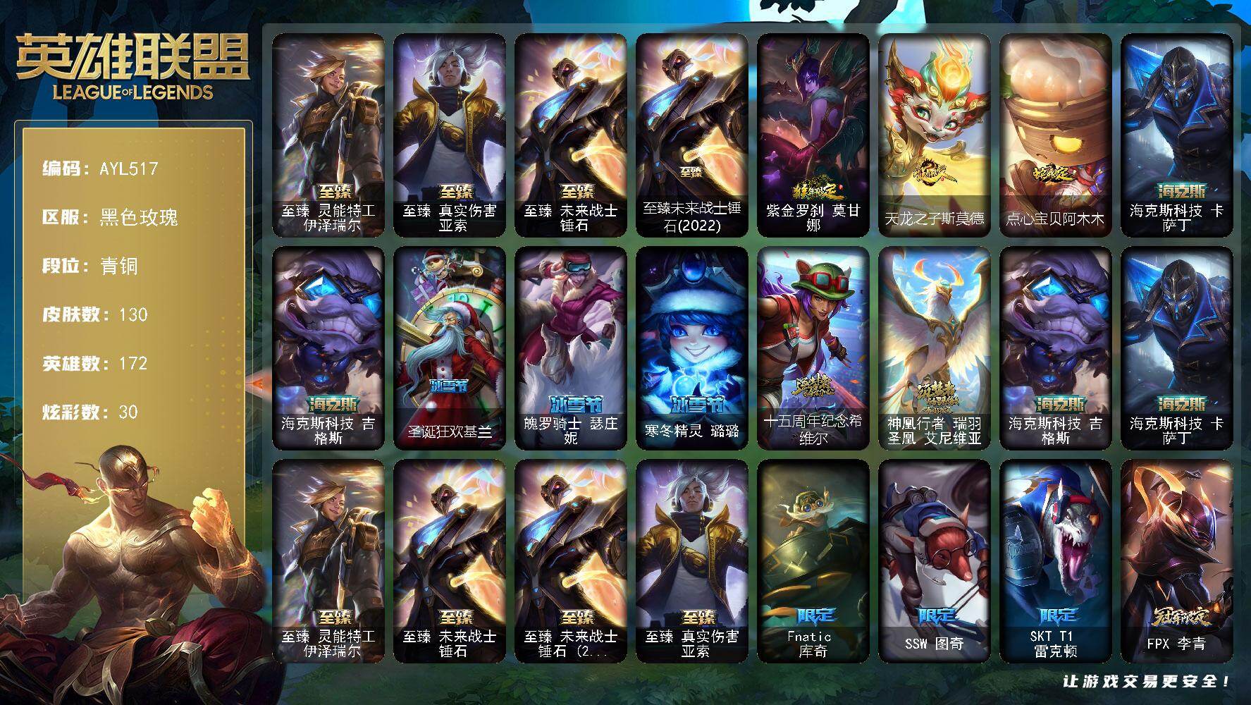 英雄联盟账号电信【特价出售/店主推荐】
青铜段位-172英雄-130皮肤-30炫彩-0终极-8神话-17限定-17传说-27史诗
【至臻皮肤】：至臻灵能特工伊泽瑞尔，至臻真实伤害亚索，至臻未来战士锤石，至臻未来战士