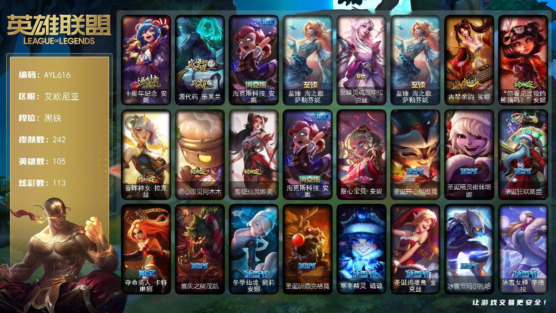 英雄联盟账号电信艾欧尼亚【特价出售/店主推荐】
黑铁段位-105英雄-242皮肤-113炫彩-4终极-5神话-47限定-26传说-35史诗
【神话皮肤】：十周年纪念安妮，源代码乐芙兰，海克斯科技安妮，至臻海之歌萨勒芬妮
【
