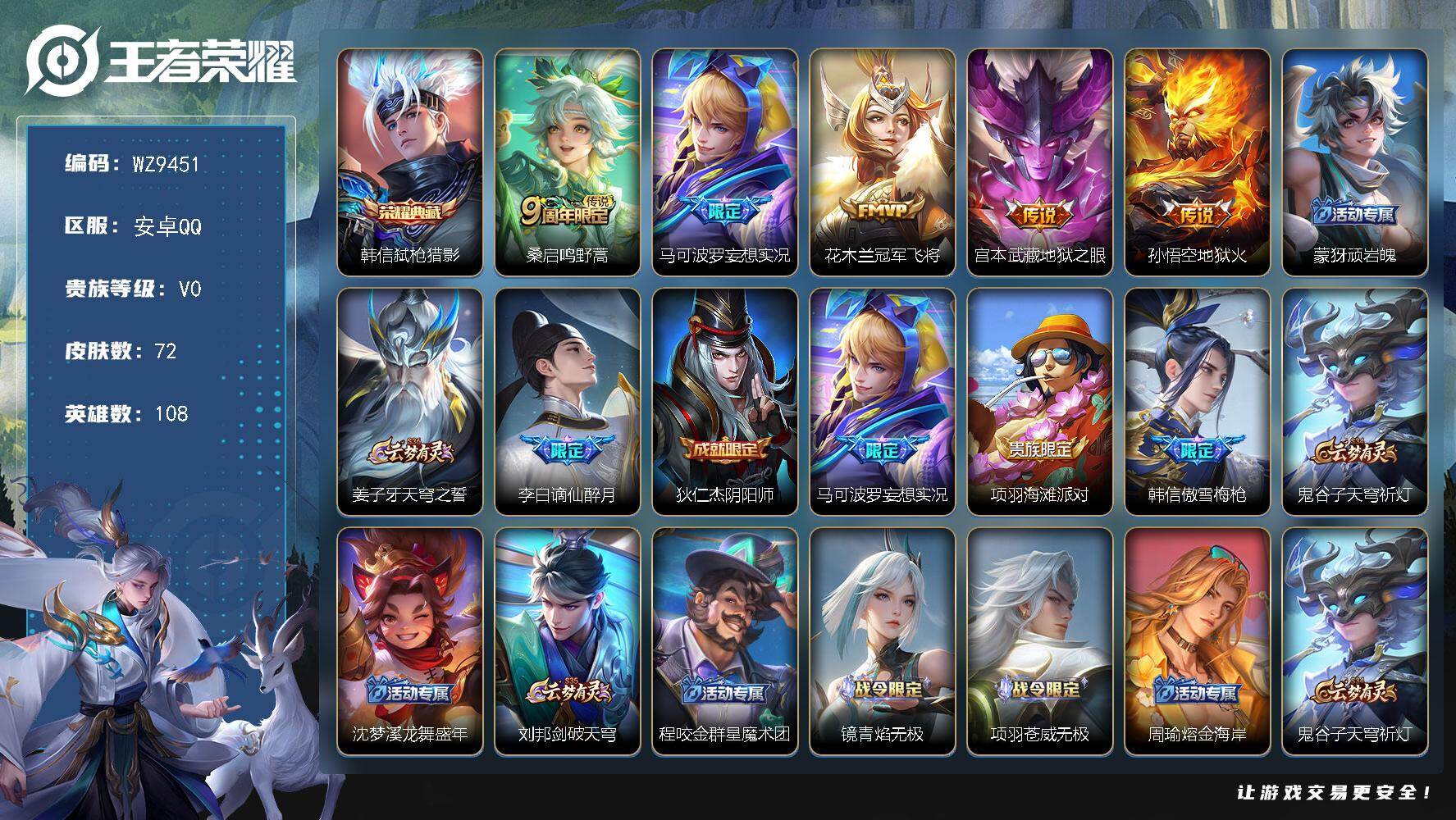王者荣耀账号安卓QQ安卓Q-V0-尊贵铂金IV段位-108英雄-72皮肤-1典藏皮肤-5传说-25史诗
【荣耀典藏】：韩信弑枪猎影
【传说皮肤】：桑启鸣野蒿，马可波罗妄想实况，花木兰冠军飞将，宫本武藏地狱之眼，孙悟空地