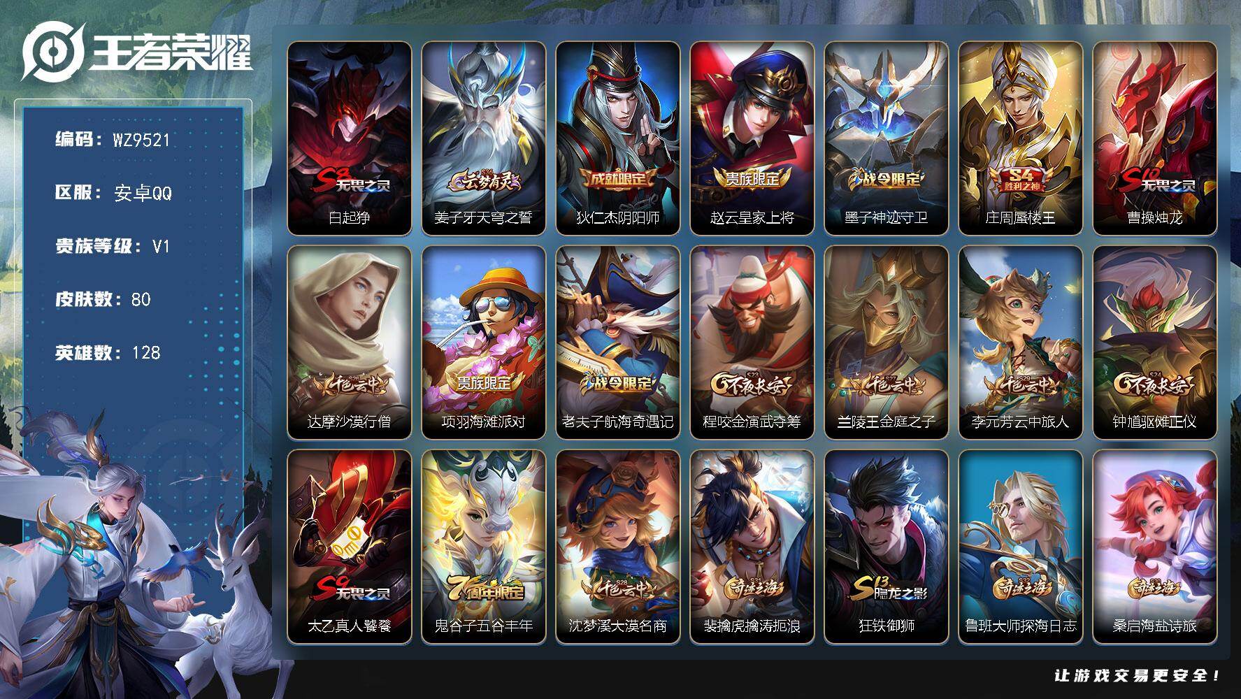 王者荣耀账号安卓QQ安卓Q-V1-尊贵铂金I段位-128英雄-80皮肤-7史诗
【限定皮肤】：白起狰，姜子牙天穹之誓，狄仁杰阴阳师，赵云皇家上将，墨子神迹守卫，庄周蜃楼王，曹操烛龙，达摩沙漠行僧，项羽海滩派对，老夫子航