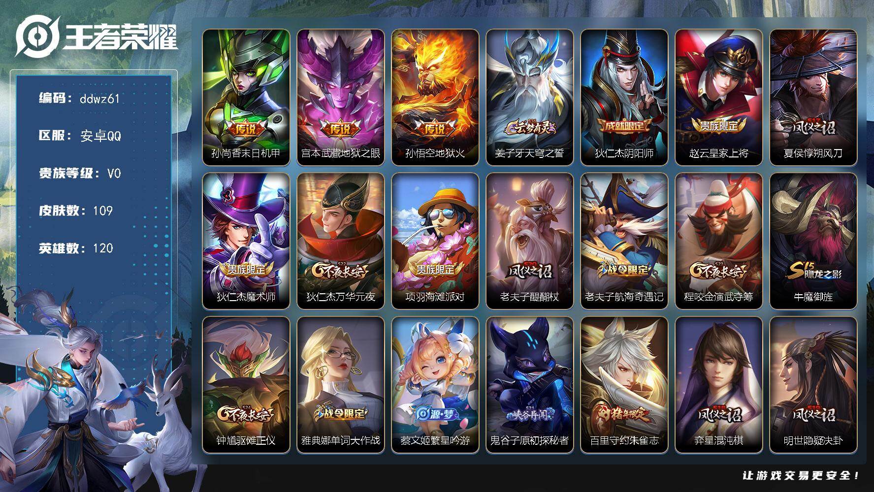 王者荣耀账号安卓QQ120英雄-109皮肤-安卓Q-V0-荣耀黄金IV段位-120英雄-109皮肤-3传说-19史诗
【传说皮肤】：孙尚香末日机甲，宫本武藏地狱之眼，孙悟空地狱火
【限定皮肤】：姜子牙天穹之誓，狄仁杰阴阳