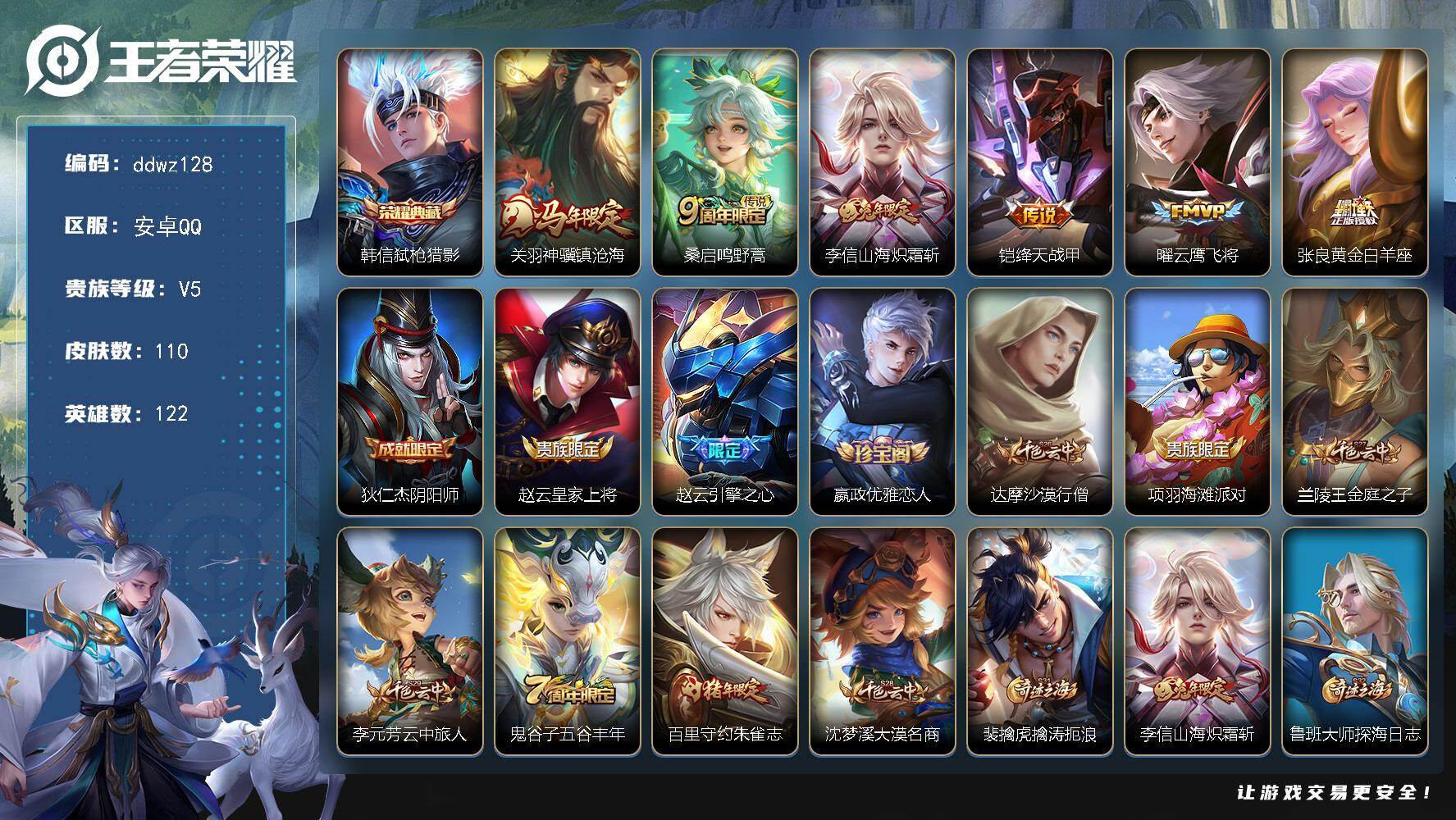 王者荣耀账号安卓QQ122英雄-110皮肤-安卓Q-V5-最强王者段位-122英雄-110皮肤-1典藏皮肤-6传说-34史诗
【荣耀典藏】：韩信弑枪猎影
【传说皮肤】：关羽神骥镇沧海，桑启鸣野蒿，李信山海炽霜斩，铠绛天战