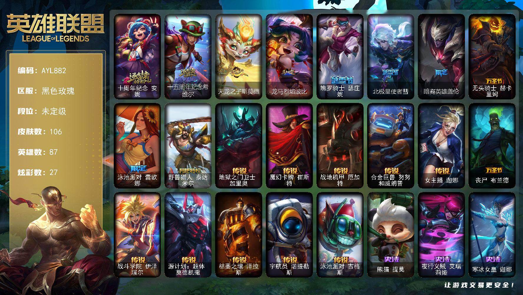 英雄联盟账号电信黑色玫瑰未定级段位-87英雄-106皮肤-27炫彩-0终极-2神话-8限定-11传说-16史诗
【神话皮肤】：十周年纪念安妮，十五周年纪念希维尔
【珍稀头像】：雪花头像
【臻彩皮肤】：无畏骑士瑟庄妮赤子初心