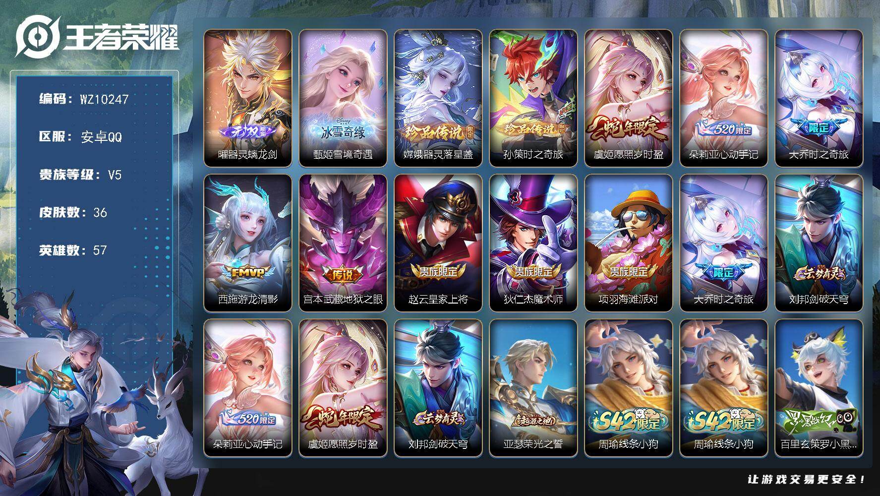 王者荣耀账号安卓QQ安卓Q-V5-至尊星耀IV段位-57英雄-36皮肤-2无双-2珍品传说-5传说-9史诗
【无双皮肤】：曜器灵螭龙剑，甄姬雪境奇遇
【珍品传说】：嫦娥器灵落星盏，孙策时之奇旅
【传说皮肤】：虞姬愿照岁